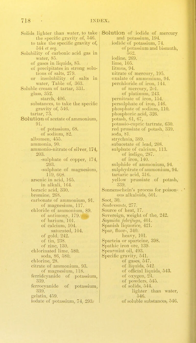 Solids lighter than water, to take the specific gravity of, 546. to take tlie specilic gravity of, 544 el seq. Solubility of carbonic acid gas in water, 85. of gases in liquids, 85. of precipitates in strong solu- tions of salts, 279. or insolubility of salts in water. Table of, 3G3. Soluble cream of tartar, 331. glass, 352. starch, 406. substances, to take the specific gravity of, 546. tartar, 73. Solution of acetate of ammonium, 91. of potassium, 68. of sodium, 82. albumen, 455. ammonia, 90. ammonio-nitrate of silver, 174, 203. -sulphate of copper, J 74, 203. -sulphate of magnesium, _ 119, 608. arsenic in acid, 165. in alkali, 164. boracic acid, 330. bromine, 268. carbonate of annnonium, 91. of magnesium, 117. chloride of ammoniimi, 89. of antimony, nd.Jtifl^ of bariinn, 101. of calcium, 104. saturated, 104. of gold, 242. of tin, 238. of zinc, 130. clilorinated lime, 580. soda, 86, 580. chlorine, 28. citrate of ammonium, 93. of magnesium, 1 IS. ferridcvanide of potassium, 339. fcrrocyanide of potassium, 339! gelatin, 459. iodalc of i)olassiuni, 74, 293.' Solution of iodide of mercury and potassium, 194. iodide of potassium, 74. of potassium and bismuth, 502. iodine, 269. lime, 105. litmus, 94. nitrate of mercury, 195. oxalate of annuonium, 94. l^erchloride of iron, 144. of mercury, 2ol. of platimnn, 243. pernitrate of iron, 154. persulphate of iron, 146. j)hosphate of sodium, 110. phosphoric acid, 326. potash, 61, 67, l)otassio-cu|)ric tartrate, 630. red prussiate of jjotash, 339. soda, 81. strychnia, 389. subacetate of lead, 208. sulphate of calcium, 113. of indigo, 287. of iron, 140. sid])hide of ammonium, 94. sulphydrate of ammonium, 94. tartaric acid, 316. yellow prussiate of potash, 339. Sonnenschein's process for poison- ous alkaloids, 501. Soot, 30. Sotibresantii, 277. Source of heat, 17. Sovereign, weight of the, 242. Soyinkia febrifiiga, 401. Spanish liquorice, 421. Spar, fliu)r-, 340. heavy, 101. Sparteia or sparteine, 398. Spathic iron ol-e, 139. Spearmint oil, 493. Specific gravity, 541. of gases, 547. of liquids, 542. of official liquids, 543. of o.Kvgen, 24. of powdere, 545. of solids, 544. lighter tlian water, 546. of soluble substances, 546.