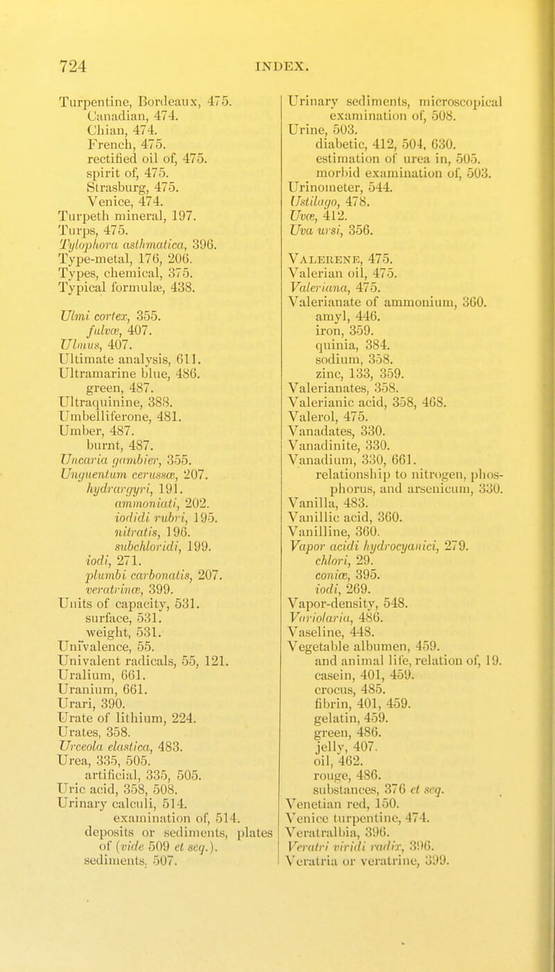 Turpentine, Bordeaux, 475. Ciuiadian, 474. Cliian, 474. French, 475. rectified oil of, 475. spirit of, 475. Strasburg, 475. Venice, 474. Turpeth mineral, 197. Turps, 475. Tylophora asUimatica, 396. Type-metal, 176, 2(JG. Types, chemical, 375. Typical formulae, 438. Uim! cortex, 355. fulvce, 407. Ulmus, 407. Ultimate analysis, 611. Ultramarine blue, 486. green, 487. Ultraquinine, 388. Umbelliferone, 481. Umber, 487. burnt, 487. Uncaria yambier, 355. Unijuenium cerusnw,, 207. hydrarc)yri, 191. aminoniati, 202. iodidi rubri, 19-5. iiilratis, 196. snbchloridi, 199. iodi, 271. plumbi carbonalis, 207. veratrivw, 399. Units of capacity, 531. surface, 531. weight, 531. Univalence, 55. Univalent radicals, 55, 121. Uralium, 661. Uranium, 661. Urari, 390. Urate of lithium, 224. Urates, 358. Urceola elaMica, 483. Urea, 335, 505. artificial, 335, 505. Uric acid, 358, 508. Urinary calculi, 514. examination of, 514. deposits or sediments, plates of (vide 509 el scq.). sediments. 507. Urinary sediments, microscopical examination of, 508. Urine, 503. diabetic, 412, 504. 630. estimation of urea in, 505. morbid examination of, 503. Urinometer, 544. IhliUigo, 478. Uvce, 412. Uva ursi, 356. Valerene, 475. Valerian oil, 475. Valeriana, 475. Valerianate of ammonium, SCO. amyl, 446. iron, 359. quinia, 384. sodium, 358. zinc, 133, 359. Valerianates, 358. Valerianic acid, 358, 468. Valerol, 475. Vanadates, 330. Vanadinite, 330. Vanadium, 330, 661. relationship to nitrogen, phos- phorus, and arseuicum, 330. Vanilla, 483. Vanillic acid, 360. Vanilline, 360. Vapor acidi liydrocyanici, 279. chlori, 29. conicB, 395. iodi, 269. Vapor-density, 548. Vdviolariu, 486. Vaseline, 448. Vegetable albumen, 459. and animal life, relation of, 19. casein, 401, 459. crocus, 485. fihrin, 401, 459. gelatin, 459. green, 486. jellv, 407. oil, 462. rouge, 486. substances, 376 et seq. Venetian red, 150. Venice turpentine, 474. Veratralbia, 396. Verairi viridi radix, 3!)6. Verati'ia or veratrine, 399.