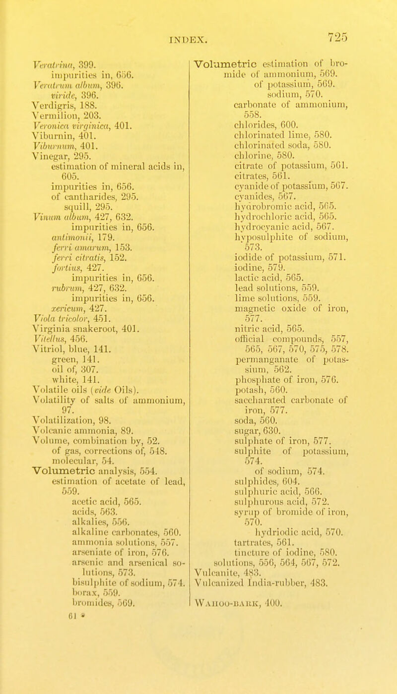 Vaalrina, 399. iniinirities in, Go6. Verutniin album, 390. viride, 396. Verdigris, 188. Yennilion, 203. Veronica virginica, 401. Viburnin, 401. Vibnrnum, 401. Vinegar, 295. estinuition of mineral acids in, 605._ _ impurities in, 656. of cantharides, 295. squill, 295. Vinum (tlbum, 427, 632. impurities in, 656. anlimonii, 179. Jerri amarum, 153. ferri citratis, 152. fortius, 427. impurities in, 656. rubrum, 427, 632. impurities in, 656. xericum, 427. Viola tricolor, 451. Virginia snakeroot, 401. Vilellus, 456. Vitriol, blue, 141. green, 141. oil of, 307. white, 141. Volatile oils (vide Oils). Volatility of salts of ammonium, 97. Volatilization, 98. Volcanic ammonia, 89. Volume, combination by, 52. of gas, corrections of, 548. molecular, 54. Volumetric analysis, 554. estimation of acetate of lead, 559. acetic acid, 565. acids, 563. alkalies, 656. alkaline carbonates, 560. ammonia solutions, 557. arseniate of iron, 576. arsenic and arsenical so- lutions, 573. bisul])liite of sodium, 574. bora.x, 5.')9. bromides, 569. 61 » Volumetric estimation of bro- mide of ammonium, 569. of potassiun'i, 569. sodium, 570. carbonate of ammonium, 558. chlorides, 600. chlorinated lime, 580. chlorinated soda, 580. chlorine, 580. citrate of potassium, 501. citrates, 561. cyanide of potassium, 567. cyanides, 567. hydrobromic acid, 565. hydrochloric acid, 565. hydrocyanic acid, 567. hyposulphite of sodium, ■573. iodide of potassium, 571. iodine, 579. lactic acid, 565. lead solutions, 559. lime solutions, 559. magnetic oxide of iron, _5'77. nitric acid, 565. official compound.s, 557, 565, 507, 570, 575, 578. permanganate of jjotfs- sium, 562. phosphate of iron, 576. potash, 660. saccharated carbonate of iron, 577. soda, 560. sugar, 630. sulphate of iron, 577. sulphite of iJotassium, 574. of sodium, 574. sulphides, 604. sulphuric acid, 506. sulphurous acid, 572. syrup of bromide of iron, 570. hydriodic acid, 570. tartrates, 561. tincture of iodine, 580. solutions, 556, 564, 567, 572. Vulcanite, 483. Vulcanized India-rubber, 483. Waiiou-uauk, 400.