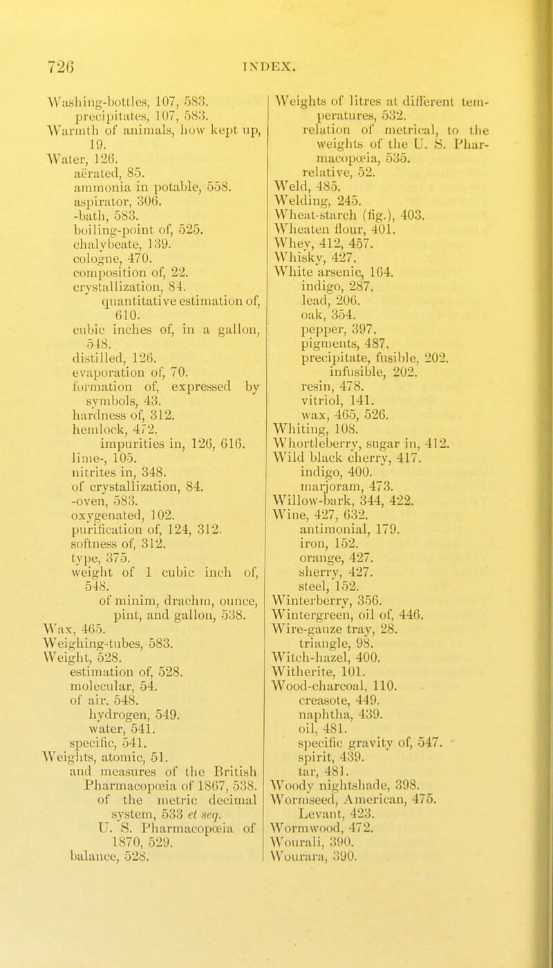 Wiishing-boUles, 107, 583. precipitates, 107, 588. Wiirintli of aiiinuils, how kept up, 19. Water, 126. aerated, 85. ammonia in potable, 558. aspirator, 306. -bath, 583. boiling-point of, 525. chalybeate, 139. cologne, 470. composition of, 22. crystallization, 84. quantitative estimation of, 610. cubic inches of, in a gallon, 548. distilled, 126. evaporation of, 70. formation of, expressed by symbols, 43. hardness of, 312. hendoek, 472. impurities in, 126, 616. lime-, 105. nitrites in, 348. of crystallization, 84. -oven, 583. oxygenated, 102. purification of, 124, 312. softness of, 312. type, 375. weigiit of 1 cubic incli of, 548. of minim, drachm, ounce, pint, and gallon, 538. Wax, 465. Weighing-tubes, 583. VVeiglit, 528. estimation of, 528. molecular, 54. of air. 548. hydrogen, 549. water, 541. specific, 541. Weiglits, atomic, 51. and measm-es of the British Pliarmacopoeia of 1S67, 538. of the metric decimal system, 533 el serj. U. S. Pliarmacopoeia of 1870, 529. balance, 528. Weights of litres at diflerent tem- peratures, 532. relation of metrical, to tlie weights of tlie L'. !S. Phar- macopada, 535. relative, 52. Weld, 485. Welding, 245. Wheat-starch (fig.), 403. Wheaten flour, 401. Whev, 412, 457. Whisky, 427. White arsenic, 164. indigo, 287. lead, 206. oak, 354. pepper, 397. pigments, 487. precipitate, fusible, 202. infusible, 202. I'esin, 478. vitriol, 141. wax, 465, 526. Whiting, 108. Whortleberry, sugar in, 412. Wild black cherry, 417. indigo, 400. marjoram, 473. Willow-bark, 344, 422. Wine, 427, 632. antimonial, 179. iron, 152. orange, 427. slierry, 427. steel, 152. Winterberry, 356. Wintergreen, oil of, 446. Wire-gauze tray, 28. triangle, 98. Witch-hazel, 400. Witherite, 101. Wood-charcoal, 110. creasote, 449. naphtha, 439. oil, 481. specific gravity of, 547. • spirit, 439. tar, 481. Woody nightshade, 398. Wormseed, American, 475. Levant, 423. Wormwood, 472. Wourali, 390. Wourara, 390.