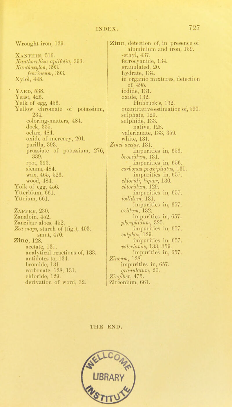 VVrouglit iron, 139. Xanthin, .'ilO. Xaiilhorrhiza apiifolia, 393. Xiiiilhoxijlon, 393. frdrinewii, 393. Xylol, 448. Yard, 538. Yeast, 426. Yelk of e.og, 4-50. Yellow c'liroiimte of potassium, 234. coloring-matters, 484. clock, 33-5. ochre, 484. oxide of mercury, 201. pnrilla, 393. pnissiate ol' potassium, 276, 339. root, 393. sienna, 484. wax, 465, 526. wood, 484. Yolk of egg, 456. Ytterbium, (301. Yttrium, 061. Zaffre, 230. Zanaioin. 452. Zanzibar aloes, 452. Zed miii/H, starch of (fig.), 403. smut, 470. Zinc, 128. acetate, 131. analytical reactions of, 133. antidotes to, 134. bromide, 131. carbonate, 128, 131. chloride, 129. derivation of word, 32. Zinc, detection of, in presence of alnniiniuni and iron, 159. -ethyl, 437. ferrocyanide, 134. granulated, 20. hydrate, 134. in organic mixtures, detection of, 495. iodide, 131. oxide, 132. Hubbiick'.s, 132. quantitative estimation of, 590. sulphate, 129. sulphide, 133. native, 128. valerianate, 133, 359. white, 131. Zivci acetas, 131. impurities in, 050. bromidiim, 131. impurities in, 656. carbonas pnvcipilnUin, 131. impurities in, 6.57. chlorkU, liqvor, 130. chloridim, 129. imjiurities in, 657. iodicliim, 131. impurities in, 657. oxidvm, 132. impurities in, 657. plin^phidvm, 325. impurities in, 057. svlphas, 129. impurities in, 057. vider'umus, 133, 359. impurities in, 657. Zinciim, 128. impurities in, 657. granvlatvm, 20. ZiiKjiber, 475. Zirconium, 661. THE END.