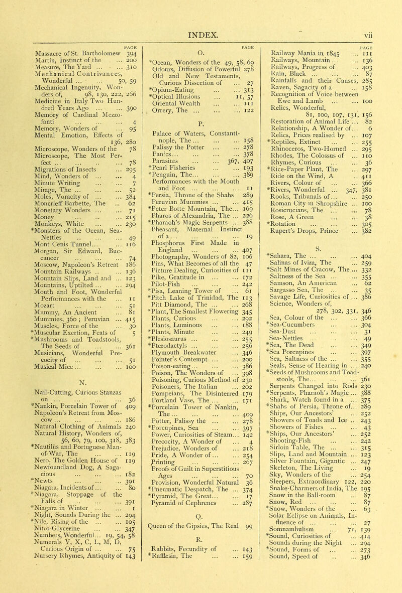 Massacre of St. Bartholomew 394 Martin, Instinct of the ... 200 Measure, The Yard 310 Mechanical Contrivances, Wonderful 50, 59 Mechanical Ingenuity, Won- ders of, 98, 130, 222, 266 Medicine in Italy Two Hun- dred Years Ago ... ... 390 Memory of Cardinal Mezzo- fanti ... ... ... 4 Memory, Wonders of ... 95 Mental Emotion, Effects of 136, 280 Microscope, Wonders of the 78 Microscope, The Most Per- fect 78 Migrations of Insects ... 295 Mind, Wonders of 4 Minute Writing ... ... 7 Mirage, The 52 Moles, Voracity of 384 Moncrieff Barbette, The .. 62 Monetary Wonders ... ,.. 71 Money ... 215 Monkeys, White 230 *Monsters of the Ocean, Sea- Nettles 49 Mont Cenis Tunnel... ... 116 JVI organ, Sir Edward, Buc- caneer ... ... ... 74 Moscow, Napoleon's Retreat 186 Mountain Railways .. ... 136 Mountain Slips, Land and ... 123 Mountains, Uptilted 294 Mouth and Foot, Wonderful Performances with the ... 11 Mozart 51 Mummy, An Ancient ... 81 Mummies, 360 ; Peruvian ... 415 Muscles, Force of the ... 30 *Muscular Exertion, Feats of 5 *Mushrooms and Toadstools, The Seeds of ... ..361 Musicians, Wonderful Pre- cocity of ... ... ... 51 Musical Mice ... 100 N. Nail-Cutting, Curious Stanzas on 36 *Nankin, Porcelain Tower of 409 Napoleon's Retreat from Mos- cow ... ... ... ... 186 Natural Clothing of Animals 240 Natural History, Wonders of, 56, 60, 79, 100, 318, 383 *Nautilus and Portuguese Man- of-War, The ... ... 119 Nero, The Golden House of 119 Newfoundland Dog, A Saga- cious ... ... ... 182 ''Newts 391 Niagara, Incidents of... ... 80 *Niagara, Stoppage of the Falls of ... ... ... 391 *Niagara in Winter ... ... i Night, Sounds During the ... 294 *Ni]e, Rising of the ... ... 105 Nitio-Glycerine ... ... 347 Numbers, Wonderful... 19,54,58 Numerals V, X, C, L, M, D, Curious Origin of ... ... 75 Nursery Rhymes, Antiquity of 143 O. *Ocean, Wonders of the 49, 58, 69 Odours, Diffusion of Powerful 278 Old and New Testaments, Curious Dissection of ... 27 *Opium-Eating ... ... 313 *Optical Illusions ... n, 57 Oriental Wealth ill Orrery, The ... ... ... 122 Palace of Waters, Constanti- nople, The... ... ... 158 Palissy the Potter 278 Panics 378 Parasites ... ... 367, 407 * Pearl Fisheries ... ... 193 ^Penguin, The... ... ... 389 Performances with the Mouth and Foot ... ... ... 11 *Persia, Throne of the Shahs 289 Peruvian Mummies ... ... 415 *Peter Botte Mountain, The... 169 Pharos of Alexandria, The ... 226 *Pharaoh's Magic Serpents ... 388 Pheasant, Maternal Instinct of a 19 Phosphorus First Made in England ... ... ... 407 Photography, Wonders of 82, 106 Pins, What Becomes of all the 47 Picture Dealing, Curiosities of III Pike, Gratitude in ... ... 172 Pilot-Fish 242 *Pisa, Leaning Tower of ... 61 *Pitch Lake of Trinidad, The 113 Pitt Diamond, The 268 *Plant, The Smallest Flowering 345 Plants, Curious ... ... 292 Plants, Luminous ... ... 188 *Plants, Minute 249 *Plesiosaurus ... ... •■•255 *Pterodactyls 256 Plymouth Breakwater ... 346 Pointer's Contempt ... ... 200 Poison-eating... ... ... 386 Poison, The Wonders of ... 398 Poisoning, Curious Method of 230 Poisoners, The Italian ... 202 Pompeians, The Disinterred 179 Portland Vase, The 171 *Porcelain Tower of Nankin, The... ... ... ... 409 Potter, Palissy the 278 *Porcupines, Sea ... ... 397 Power, Curiosities of Steam... 142 Precocity, A Wonder of ... 4 Prejudice, Wonders of ... 218 Pride, A Wonder of 254 ^Printing ... ... ... 267 Proofs of Guilt in Superstitious Ages ... ... ... 70 Provision, Wonderful Natural 36 *Pneumatic Despatch, The ... 374 * Pyramid, The Great 17 Pyramid of Cephrenes ... 287 Q. Queen of the Gipsies, The Real 99 R. Rabbits, Fecundity of ... 143 *Rafaesia, The 159 I'AGE Railway Mania in 1845 ... ill Railways, Mountain... ... 136 Railways, Progress of ... 403 Rain, Black ... ... ... 87 Rainfalls and their Causes, 285 Raven, Sagacity of a ... 158 Recognition of Voice between Ewe and Lamb ... ... 100 Relics, Wonderful, 81, 100, 107, 131, 156 Restoration of Animal Life ... 82 Relationship, A Wonder of... 6 Relics, Prices realised by ... 107 *Reptiles, Extinct ... ... 255 Rhinoceros, Two-Horned ... 295 Rhodes, The Colossus of ... 110 Rhymes, Curious ... ... 36 *Rice-Paper Plant, The ... 297 Ride on the Wind, A ..411 Rivers, Colour of ... ... 366 *Rivers, Wonderful ... 347, 381 Rooks, Tribunals of... ... 250 Roman City in Shropshire ... 100 Rosicrucians, The ... ... 78 Rose, A Green ... ... 38 *Rotation 305 Rupert's Drops, Prince ... 382 S. *Sahara, The ... ... ... 404 Salinas of Iviza, The ... 259 *Salt Mines of Cracow, The ... 332 Saltness of the Sea ... ... 355 Samson, An Ameiican ... 62 Sargasso Sea, The ... ... 35 Savage Life, Curiosities of... 386 Science, Wonders of, 278, 302, 331, 346 Sea, Colour of the ... ... 366 *,Sea-Cucumbers ... ... 304 Sea-Dust 31 Sea-Nettles ... ••■49 *Sea, The Dead 349 *Sea Porcupines ... ... 397 Sea, Saltness of the ... ■••355 Seals, Sense of Hearing in ... 240 *Seeds of Mushrooms and Toad- stools, The... ... ... 361 Serpents Changed into Rods 230 *Serpents, Pharaoh's Magic... 388 .Shark, Watch found in a ... 375 *Shahs of Persia, Throne of... 289 Ships, Our Ancestors' ... 252 Showers of Toads and Ice .. 243 Showers of Fishes ... ... 43 *Ships, Our Ancestors' ... 252 Shooting-Fish ... ... 242 .Sirloin Table, The ... ... 315 .Slips, Land and Mountain ... 123 Silver Fountain, Gigantic ... 247 Skeleton, The Living ... 19 Sky, Wonders of the ... 254 Sleepers, Extraordinary 122, 220 Snake-Charmers of India, The 195 Snow in the Ball-room ... 87 Snow, Red 87 *Snow, Wonders of the ... 63 Solar Eclipse on Aninials, In- fluence of ... ... ... 27 Somnambulism ... 71, 139 *Sound, Curiosities of ... 4(4 Sounds during the Night ... 294 *Sound, Forms of ... ... 273 Sound, Speed of .. ... 346