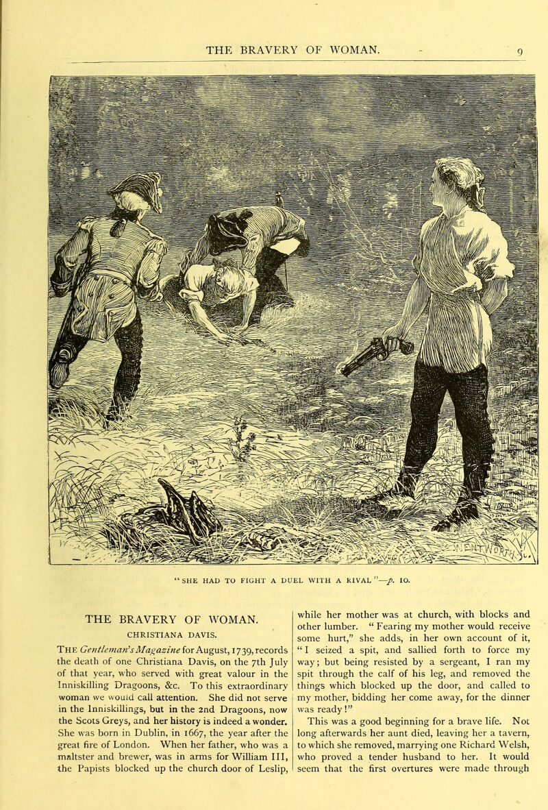 THE BRAVERY OF WOMAN.  SHE HAD TO FIGHT A DUEL WITH A RIVAL —/. lO. THE BRAVERY OF WOMAN. CHRISTIANA DAVIS. The Getiileman'sMagazine iorKugnst, 1739, records the death of one Christiana Davis, on the 7th July of that year, who served with great valour in the Inniskilling Dragoons, &c. To this extraordinary woman we would call attention. She did not serve in the Inniskillings, but in the 2nd Dragoons, now the Scots Greys, and her history is indeed a wonder. She was born in Dublin, in 1667, the year after the great fire of London. When her father, who was a maltster and brewer, was in arms for William III, the Papists blocked up the church door of Leslip, while her mother was at church, with blocks and other lumber.  Fearing my mother would receive some hurt, she adds, in her own account of it,  I seized a spit, and sallied forth to force my way; but being resisted by a sergeant, I ran my spit through the calf of his leg, and removed the things which blocked up the door, and called to my mother, bidding her come away, for the dinner was ready! This was a good beginning for a brave life. Not long afterwards her aunt died, leaving her a tavern, to which she removed, marrying one Richard Welsh, who proved a tender husband to her. It would seem that the first overtures were made through