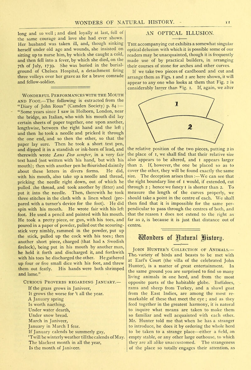 WONDERS OF NATURAL HISTORY. long and so well; and died loyally at last, full of the same courage and love she had ever shown. Her husband was taken ill, and, though sinking herself under old age and wounds, she insisted on sitting up to nurse him, by which she caught a cold, and then fell into a fever, by which she died, on the 7th of July, 1739. She was buried in the burial- ground of Chelsea Hospital, a detachment firing three volleys over her grave as for a brave comrade and fellow-soldier. Wonderful Performances with the Mouth AND Foot.—The following is extracted from the Diary of John Rous (Camden Society) p. 84:— Some years since I saw in Holborn, London, near the bridge, an Italian, who with his mouth did lay certain sheets of paper together, one upon another, lengthwise, between the right hand and the left ; and then he took a needle and pricked it through the one end, and so then the other, so that the paper lay sure. Then he took a short text pen, and dipped it in a standish or ink-horn of lead, and therewith wrote Lmis Deo sempei; in a very fair text hand (not written with his hand, but with his mouth); then with another pen he flourished daintily about these letters in divers forms. He did, with his mouth, also take up a needle and thread, pricking the needle right down, out of which he pulled Lhe thread, and took another by (fitter) and put it into the needle. Then, therewith he took three stitches in the cloth with a linen wheel (pre- pared with a turner's device for the foot). He did spin with his mouth. He wrote fair with his left foot. He used a pencil and painted with his mouth. He took a pretty piece, or gun, with his toes, and poured in a paper of powder, pulled out the scouring- stick very nimbly, rammed in the powder, put up the stick, pulled up the cock with his toes; then another short piece, charged (that had a. Swedish firelock), being put in his mouth by another man, he held it forth and discharged it, and forthwith with his toes he discharged the other. He gathered up four or five small dice with his foot, and threw them out featly. His hands were both shrimped and lame. Curious Proverbs regarding January.— If the grass grows in Janiveer, It grows the worse for't all the year. A January spring Is worth naething. Under water dearth. Under snow bread. March in Janiveer, January in March I fear. If January calends be summerly gay, 'Twill be winterly weather till the calends of May. The blackest month in all the year, Is the month of Janiveer. AN OPTICAL ILLUSION. The accompanying cut exhibits a somewhat singular optical delusion with which it is possible some of our readers may be unacquainted, though it is frequently made use of by practical builders, in arranging their courses of stone for arches and other curves. If we take two pieces of cardboard and cut and arrange them as Figs, i and 2 are here shown, it will appear to any one who looks at them that Fig. 2 is considerably larTCr than ''^'ig. i. If, again, we alter the relative position of the two pieces, putting 2 in the place of i, we shall find that their relative size also appears to be altered, and i appears larger than 2. If, however, the one be placed so as to cover the other, they will be found exactly the same size. The deception arises thus :—We can see that the right boundary line of i would, if extended, cut through 2 ; hence we fancy i is shorter than 2. To measure the length of the curves properly, we should take a point in the centre of each. We shall then find that it is impossible for the same per- pendicular to pass through the centres of both, and that the reason i does not extend to the right as far as 2, is because it is just that distance out of centre. John Hunter's Collection of Animals.— The, variety of birds and beasts to be met with at Earl's Court (the villa of the celebrated John Hunter), is a matter of great entertainment. In the same ground you are surprised to find so many living animals in one herd, and from the most opposite parts of the habitable globe. Buffaloes, rams and sheep from Turkey, and a shawl goat from the East Indies, are among the most re- markable of these that meet the eye ; and as they feed together in the greatest harmony, it is natural to inquire what means are taken to make them so familiar and well acquainted with each other. Mr. Hunter told me that when he has a stranger to introduce, he does it by ordering the whole herd to be taken to a strange place—either a field, an empty stable, or any other large outhouse, to which they are all alike unaccustomed. The strangeness of the place so totally engages their attention, as