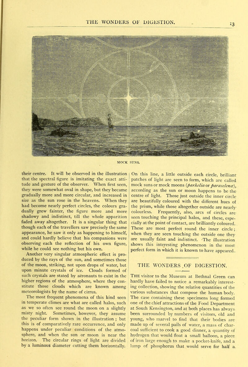 THE WONDERS OF DIGESTION. MOCK SUNS. their centre. It will be observed in the illustration that the spectral figure is imitating the exact atti- tude and gesture of the observer. When first seen, they were somewhat oval in shape, but they became gradually more and more circular, and increased in size as the sun rose in the heavens. When they had become nearly perfect circles, the colours gra- dually grew fainter, the figure more and more shadowy and indistinct, till the whole apparition faded away altogether. It is a singular thing that though each of the travellers saw precisely the same appearance, he saw it only as happening to himself, and could hardly believe that his companions were observing each the reflection of his own figure, while he could see nothing but his own. Another very singular atmospheric effect is pro- duced by the rays of the sun, and sometimes those of the moon, striking, not upon drops of water, but upon minute crystals of ice. Clouds formed of such crystals are stated by aeronauts to exist in the higher regions of the atmosphere, where they con- stitute those clouds which are known among meteorologists by the name of cirrus. The most frequent phenomena of this kind seen in temperate climes are what are called halos, such as we so often see round the moon on a slightly misty night. Sometimes, however, they assume the peculiar form shown in the illustration ; but this is of comparatively rare occurrence, and only happens under peculiar conditions of the atmo- sphere, and when the sun or moon is near the horizon. The circular rings of light are divided by a luminous diameter cutting them horizontally. On this line, a little outside each circle, brilliant patches of light are seen to form, which are called mock suns or mock moons {parhelia or parasclence), according as the sun or moon happens to be the centre of light. Those just outside the inner circle are beautifully coloured with the different hues of the prism, while those altogether outside are nearly- colourless. Frequently, also, arcs of circles are seen touching the principal halos, and these, espe- cially at the point of contact, are brilliantly coloured. These are most perfect round the inner circle; when they are seen touching the outside one they are usually faint and indistinct. -The illustration shows this interesting phenomenon in the most perfect form in which it is known to have appeared.. THE WONDERS .OF DIGESTION. The visitor to the Museum at Bethnal Green can hardly have failed to notice a remarkably interest- ing collection, showing the relative quantities of the various substances that compose the human body. The case containing these specimens long formed one of the chief attractions of the Food Department at South Kensington, and at both places has always been surrounded by numbers of visitors, old and young, who mar\-el to find that their bodies are made up of several pails of water, a mass of char- coal sufficient to cook a good dinner, a quantity of hydrogen that would float a small balloon, a piece of iron large enough to make a pocket-knife, and a lump of phosphorus that would serve for half a.