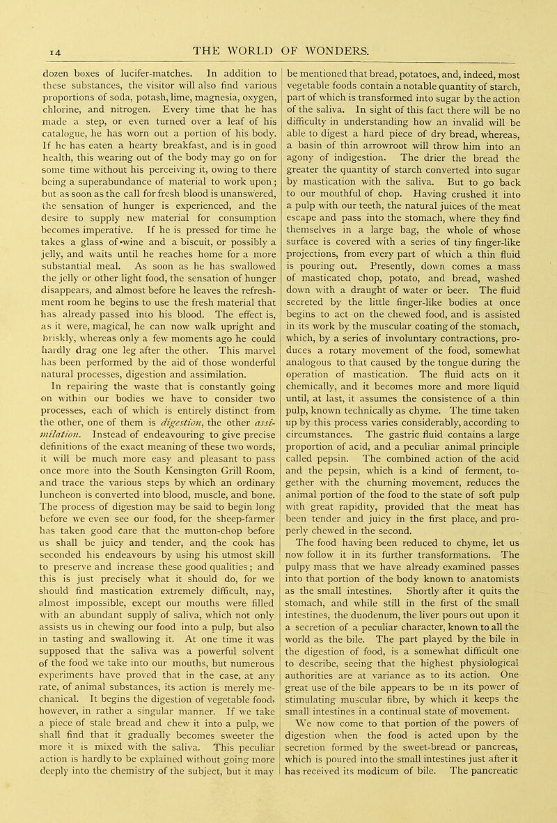 THE WORLD dozen boxes of lucifer-matches. In addition to these substances, the visitor will also find various proportions of soda, potash, lime, magnesia, oxygen, chlorine, and nitrogen. Every time that he has made a step, or even turned over a leaf of his catalogue, he has worn out a portion of his body. If he has eaten a hearty breakfast, and is in good health, this wearing out of the body may go on for some time without his perceiving it, owing to there being a superabundance of material to work upon ; but as soon as the call for fresh blood is unanswered, the sensation of hunger is experienced, and the desire to supply new material for consumption becomes imperative. If he is pressed for time he takes a glass of-wine and a biscuit, or possibly a jelly, and waits until he reaches home for a more substantial meal. As soon as he has swallowed the jelly or other light food, the sensation of hunger disappears, and almost before he leaves the refresh- ment room he begins to use the fresh material that has already passed into his blood. The effect is, as it were, magical, he can now walk upright and briskly, whereas only a few moments ago he could hardly drag one leg after the other. This marvel has been performed by the aid of those wonderful natural processes, digestion and assimilation. In repairing the waste that is constantly going on within our bodies we have to consider two processes, each of which is entirely distinct from the other, one of them is digestion, the other assi- jnilation. Instead of endeavouring to give precise definitions of the exact meaning of these two words, it will be much more easy and pleasant to pass once more into the South Kensington Grill Room, and trace the various steps by which an ordinary luncheon is converted into blood, muscle, and bone. The process of digestion may be said to begin long before we even see our food, for the sheep-farmer has taken good Care that the mutton-chop before us shall be juicy and tender, and the cook has seconded his endeavours by using his utmost skill to preserve and increase these good qualities; and this is just precisely what it should do, for we should find mastication extremely difficult, nay, almost impossible, except our mouths were filled with an abundant supply of saliva, which not only assists us in chewing our food into a pulp, but also in tasting and swallowing it. At one time it was supposed that the saliva was a powerful solvent of the food we take into our mouths, but numerous experiments have proved that in the case, at any rate, of animal substances, its action is merely me- chanical. It begins the digestion of vegetable food, however, in rather a singular manner. If we take a piece of stale bread and chew it into a pulp, we shall find that it gradually becomes sweeter the more it is mixed with the saliva. This pecuhar action is hardly to be explained without going more deeply into the chemistry of the subject, but it may OF WONDERS. be mentioned that bread, potatoes, and, indeed, most vegetable foods contain a notable quantity of starch, part of which is transformed into sugar by the action of the saliva. In sight of this fact there will be no difficulty in understanding how an invalid will be able to digest a hard piece of dry bread, whereas, a basin of thin arrowroot will throw him into an agony of indigestion. The drier the bread the greater the quantity of starch converted into sugar by mastication with the saliva. But to go back to our mouthful of chop. Having crushed it into a pulp with our teeth, the natural juices of the meat escape and pass into the stomach, where they find themselves in a large bag, the whole of whose surface is covered with a series of tiny finger-like projections, from every part of which a thin fluid is pouring out. Presently, down comes a mass of masticated chop, potato, and bread, washed down with a draught of water or beer. The fluid secreted by the little finger-like bodies at once begins to act on the chewed food, and is assisted in its work by the muscular coating of the stomach, which, by a series of involuntary contractions, pro- duces a rotary movement of the food, somewhat analogous to that caused by the tongue during the operation of mastication. The fluid acts on it chemically, and it becomes more and more liquid until, at last, it assumes the consistence of a thin pulp, known technically as chyme. The time taken up by this process varies considerably, according to circumstances. The gastric fluid contains a large proportion of acid, and a peculiar animal principle called pepsin. The combined action of the acid and the pepsin, which is a kind of ferment, to- gether with the churning movement, reduces the animal portion of the food to the state of soft pulp with great rapidity, provided that the meat has been tender and juicy in the first place, and pro- perly chewed in the second. The food having been reduced to chyme, let us now follow it in its further transformations. The pulpy mass that we have already examined passes into that portion of the body known to anatomists as the small intestines. Shortly after it quits the stomach, and while still in the first of the small intestines, the duodenum, the liver pours out upon it a secretion of a peculiar character, known to all the world as the bile. The part played by the bile in the digestion of food, is a somewhat difficult one to describe, seeing that the highest physiological authorities are at variance as to its action. One great use of the bile appears to be m its power of stimulating muscular fibre, by which it keeps the small intestines in a continual state of movement. We now come to that portion of the powers of digestion when the food is acted upon by the secretion formed by the sweet-bread or pancreas, which is poured into the small intestines just after it has received its modicum of bile. The pancreatic