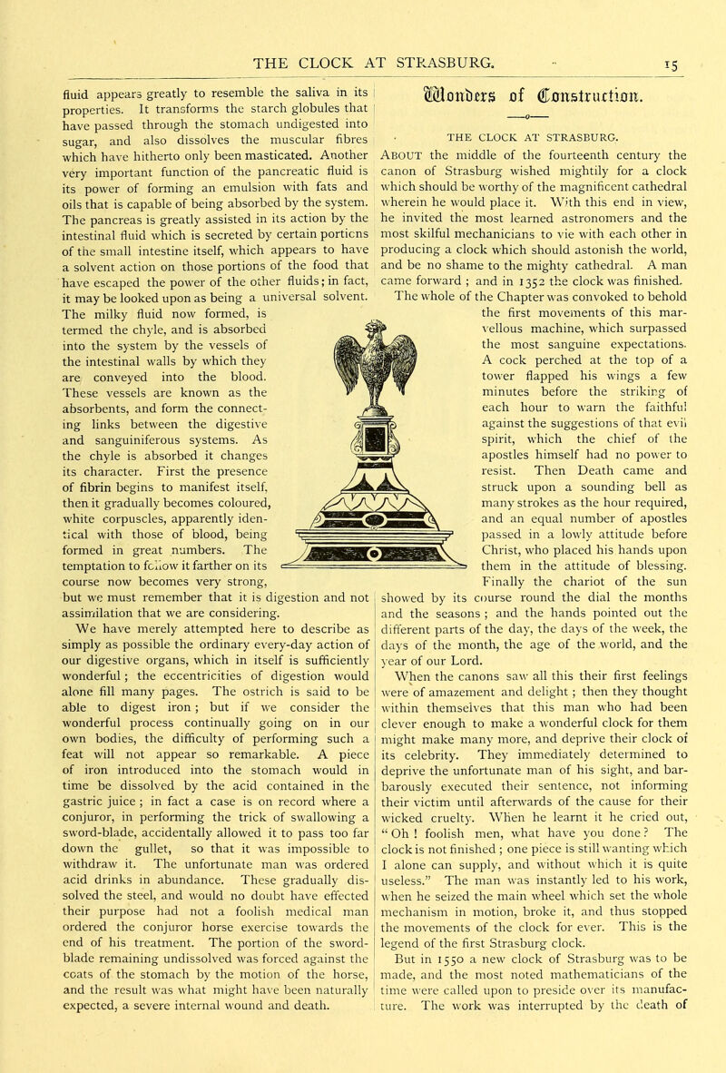 THE CLOCK AT STRASBURG, IS fluid appears greatly to resemble the saliva in its properties. It tranoforms the starch globules that have passed through the stomach undigested into sugar, and also dissolves the muscular fibres which have hitherto only been masticated. Another very important function of the pancreatic fluid is its power of forming an emulsion with fats and oils that is capable of being absorbed by the system. The pancreas is greatly assisted in its action by the intestinal fluid which is secreted by certain porticns of the small intestine itself, which appears to have a solvent action on those portions of the food that ■ have escaped the power of the other fluids; in fact, it may be looked upon as being a universal solvent. The milky fluid now formed, is termed the chyle, and is absorbed into the system by the vessels of the intestinal walls by which they are conveyed into the blood. These vessels are known as the absorbents, and form the connect- ing links between the digestive and sanguiniferous systems. As the chyle is absorbed it changes its character. First the presence of fibrin begins to manifest itself, then it gradually becomes coloured, white corpuscles, apparently iden- tical with those of blood, being formed in great numbers. The temptation to fellow it farther on its course now becomes very strong, but we must remember that it is digestion and not assimilation that we are considering. ] We have merely attempted here to describe as ; simply as possible the ordinary every-day action of our digestive organs, which in itself is sufficiently wonderful; the eccentricities of digestion would alone fill many pages. The ostrich is said to be able to digest iron; but if we consider the wonderful process continually going on in our own bodies, the difficulty of performing such a feat will not appear so remarkable. A piece of iron introduced into the stomach would in time be dissolved by the acid contained in the gastric juice ; in fact a case is on record where a conjuror, in performing the trick of swallowing a sword-blade, accidentally allowed it to pass too far down the gullet, so that it was impossible to withdraw it. The unfortunate man was ordered acid drinks in abundance. These gradually dis- solved the steel, and would no doubt have effected their purpose had not a foolish medical man ordered the conjuror horse exercise towards the end of his treatment. The portion of the sword- blade remaining undissolved was forced against the coats of the stomach by the motion of the horse, and the result was what might have been naturally expected, a severe internal wound and death. Moitti^rs of ConstructiDii. THE CLOCK AT STRASBURG. About the middle of the fourteenth century the canon of Strasburg wished mightily for a clock which should be worthy of the magnificent cathedral wherein he would place it. With this end in view, he invited the most learned astronomers and the most skilful mechanicians to vie with each other in producing a clock which should astonish the world, and be no shame to the mighty cathedral. A man came forward ; and in 1352 the clock was finished. The whole of the Chapter was convoked to behold the first movements of this mar- vellous machine, which surpassed the most sanguine expectations. A cock perched at the top of a tower flapped his wings a few minutes before the striking of each hour to warn the faithful against the suggestions of that e\ ii spirit, which the chief of the apostles himself had no power to resist. Then Death came and struck upon a sounding bell as many strokes as the hour required, and an equal number of apostles passed in a lowly attitude before Christ, who placed his hands upon them in the attitude of blessing. Finally the chariot of the sun showed by its course round the dial the months and the seasons ; and the hands pointed out the different parts of the day, the days of the week, the days of the month, the age of the world, and the ) ear of our Lord. When the canons saw all this their first feelings were of amazement and delight ; then they thought within themselves that this man who had been clever enough to make a wonderful clock for them might make many more, and deprive their clock 01 its celebrity. They immediately determined to deprive the unfortunate man of his sight, and bar- barously executed their sentence, not informing their victim until afterwards of the cause for their wicked cruelty. When he learnt it he cried out,  Oh ! foolish men, what have you done ? The clock is not finished ; one piece is still wanting which I alone can supply, and without which it is quite useless. The man was instantly led to his work, when he seized the main wheel which set the whole mechanism in motion, broke it, and thus stopped the movements of the clock for ever. This is the legend of the first Strasburg clock. But in 1550 a new clock of Strasburg was to be made, and the most noted mathematicians of the time were called upon to preside over its manufac- ture. The work was interrupted by the death of
