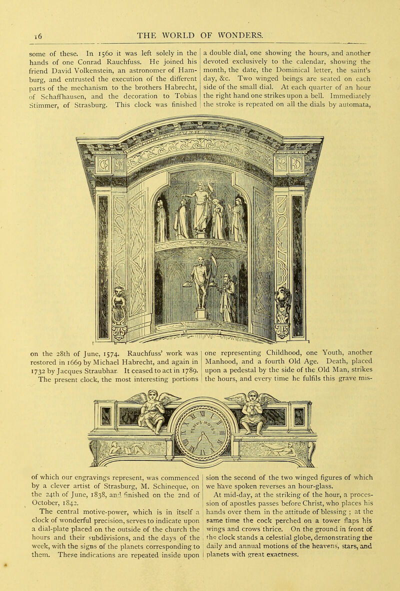 some of these. In 1560 it was left solely in the hands of one Conrad Rauchfuss. He joined his friend David Volkenstein, an astronomer of Ham- burg, and entrusted the execution of the different parts of the mechanism to the brothers Habrecht, of Schaffhausen, and the decoration to Tobias Slimmer, of Strasburg. This clock was finished a double dial, one showing the hours, and another devoted exclusively to the calendar, showing the month, the date, the Dominical letter, the saint's day, &c. Two winged beings are seated on each side of the small dial. At each quarter of an hour the right hand one strikes upon a bell. Immediately the stroke is repeated on all the dials by automata, on the 28th of June, 1574. Rauchfuss' work was restored in 1669 by Michael Habrecht, and again in 1732 by Jacques Straubhar It ceased to act in 1789. The present clock, the most interesting portions one representing Childhood, one Youth, another Manhood, and a fourth Old Age. Death, placed upon a pedestal by the side of the Old Man, strikes the hours, and every time he fulfils this grave rnis- of which our engravings represent, was commenced by a clever artist of Strasburg, M. Schineque, on the 24th of June, 1838, and finished on the 2nd of October, 1842. The central motive-power, which is in itself a clock of wonderful precision, serves to indicate upon a dial-plate placed on the outside of the church the hours and their subdivisions, and the days of the week, with the signs of the planets corresponding to them. These indications are repeated inside upon sion the second of the two winged figures of which we have spoken reverses an hour-glass. At mid-day, at the striking of the hour, a proces- sion of apostles passes before Christ, who places his hands over them in the attitude of blessing ; at the same time the cock perched on a tower flaps his wings and crows thrice. On the ground in front of thf; clock stands a celestial globe, demonstrating the daily and annual motions of the heavens, stars, and planets with great exactness.