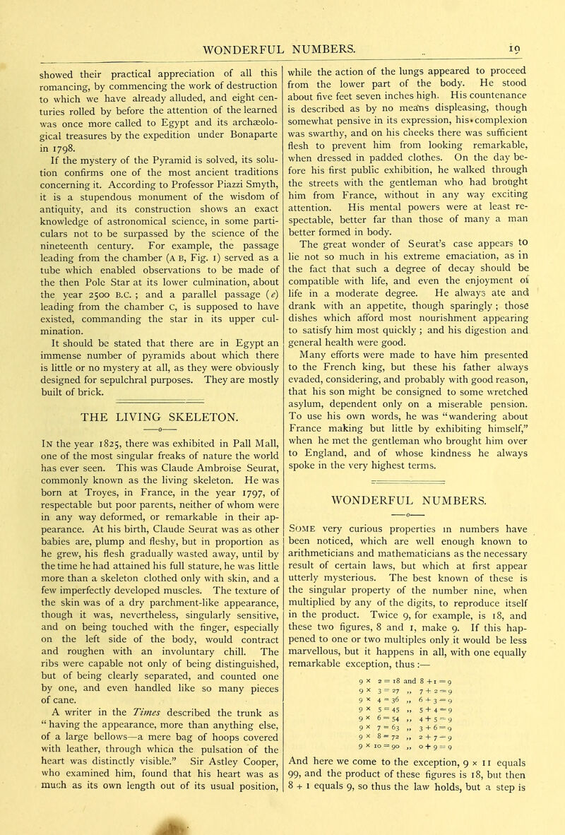 WONDERFUL NUMBERS. lO showed their practical appreciation of all this romancing, by commencing the work of destruction to which we have already alluded, and eight cen- turies rolled by before the attention of the learned was once more called to Egypt and its archaeolo- gical treasures by the expedition under Bonaparte in 1798. If the mystery of the Pyramid is solved, its solu- tion confirms one of the most ancient traditions concerning it. According to Professor Piazzi Smyth, it is a stupendous monument of the wisdom of antiquity, and its construction shows an exact knowledge of astronomical science, in some parti- culars not to be surpassed by the science of the nineteenth century. For example, the passage leading from the chamber (a B, Fig. i) served as a tube which enabled observations to be made of the then Pole Star at its lower culmination, about the year 2500 B.C. ; and a parallel passage (e) leading from the chamber C, is supposed to have existed, commanding the star in its upper cul- mination. It should be stated that there are in Egypt an immense number of pyramids about which there is little or no mystery at all, as they were obviously designed for sepulchral purposes. They are mostly built of brick. THE LIVING SKELETON. In the year 1825, there was exhibited in Pall Mall, one of the most singular freaks of nature the world has ever seen. This was Claude Ambroise Seurat, commonly known as the living skeleton. He was born at Troyes, in France, in the year 1797, of respectable but poor parents, neither of whom were in any way deformed, or remarkable in their ap- pearance. At his birth, Claude Seurat was as other babies are, plump and fleshy, but in proportion as he grew, his flesh gradually wasted away, until by the time he had attained his full stature, he was little more than a skeleton clothed only with skin, and a few imperfectly developed muscles. The texture of the skin was of a dry parchment-like appearance, though it was, nevertheless, singularly sensitive, and on being touched with the finger, especially on the left side of the body, would contract and roughen with an involuntary chill. The ribs were capable not only of being distinguished, but of being clearly separated, and counted one by one, and even handled like so many pieces of cane. A writer in the Times described the trunk as  having the appearance, more than anything else, of a large bellows—a mere bag of hoops covered with leather, through whicn the pulsation of the heart was distinctly visible. Sir Astley Cooper, who examined him, found that his heart was as much as its own length out of its usual position, while the action of the lungs appeared to proceed from the lower part of the body. He stood about five feet seven inches high. His countenance is described as by no mea;ns displeasing, though somewhat pensive in its expression, his complexion was swarthy, and on his cheeks there was sufficient flesh to prevent him from looking remarkable, when dressed in padded clothes. On the day be- fore his first public exhibition, he walked through the streets with the gentleman who had brought him from France, without in any way exciting attention. His mental powers were at least re- spectable, better far than those of many a man better formed in body. The great wonder of Seurat's case appears to lie not so much in his extreme emaciation, as in the fact that such a degree of decay should be compatible with life, and even the enjoyment o^ life in a moderate degree. He always ate and drank with an appetite, though sparingly ; those dishes which afford most nourishment appearing to satisfy him most quickly ; and his digestion and general health were good. Many efforts were made to have him presented to the French king, but these his father always evaded, considering, and probably with good reason, that his son might be consigned to some wretched asylum, dependent only on a miserable pension. To use his own words, he was wandering about France making but little by exhibiting himself, when he met the gentleman who brought him over to England, and of whose kindness he always spoke in the very highest terms. WONDERFUL NUMBERS. Some very curious properties m numbers have been noticed, which are well enough known to arithmeticians and mathematicians as the necessary result of certain laws, but which at first appear utterly mysterious. The best known of these is the singular property of the number nine, when multiplied by any of the digits, to reproduce itself in the product. Twice 9, for example, is 18, and these two figures, 8 and i, make 9. If this hap- pened to one or two multiples only it would be less marvellous, but it happens in all, with one equally remarkable exception, thus :— 9 X 2 = 18 and 8+1=9 3 = 27 „ 7+2 = 9 9X 4 = 36 „ 6 + 3 = 9 ox 5 = 45 „ 5 + 4='9 gx 6 = 54 ,, 4+5 = ^ 9^ 7 = 63 „ 3 + 6 = 9 9 X 8 = 72 ,, 2 + 7^9 9 X 10 = go „ 0+9 = 9 And here we come to the exception, 9x11 equals 99, and the product of these figures is 18, but then 8 + 1 equals 9, so thus the law holds, but a step is