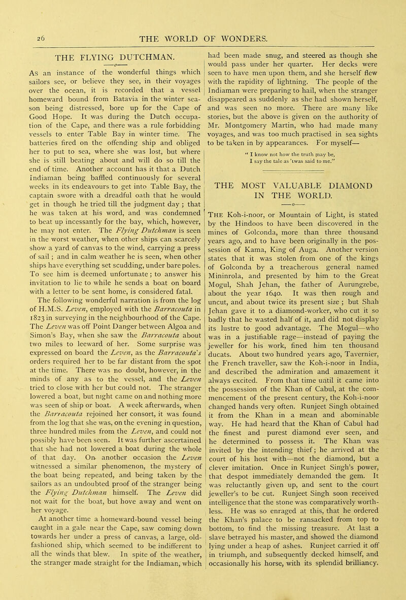 THE FLYING DUTCHMAN. As an instance of the wonderful things which sailors see, or believe they see, in their voyages over the ocean, it is recorded that a vessel homeward bound from Batavia in the winter sea- son being distressed, bore up for the Cape of Good Hope. It was during the Dutch occupa- tion of the Cape, and there was a rule forbidding vessels to enter Table Bay in winter time. The batteries fired on the offending ship and obliged her to put to sea, where she was lost, but where she is still beating about and will do so till the end of time. Another account has it that a Dutch Indiaman being baffled continuously for several weeks in its endeavours to get into Table Bay, the captain swore with a dreadful oath that he would get in though he tried till the judgment day ; that he was taken at his word, and was condemned to beat up incessantly for the bay, which, however, he may not enter. The Flying Dutchman is seen in the worst weather, when other ships can scarcely show a yard of canvas to the wind, carrying a press of sail ; and in calm weather he is seen, when other ships have everything set scudding, under bare poles. To see him is deemed unfortunate; to answer his invitation to lie to while he sends a boat on board with a letter to be sent home, is considered fatal. The following wonderful narration is from the log of H.M.S. Leven, employed with the Barracojita in 1823 in surveying in the neighbourhood of the Cape. The Leven was off Point Danger between Algoa and Simon's Bay, when she saw the Barracouta about two miles to leeward of her. Some surprise was expressed on board the Leven, as the Barracouta s orders required her to be far distant from the spot at the time. There was no doubt, however, in the minds of any as to the vessel, and the Leven tried to close with her but could not. The stranger lowered a boat, but night came on and nothing more was seen of ship or boat. A week afterwards, when the Barracouta rejoined her consort, it was found from the log that she was, on the evening in question, three hundred miles from the Leven, and could not possibly have been seen. It was further ascertained that she had not lowered a boat during the whole of that day. On- another occasion the Leven witnessed a similar phenomenon, the mystery of the boat being repeated, and being taken by the sailors as an undoubted proof of the stranger being the Flying Dutchman himself. The Leven did not wait for the boat, but hove away and went on her voyage. At another time a homeward-bound vessel being caught in a gale near the Cape, saw coming down towards her under a press of canvas, a large, old- fashioned ship, which seemed to be indifferent to all the winds that blew. In spite of the weather, the stranger made straight for the Indiaman, which had been made snug, and steered as though she would pass under her quarter. Her decks were seen to have men upon them, and she herself flew with the rapidity of lightning. The people of the Indiaman were preparing to hail, when the stranger disappeared as suddenly as she had shown herself, and was seen no more. There are many like stories, but the above is given on the authority of Mr. Montgomery Martin, who had made many voyages, and was too much practised in sea sights to be taken in by appearances. For myself— ** I know not how the truth piay be, I say the tale as 'twas said to me. THE MOST VALUABLE DIAMOND IN THE WORLD. The Koh-i-noor, or Mountain of Light, is stated by the Hindoos to have been discovered in the mines of Golconda, more than three thousand years ago, and to have been originally in the pos- session of Kama, King of Auga. Another version states that it was stolen from one of the kings of Golconda by a treacherous general named Mininrola, and presented by him to the Great Mogul, Shah Jehan, the father of Aurungzebe, about the year 1640. It was then rough and uncut, and about twice its present size ; but Shah Jehan gave it to a diamond-worker, who cut it so badly that he wasted half of it, and did not display its lustre to good advantage. The Mogul—who was in a justifiable rage—instead of paying the jeweller for his work, fined him ten thousand ducats. About two hundred years ago, Tavernier, the French traveller, saw the Koh-i-noor in India, and described the admiration and amazement it always excited. From that time until it came into the possession of the Khan of Cabul, at the com- mencement of the present century, the Koh-i-noor changed hands very often. Runjeet Singh obtained it from the Khan in a mean and abominable way. He had heard that the Khan of Cabul had the finest and purest diamond ever seen, and he determined to possess it. The Khan was invited by the intending thief; he arrived at the court of his host with—not the diamond, but a clever imitation. Once in Runjeet Singh's power, that despot immediately demanded the gem. It was reluctantly given up, and sent to the court jeweller's to be cut. Runjeet Singh soon received intelligence that the stone was comparatively worth- less. He was so enraged at this, that he ordered the Khan's palace to be ransacked from top to bottom, to find the missing treasure. At last a slave betrayed his master, and showed the diamond lying under a heap of ashes. Runjeet carried it off in triumph, and subsequently decked himself, and occasionally his horse, with its splendid brilliancy.
