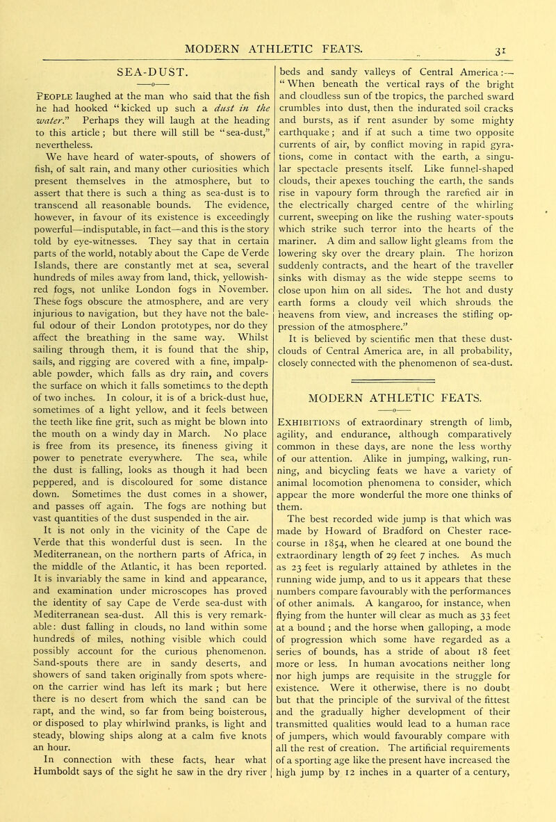 MODERN ATHLETIC FEATS. SEA-DUST. People laughed at the man who said that the fish he had hooked kicked up such a dust in the water. Perhaps they will laugh at the heading to this article; but there will still be sea-dust, nevertheless. We have heard of water-spouts, of showers of fish, of salt rain, and many other curiosities which present themselves in the atmosphere, but to assert that there is such a thing as sea-dust is to transcend all reasonable bounds. The evidence, however, in favour of its existence is exceedingly powerful—indisputable, in fact—and this is the story told by eye-witnesses. They say that in certain parts of the world, notably about the Cape de Verde Islands, there are constantly met at sea, several hundreds of miles away from land, thick, yellowish- red fogs, not unlike London fogs in November. These fogs obscure the atmosphere, and are very injurious to navigation, but they have not the bale- ful odour of their London prototypes, nor do they affect the breathing in the same way. Whilst sailing through them, it is found that the ship, sails, and rigging are covered with a fine, impalp- able powder, which falls as dry rain, and covers the surface on which it falls sometimes to the depth of two inches. In colour, it is of a brick-dust hue, sometimes of a light yellow, and it feels between the teeth like fine grit, such as might be blown into the mouth on a windy day in March. No place is free from its presence, its fineness giving it power to penetrate everywhere. The sea, while the dust is falling, looks as though it had been peppered, and is discoloured for some distance down. Sometimes the dust comes in a shower, and passes off again. The fogs are nothing but vast quantities of the dust suspended in the air. It is not only in the vicinity of the Cape de Verde that this wonderful dust is seen. In the Mediterranean, on the northern parts of Africa, in the middle of the Atlantic, it has been reported. It is invariably the same in kind and appearance, and examination under microscopes has proved the identity of say Cape de Verde sea-dust with Mediterranean sea-dust. All this is very remark- able : dust falling in clouds, no land within some hundreds of miles, nothing visible which could possibly account for the curious phenomenon. Sand-spouts there are in sandy deserts, and showers of sand taken originally from spots where- on the carrier wind has left its mark ; but here there is no desert from which the sand can be rapt, and the wind, so far from being boisterous, or disposed to play whirlwind pranks, is light and steady, blowing ships along at a calm five knots an hour. In connection with these facts, hear what Humboldt says of the sight he saw in the dry river beds and sandy valleys of Central America:—  When beneath the vertical rays of the bright and cloudless sun of the tropics, the parched sward crumbles into dust, then the indurated soil cracks and bursts, as if rent asunder by some mighty earthquake; and if at such a time two opposite currents of air, by conflict moving in rapid gyra- tions, come in contact with the earth, a singu- lar spectacle presents itself Like funnel-shaped clouds, their apexes touching the earth, the sands rise in vapoury form through the rarefied air in the electrically charged centre of the whirling current, sweeping on like the rushing water-spouts which strike such terror into the hearts of the mariner. A dim and sallow light gleams from the lowering sky over the dreary plain. The horizon suddenly contracts, and the heart of the traveller sinks with dismay as the wide steppe seems to close upon him on all sides. The hot and dusty earth forms a cloudy veil which shrouds the heavens from view, and increases the stifling op- pression of the atmosphere. It is believed by scientific men that these dust- clouds of Central America are, in all probability, closely connected with the phenomenon of sea-dust. MODERN ATHLETIC FEATS. Exhibitions of extraordinary strength of limb, agility, and endurance, although comparatively common in these days, are none the less worthy of our attention. Alike in jumping, walking, run- ning, and bicycling feats we have a variety of animal locomotion phenomena to consider, which appear the more wonderful the more one thinks of them. The best recorded wide jump is that which was made by Howard of Bradford on Chester race- course in 1854, when he cleared at one bound the extraordinary length of 29 feet 7 inches. As much as 23 feet is regularly attained by athletes in the running wide jump, and to us it appears that these numbers compare favourably with the performances of other animals. A kangaroo, for instance, when flying from the hunter will clear as much as 33 feet at a bound ; and the horse when galloping, a mode of progression which some have regarded as a series of bounds, has a stride of about 18 feet more or less. In human avocations neither long nor high jumps are requisite in the struggle for existence. Were it otherwise, there is no doubt but that the principle of the survival of the fittest and the gradually higher development of their transmitted qualities would lead to a humian race of jumpers, which would favourably compare with all the rest of creation. The artificial requirements of a sporting age like the present have increased the high jump by 12 inches in a quarter of a century,