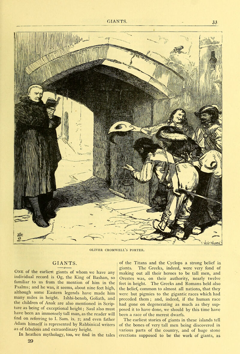 OLIVER CROMWELL'S PORTER. GIANTS. One of the earliest giants of whom we have any individual record is Og, the King of Bashan, so familiar to us from the mention of him in the Psalms; and he was, it seems, about nine feet high, although some Eastern legends have made him many miles in height. Ishbi-benob, Goliath, and the children of Anak are also mentioned in Scrip- ture as being of exceptional height; Saul also must have been an immensely tall man, as the reader will find on referring to I. Sam. ix. 2; and even father Adam himself is represented by Rabbinical writers as of fabulous and extraordinary height. In heathen mythology, too, we find in the tales 29 of the Titans and the Cyclops a strong belief in giants. The Greeks, indeed, were very fond of making out all their heroes to be tall men, and Orestes was, on their authority, nearly twelve feet in height. The Greeks and Romans held also the belief, common to almost all nations, that they were but pigmies to the gigantic races which had preceded them ; and, indeed, if the human race had gone on degenerating as much as they sup- posed it to have done, we should by this time have been a race of the merest dwarfs. The earliest stories of giants in these islands tell of the bones of very tall men being discovered in various parts of the country, and of huge stone erections supposed to be the work of giants, as