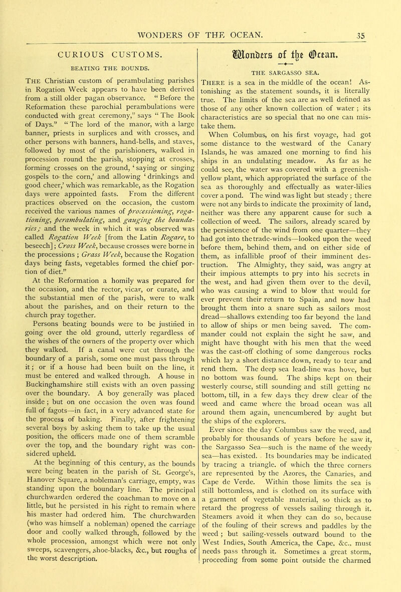 WONDERS OF THE OCEAN. CURIOUS CUSTOMS. BEATING THE BOUNDS. The Christian custom of perambulating parishes in Rogation Week appears to have been derived from a still older pagan observance.  Before the Reformation these parochial perambulations were conducted with great ceremony, says  The Book of Days.  The lord of the manor, with a large banner, priests in surplices and with crosses, and other persons with banners, hand-bells, and staves, followed by most of the parishioners, walked in procession round the parish, stopping at crosses, forming crosses on the ground, ' saying or singing gospels to the corn,' and allowing ' drinkings and good cheer,' which was remarkable, as the Rogation days were appointed fasts. From the different practices observed on the occasion, the custom received the various names of processioning, roga- tioning, pera7nbiilating, and gauging the bounda- ries j and the week in which it was observed was called Rogation Week [from the Latin Rogare, to beseech] ; Cross Week, because crosses were borne in the processions ; Grass Week, because the Rogation days being fasts, vegetables formed the chief por- tion of diet. At the Reformation a homily was prepared for the occasion, and the rector, vicar, or curate, and the substantial men of the parish, were to walk about the parishes, and on their return to the church pray together. Persons beating bounds were to be justihed in going over the old ground, utterly regardless of the wishes of the owners of the property over which they walked. If a canal were cut through the boundary of a parish, some one must pass through it; or if a house had been built on the line, it must be entered and walked through. A house in Buckinghamshire still exists with an oven passing over the boundary. A boy generally was placed inside ; but on one occasion the oven was found full of fagots—in fact, in a very advanced state for the process of baking. Finally, after frightening several boys by asking them to take up the usual position, the officers made one of them scramble over the top, and the boundary right was con- sidered upheld. At the beginning of this century, as the bounds were being beaten in the parish of St. George's, H anover Square, a nobleman's carriage, empty, was standing upon the boundary line. The principal churchwarden ordered the coachman to move on a httle, but he persisted in his right to remain where his master had ordered him. The churchwarden (who was himself a nobleman) opened the carriage door and coolly walked through, followed by the whole procession, amongst which were not only sweeps, scavengers, shoe-blacks, &c., but roughs of the worst description. THE SARGASSO SEA. There is a sea in the middle of the ocean! As- tonishing as the statement sounds, it is literally true. The limits of the sea are as well defined as those of any other known collection of water ; its characteristics are so special that no one can mis- take them. When Columbus, on his first voyage, had got some distance to the westward of the Canary Islands, he was amazed one morning to find his ships in an undulating meadow. As far as he could see, the water was covered with a greenish- yellow plant, which appropriated the surface of the sea as thoroughly and effectually as water-lilies cover a pond. The wind was light but steady ; there were not any birds to indicate the proximity of land, neither was there any apparent cause for such a collection of weed. The sailors, already scared by the persistence of the wind from one quarter—they had got into the trade-winds—looked upon the weed before them, behind them, and on either side of them, as infallible proof of their imminent des- truction. The Almighty, they said, was angry at their impious attempts to pry into his secrets in the west, and had given them over to the devil, who was causing a wind to blow that would for ever prevent their return to Spain, and now had brought them into a snare such as sailors most dread—shallows extending too far beyond the land to allow of ships or men being saved. The com- mander could not explain the sight he saw, and might have thought with his men that the weed was the cast-off clothing of some dangerous rocks which lay a short distance down, ready to tear and rend them. The deep sea lead-line was hove, but no bottom was found. The ships kept on their westerly course, still sounding and still getting nc bottom, till, in a few days they drew clear of the weed and came where the broad ocean was all around them again, unencumbered by aught but the ships of the explorers. Ever since the day Columbus saw the weed, and probably for thousands of years before he saw it, the Sargasso Sea—such is the name of the weedy sea—has existed. Its boundaries may be indicated by tracing a triangle, of which the three corners are represented by the Azores, the Canaries, and Cape de Verde. Within those limits the sea is still bottomless, and is clothed on its surface with a garment of vegetable material, so thick as .to retard the progress of vessels sailing through it. Steamers avoid it when they can do so, because of the fouling of their screws and paddles by the weed ; but sailing-vessels outward bound to the West Indies, South America, the Cape, &c., must needs pass through it. Sometimes a great storm, proceeding from some point outside the charmed