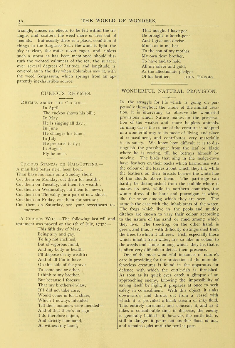 triangle, causes its effects to be felt within the tri- angle, and scatters the weed more or less out of bounds. But usually there is a placid condition of things in the Sargasso Sea : the wind is light, the sky is clear, the water never rages, and, unless such a storm as has been mentioned should dis- turb the wonted calmness of the sea, the surface, over several degrees of latitude and longitude, is covered, as in the day when Columbus saw it, with the weed Sargassum, which springs from an ap- parently inexhaustible source. CURIOUS RHYMES. Rhymes about the Cuckoo.— In April The cuckoo shows his bill ; In May He is singing all clay ; In June He changes his tune ; In July He prepares to fly ; In August Fly he must. Curious Stanzas on Nail-Cutting.— A man had better ne'er been born. Than have his nails on a Sunday shorn. Cut them on Monday, cut them for health ; Cut them on Tuesday, cut them for wealth ; Cut them on Wednesday, cut them for news ; Cut them on Thursday for a pair of new shoes ; Cut them on Friday, cut them for sorrow; Cut them on Saturday, see your sweetheart to- morrow. A Curious Will.—The following last will and testament was proved on the 5th of July, 1737 :— This fifth day of May, Being airy and gay. To hip not inclined. But of vigorous mind. And my body in health, I'll dispose of my wealth; And of all I'm to ha\'e On this side of the grave To some one or other, I think to my brother. But because I foresaw That my brothers-in-law, If I did not take care. Would come in for a share. Which I noways intended Till their manners were mended— And of that there's no sign— I do therefore enjoin. And strictly command. As witness my hand, That nought I have got Be brought to hotch-pot •, And I give and devise Much as in me lies To the son of my mother, My own dear brother, To have and to hold All my silver and gold. As the affectionate pledges Of his brother, John Hedges. WONDERFUL NATURAL PROVISION. In the struggle for life which is going on per- petually throughout the whole of the animal crea- tion, it is interesting to observe the wonderful provisions which Nature makes for the preserva- tion of the weaker and more helpless animals. In many cases the colour of the creature is adapted in a wonderful way to its mode of living and place of concealment, and contributes very materially to its safety. We know how difficult it is to dis- tinguish the grasshopper from the leaf or blade where he is resting, till he betrays himself by moving. The birds that sing in the hedge-rows have feathers on their backs which hai-monise with the colour of the leaves about which they flit, while the feathers on their breasts borrow the white hue of the clouds above them. The partridge can hardly be distinguished from the stubble where it makes its nest, while in northern countries, the winter dress of the hare and ptarmigan is white, like the snow among which they are seen. The same is the case with the inhabitants of the water. The frogs which live in the pools and muddy ditches are known to vary their colour according to the nature of the sand or mud among which they live. The tree-frog, on the other hand, is green, and thus is with difficulty distinguished from the trees to which it adheres. Fish, especially those which inhabit fresh water, are so like in colour to the weeds and stones among which they lie, that it is often very difficult to detect their presence. One of the most wonderful instances of nature's care in providing for the protection of the more de- fenceless creatures is found in the apparatus for defence with which the cuttle-fish is furnished. As soon as its quick eyes catch a glimpse of an approaching enemy, knowing the impossibility of saving itself by flight, it prepares at once to seek safety in concealment. With this object, it sinks downwards, and throws out from a vessel with which it is provided a black stream of inky fluid. This entirely surrounds and conceals it, and as it takes a considerable time to disperse, the enemy is generally baffled ; if, however, the cuttle-fish is still in danger, it pours out another flood of ink, and remains quiet until the peril is past.