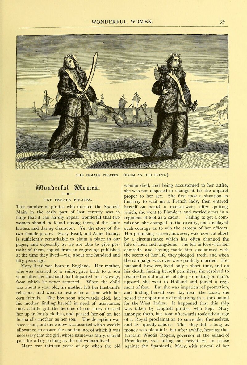 THE FEMALE PIRATES. (FROM AN OLD PRINT.) THE FEMALE PIRATES. The number of pirates who infested the Spanish Main in the early part of last century was so large that it can hardly appear wonderful that two women should be found among them, of the same lawless and daring character. Yet the story of the two female pirates—Mary Read, and Anne Bonny, is sufficiently remarkable to claim a place in our pages, and especially as we are able to give por- traits of them, copied from an engraving published at the time they lived—viz., about one hundred and fifty years ago. Mary Read was born in England. Her mother, who was married to a sailor, gave birth to a son soon after her husband had departed on a voyage, from which he never returned. When the child was about a year old, his mother left her husband's relations, and went to reside for a time with her own friends. The boy soon afterwards died, but his mother finding herself in need of assistance, took a little girl, the heroine of our story, dressed her up in boy's clothes, and passed her off on her husband's mother as her son. The deception was successful, and the widow was assisted with a weekly allowance, to ensure the continuance of which it was necessary that the girl, whose name was Mary, should pass for a boy so long as the old woman lived. Mary was thirteen years of age when the old woman died, and being accustomed to her attire, she was not disposed to change it for the apparel proper to her sex. She first took a situation as foot-boy to wait on a French lady, then entered herself on board a man-of-war; after quitting which, she went to Flanders and carried arms in a regiment of foot as a cadet. Failing to get a com- mission, she changed to the cavalry, and displayed such courage as to win the esteem of her officers. Her promising career, however, was now cut short by a circumstance which has often changed the fate of men and kingdoms—she fell in love with her comrade, and having made him acquainted with the secret of her life, they pledged troth, and when the campaign was over were publicly married. Her husband, however, lived only a short time, and on his death, finding herself penniless, she resolved to resume her old manner of life ; so putting on man's apparel, she went to Holland and joined a regi- ment of foot. But she was impatient of promotion, and finding herself one day near the coast, she seized the opportunity of embarking in a ship bound for the West Indies. It happened that this ship was taken by English pirates, who kept Mary amongst them, but soon afterwards took advantage of a Royal proclamation to surrender themselves, and live quietly ashore. This they did so long as money was plentiful; but after awhile, hearing that Captain Woods Rogers, governor of the island of Providence, was fitting out privateers to cruise against the Spaniards, Mary, with several of her