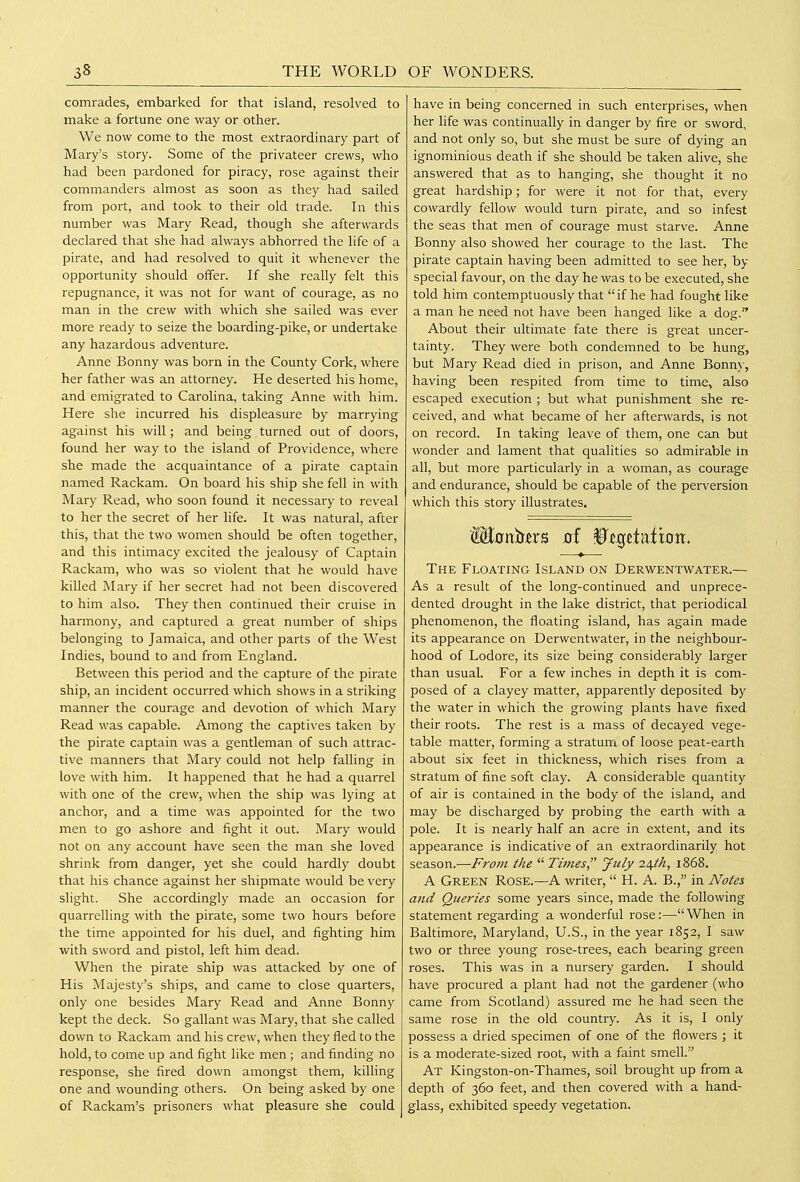 comrades, embarked for that island, resolved to make a fortune one way or other. We now come to the most extraordinary part of Mary's story. Some of the privateer crews, who had been pardoned for piracy, rose against their commanders almost as soon as they had sailed from port, and took to their old trade. In this number was Mary Read, though she afterwards declared that she had always abhorred the life of a pirate, and had resolved to quit it whenever the opportunity should offer. If she really felt this repugnance, it was not for want of courage, as no man in the crew with which she sailed was ever more ready to seize the boarding-pike, or undertake any hazardous adventure. Anne Bonny was born in the County Cork, where her father was an attorney. He deserted his home, and emigrated to Carolina, taking Anne with him. Here she incurred his displeasure by marrying against his will; and being turned out of doors, found her way to the island of Providence, where she made the acquaintance of a pirate captain named Rackam. On board his ship she fell in with Mary Read, who soon found it necessary to reveal to her the secret of her life. It was natural, after this, that the two women should be often together, and this intimacy excited the jealousy of Captain Rackam, who was so violent that he would have killed Mary if her secret had not been discovered to him also. They then continued their cruise in harmony, and captured a great number of ships belonging to Jamaica, and other parts of the West Indies, bound to and from England. Between this period and the capture of the pirate ship, an incident occurred which shows in a striking manner the courage and devotion of which Mary Read was capable. Among the captives taken by the pirate captain was a gentleman of such attrac- tive manners that Mary could not help falling in love with him. It happened that he had a quarrel with one of the crew, when the ship was lying at anchor, and a time was appointed for the two men to go ashore and fight it out. Mary would not on any account have seen the man she loved shrink from danger, yet she could hardly doubt that his chance against her shipmate would be very slight. She accordingly made an occasion for quarrelling with the pirate, some two hours before the time appointed for his duel, and fighting him with sword and pistol, left him dead. When the pirate ship was attacked by one of His Majesty's ships, and came to close quarters, only one besides Mary Read and Anne Bonny kept the deck. So gallant was Mary, that she called down to Rackam and his crew, when they fled to the hold, to come up and fight like men ; and finding no response, she fired down amongst them, killing one and wounding others. On being asked by one of Rackam's prisoners what pleasure she could have in being concerned in such enterprises, when her life was continually in danger by fire or sword, and not only so, but she must be sure of dying an ignominious death if she should be taken alive, she answered that as to hanging, she thought it no great hardship; for M'ere it not for that, every cowardly fellow would turn pirate, and so infest the seas that men of courage must starve. Anne Bonny also showed her courage to the last. The pirate captain having been admitted to see her, by special favour, on the day he was to be executed, she told him contemptuously that if he had fought like a man he need not have been hanged like a dog. About their ultimate fate there is great uncer- tainty. They were both condemned to be hung, but Mary Read died in prison, and Anne Bonn\-, having been respited from time to time, also escaped execution ; but what punishment she re- ceived, and what became of her afterwards, is not on record. In taking leave of them, one can but wonder and lament that qualities so admirable in all, but more particularly in a woman, as courage and endurance, should be capable of the perversion which this story illustrates. Wionisn'B of Btc^ttnixon. The Floating Island on Derwentwater.— As a result of the long-continued and unprece- dented drought in the lake district, that periodical phenomenon, the floating island, has again made its appearance on Derwentwater, in the neighbour- hood of Lodore, its size being considerably larger than usual. For a few inches in depth it is com- posed of a clayey matter, apparently deposited by the water in which the growing plants have fixed their roots. The rest is a mass of decayed vege- table matter, forming a stratum of loose peat-earth about six feet in thickness, which rises from a stratum of fine soft clay. A considerable quantity of air is contained in the body of the island, and may be discharged by probing the earth with a pole. It is nearly half an acre in extent, and its appearance is indicative of an extraordinarily hot season.—Frojii the Tmies, July 2i\.th, 1868. A Green Rose.—A writer, H. A. B., in Notes and Queries some years since, made the following statement regarding a wonderful rose:—When in Baltimore, Maryland, U.S., in the year 1852, I saw two or three young rose-trees, each bearing green roses. This was in a nursery garden. I should have procured a plant had not the gardener (who came from Scotland) assured me he had seen the same rose in the old country. As it is, I only possess a dried specimen of one of the flowers ; it is a moderate-sized root, with a faint smell. At Kingston-on-Thames, soil brought up from a depth of 360 feet, and then covered with a hand- glass, exhibited speedy vegetation.