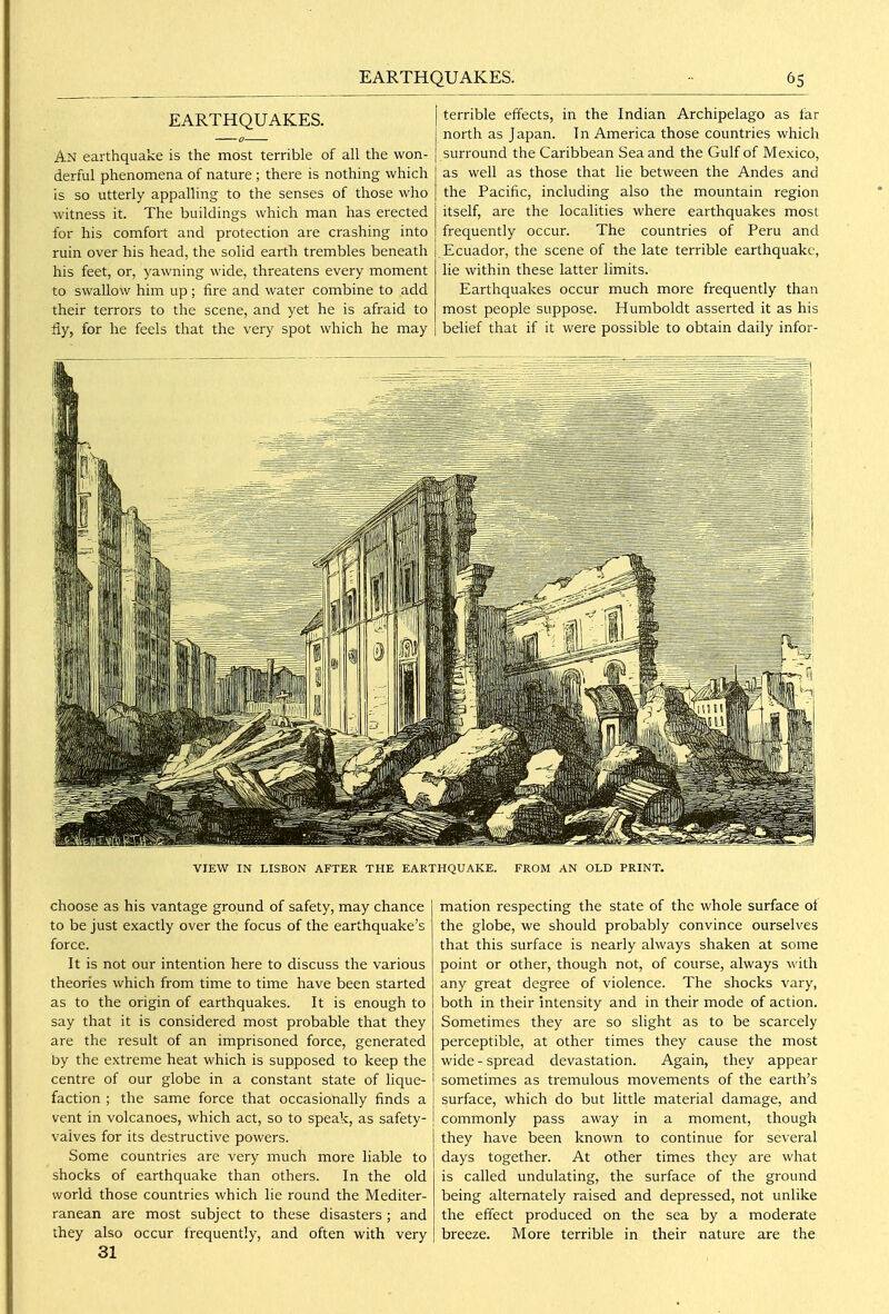 EARTHQUAKES. An earthquake is the most terrible of all the won- derful phenomena of nature ; there is nothing which is so utterly appalling to the senses of those who witness it. The buildings which man has erected for his comfort and protection are crashing into ruin over his head, the solid earth trembles beneath I his feet, or, yawning wide, threatens every moment to swallow him up ; fire and water combine to add their terrors to the scene, and yet he is afraid to fly, for he feels that the very spot which he may terrible effects, in the Indian Archipelago as tar north as Japan. In America those countries which surround the Caribbean Sea and the Gulf of Mexico, as well as those that he between the Andes and the Pacific, including also the mountain region itself, are the localities where earthquakes most frequently occur. The countries of Peru and j Ecuador, the scene of the late terrible earthquake, lie within these latter limits. Earthquakes occur much more frequently than most people suppose. Humboldt asserted it as his belief that if it were possible to obtain daily infor- VIEW IN LISBON AFTER THE EARTHQUAKE. FROM AN OLD PRINT. choose as his vantage ground of safety, may chance to be just exactly over the focus of the earthquake's force. It is not our intention here to discuss the various theories which from time to time have been started as to the origin of earthquakes. It is enough to say that it is considered most probable that they are the result of an imprisoned force, generated by the extreme heat which is supposed to keep the centre of our globe in a constant state of lique- faction ; the same force that occasionally finds a vent in volcanoes, which act, so to speak, as safety- valves for its destructive powers. Some countries are very much more liable to shocks of earthquake than others. In the old world those countries which lie round the Mediter- ranean are most subject to these disasters; and they also occur frequently, and often with very 31 mation respecting the state of the whole surface of the globe, we should probably convince ourselves that this surface is nearly always shaken at some point or other, though not, of course, always with any great degree of violence. The shocks vary, both in their intensity and in their mode of action. Sometimes they are so slight as to be scarcely perceptible, at other times they cause the most wide - spread devastation. Again, they appear sometimes as tremulous movements of the earth's surface, which do but little material damage, and commonly pass away in a moment, though they have been known to continue for several days together. At other times they are what is called undulating, the surface of the ground being alternately raised and depressed, not unlike the effect produced on the sea by a moderate breeze. More terrible in their nature are the