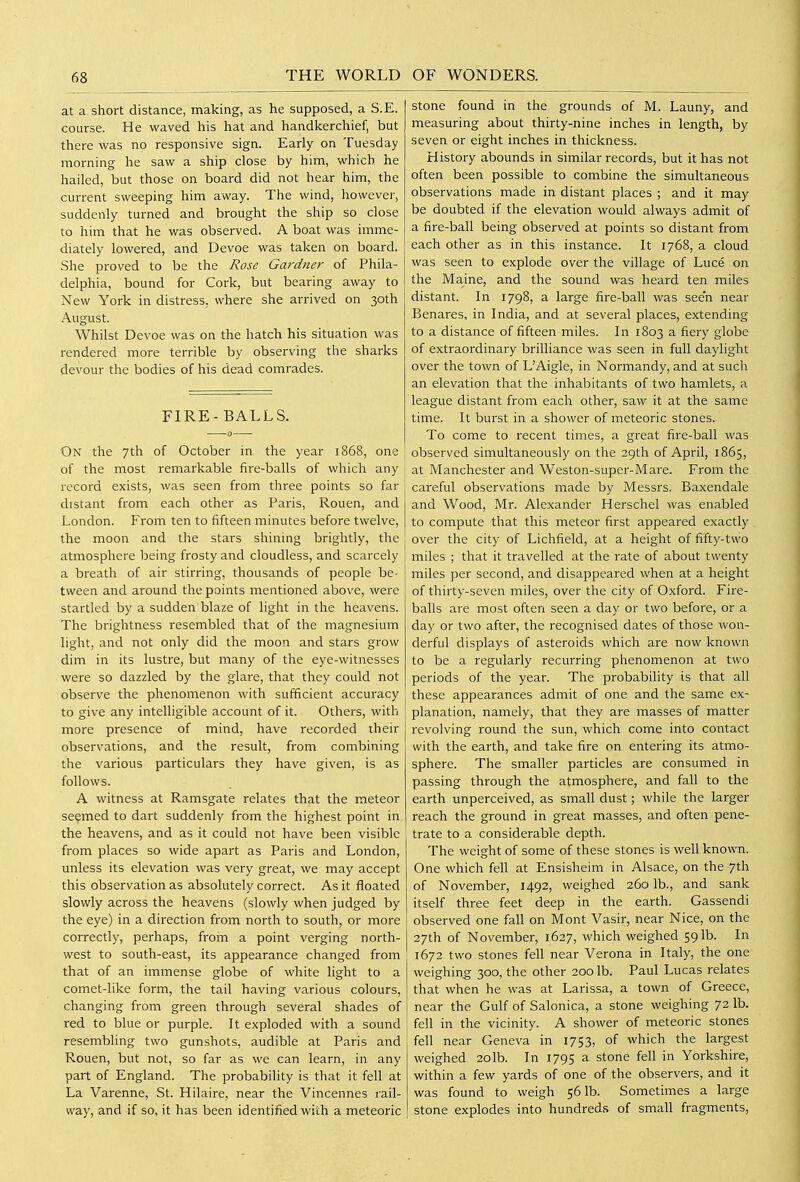 at a short distance, making, as he supposed, a S.E. course. He waved his hat and handkerchief, but there was no responsive sign. Early on Tuesday morning he saw a ship close by him, which he hailed, but those on board did not hear him, the current sweeping him away. The wind, however, suddenly turned and brought the ship so close to him that he was observed. A boat was imme- diately lowered, and Devoe was taken on board. She proved to be the Rose Gardtier of Phila- delphia, bound for Cork, but bearing away to New York in distress, where she arrived on 30th August. Whilst Devoe was on the hatch his situation was rendered more terrible by observing the sharks devour the bodies of his dead comrades. FIRE-BALLS. On the 7th of October in the year 1868, one of the most remarkable fire-balls of which any record exists, was seen from three points so far distant from each other as Paris, Rouen, and London. From ten to fifteen minutes before twelve, the moon and the stars shining brightly, the j atmosphere being frosty and cloudless, and scarcely a breath of air stirring, thousands of people be- tween and around the points mentioned above, were startled by a sudden blaze of light in the heavens. The brightness resembled that of the magnesium light, and not only did the moon and stars grow dim in its lustre, but many of the eye-witnesses were so dazzled by the glare, that they could not observe the phenomenon with sufficient accuracy to give any intelligible account of it. Others, with more presence of mind, have recorded their observations, and the result, from combining the various particulars they have given, is as follows. A witness at Ramsgate relates that the meteor seemed to dart suddenly from the highest point in the heavens, and as it could not have been visible from places so wide apart as Paris and London, unless its elevation was very great, we may accept this observation as absolutely correct. As it floated slowly across the heavens (slowly when judged by the eye) in a direction from north to south, or more correctly, perhaps, from a point verging north- west to south-east, its appearance changed from that of an immense globe of white light to a comet-like form, the tail having various colours, changing from green through several shades of red to blue or purple. It exploded with a sound 1 resembling two gunshots, audible at Paris and Rouen, but not, so far as we can learn, in any part of England. The probability is that it fell at La Varenne, St. Hilaire, near the Vincennes rail- way, and if so, it has been identified with a meteoric stone found in the grounds of M. Launy, and measuring about thirty-nine inches in length, by seven or eight inches in thickness. History abounds in similar records, but it has not often been possible to combine the simultaneous observations made in distant places ; and it may be doubted if the elevation would always admit of a fire-ball being observed at points so distant from each other as in this instance. It 1768, a cloud was seen to explode over the village of Luce on the Maine, and the sound was heard ten miles distant. In 1798, a large fire-ball was seen near Benares, in India, and at several places, extending to a distance of fifteen miles. In 1803 a fiery globe of extraordinary brilliance was seen in full daylight over the town of L'Aigle, in Normandy, and at such an elevation that the inhabitants of two hamlets, a league distant from each other, saw it at the same time. It burst in a shower of meteoric stones. To come to recent times, a great fire-ball was observed simultaneously on the 29th of April, 1865, at Manchester and Weston-super-Mare. From the careful observations made by Messrs. Baxendale and Wood, Mr. Alexander Herschel was enabled to compute that this meteor first appeared exactly j over the city of Lichfield, at a height of fifty-two miles ; that it travelled at the rate of about twenty miles per second, and disappeared when at a height of thirty-seven miles, over the city of Oxford. Fire- balls are most often seen a day or two before, or a day or two after, the recognised dates of those won- derful displays of asteroids which are now known to be a regularly recurring phenomenon at two periods of the year. The probability is that all these appearances admit of one and the same ex- planation, namely, that they are masses of matter revolving round the sun, which come into contact with the earth, and take fire on entering its atmo- sphere. The smaller particles are consumed in passing through the atmosphere, and fall to the earth unperceived, as small dust; while the larger reach the ground in great masses, and often pene- trate to a considerable depth. The weight of some of these stones is well known. One which fell at Ensisheim in Alsace, on the 7th of November, 1492, weighed 260 lb., and sank itself three feet deep in the earth. Gassendi observed one fall on Mont Vasir, near Nice, on the 27th of November, 1627, which weighed 591b. In 1672 two stones fell near Verona in Italy, the one weighing 300, the other 200 lb. Paul Lucas relates that when he was at Larissa, a town of Greece, near the Gulf of Salonica, a stone weighing 72 lb. ; fell in the vicinity. A shower of meteoric stones fell near Geneva in 1753, of which the largest weighed 2olb. In 1795 a stone fell in Yorkshire, within a few yards of one of the observers, and it was found to weigh 561b. Sometimes a large stone explodes into hundreds of small fragments.