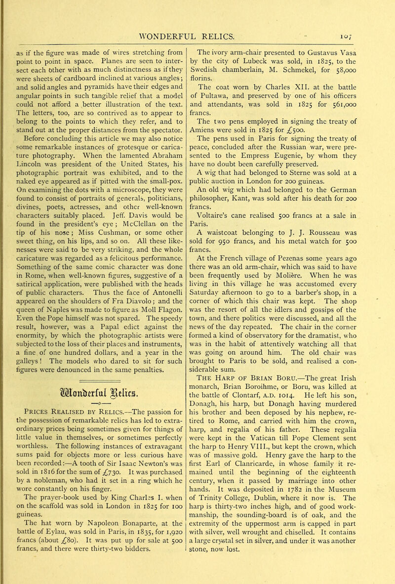as if the figure was made of wires stretching from point to point in space. Planes are seen to inter- sect each other with as much distinctness as if they were sheets of cardboard inclined at various angles; and solid angles and pyramids have their edges and angular points in such tangible relief that a model could not afford a better illustration of the text. The letters, too, are so contrived as to appear to belong to the points to which they refer, and to stand out at the proper distances from the spectator. Before concluding this article we may also notice some remarkable instances of grotesque or carica- ture photography. When the lamented Abraham Lincoln was president of the United States, his photographic portrait was exhibited, and to the naked eye appeared as if pitted with the small-pox. On examining the dots with a microscope, they were found to consist of portraits of generals, politicians, divines, poets, actresses, and other well-known characters suitably placed. Jeff. Davis would be found in the president's eye ; McCIellan on the tip of his nose ; Miss Cushman, or some other sweet thing, on his lips, and so on. All these like- nesses were said to be very striking, and the whole caricature was regarded as a felicitous performance. Something of the same comic character was done in Rome, when well-known figures, suggestive of a satirical application, were published with the heads of public characters. Thus the face of Antonelli appeared on the shoulders of Fra Diavolo; and the queen of Naples was made to figure as Moll Flagon. Even the Pope himself was not spared. The speedy result, however, was a Papal edict against the enormity, by which the photographic artists were subjected to the loss of their places and instruments, a fine of one hundred dollars, and a year in the galleys ! The models who dared to sit for such figures were denounced in the same penalties. Prices Realised by Relics.—The passion for tire possession of remarkable relics has led to extra- ordinary prices being sometimes given for things of little value in themselves, or sometimes perfectly worthless. The following instances of extravagant sums paid for objects more or less curious have been recorded:—A tooth of Sir Isaac Newton's was sold in 1816 for the sum of ^730. It was purchased by a nobleman, who had it set in a ring which he wore constantly on his finger. The prayer-book used by King Charlas I. when on the scaffold was sold in London in 1825 for 100 guineas. The hat worn by Napoleon Bonaparte, at the battle of Eylau, was sold in Paris, in 1835, for 1,920 francs (about ;^8o). It was put up for sale at 500 francs, and there were thirty-two bidders. The ivory arm-chair presented to Gustavus Vasa by the city of Lubeck was sold, in 1825, to the Swedish chamberlain, M. Schmekel, for 58,000 florins. The coat worn by Charles XII. at the battle of Pultawa, and preserved by one of his officers and attendants, was sold in 1825 for 561,000 francs. The two pens employed in signing the treaty of Amiens were sold in 1825 for ;i^5oo. The pens used in Paris for signing the treaty of peace, concluded after the Russian war, were pre- sented to the Empress Eugenie, by whom they have no doubt been carefully preserved. A wig that had belonged to Sterne was sold at a public auction in London for 200 guineas. An old wig which had belonged to the German philosopher, Kant, was sold after his death for 200 francs. Voltaire's cane realised 500 francs at a sale in Paris. A waistcoat belonging to J. J. Rousseau was sold for 950 francs, and his metal watch for 500 francs. At the French village of Pezenas some years ago there was an old arm-chair, which was said to have been frequently used by Moliere. When he was living in this village he was accustomed every Saturday afternoon to go to a barber's shop, in a corner of which this chair was kept. The shop was the resort of all the idlers and gossips of the town, and there politics were discussed, and all the news of the day repeated. The chair in the corner formed a kind of observatory for the dramatist, who was in the habit of attentively watching all that was going on around him. The old chair was brought to Paris to be sold, and realised a con- siderable sum. The Harp of Brian Boru.—The great Irish monarch, Brian Boroihme, or Boru, was killed at the battle of Clontarf, a.d. 1014. He left his son, Donagh, his harp, but Donagh having murdered his brother and been deposed by his nephew, re- tired to Rome, and carried with him the crown, harp, and regalia of his father. These regalia were kept in the Vatican till Pope Clement sent the harp to Henry VIII., but kept the crown, which was of massive gold. Henry gave the harp to the first Earl of Clanricarde, in whose family it re- mained until the beginning of the eighteenth century, when it passed by marriage into other hands. It was deposited in 1782 in the Museum of Trinity College, Dublin, where it now is. The harp is thirty-two inches high, and of good work- manship, the sounding-board is of oak, and the extremity of the uppermost arm is capped in part with silver, well wrought and chiselled. It contains a large crystal set in silver, and under it was another stone, now lost.