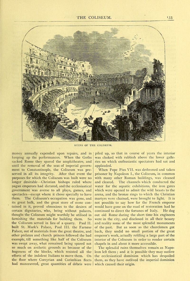 RUINS OF THE COLISEUM. money annually expended upon repairs, and in keeping up the performances. When the Goths sacked Rome they spared the amphitheatre, and until the removal of the seat of imperial govern- ment to Constantinople, the Coliseum was pre- served in all its integrity. After that event the purposes for which the Coliseum was built were no longer desirable—Christian bishops ruled where pagan emperors had dictated, and the ecclesiastical government was averse to all plays, games, and spectacles—except where it chose specially to have them. The Coliseum's occupation was gone, and its great bulk, and the great store of stone con- tained in it, proved obnoxious to the desires of certain dignitaries, who, being without palaces, thought the Coliseum might worthily be utilised in furnishing the materials for building them. So the Cohseum served in lieu of a quarry. Paul II. built St. Mark's Palace, Paul III. the Farnese Palace, out of materials from the great theatre, and other prelates and church princes followed the bad example, till something like half of the Coliseum was swept away, what remained being spared not so much on aesthetic grounds as because of the hugeness of the blocks, which resisted all the efforts of the indolent Italians to move them. On the floor where Corcyrian and Corinthian fleets had manoeuvred, great quantities of debris were piled up, so that in course of years the interior was choked with rubbish above the lower galle- ries on which enthusiastic spectators had sat and applauded. When Pope Pius VII. was dethroned and taken prisoner by Napoleon I., the Coliseum, in common with many other Roman buildings, was cleaned and cleared. The channels which conducted the water for the aquatic exhibitions, the iron gates which were opened to admit the wild beasts to the arena, and the bronze rings to which the Christian martyrs were chained, were brought to light. It is not possible to say how far the French emperor would have gone on the road of restoration had he continued to direct the fortunes of Italy. He dug out old Rome during the short time his engineers were in the city, and disclosed in all their beauty and reality some of the most splendid monuments of the past. But as soon as the churchmen got back, they undid no small portion of the great emperor's work, actually refilling a large part of the interior of the Coliseum in order to render certain chapels in and about it more accessible. The splendid ruins themselves remain as Napo- leon left them ; and it is possible they may outlive the ecclesiastical dominion which has despoiled them, as they have outlived the imperial dominion which caused their origin.