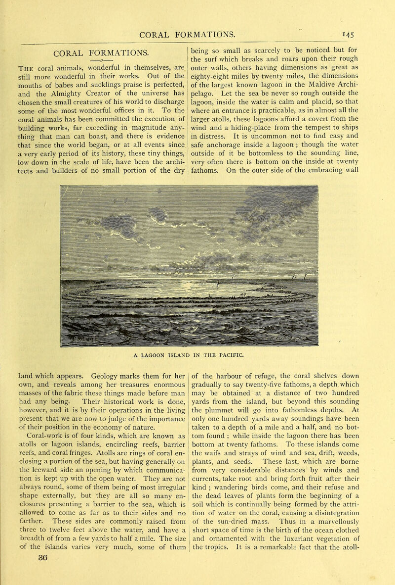 CORAL FORMATIONS. j The coral animals, wonderful in themselves, are j still more wonderful in their works. Out of the j mouths of babes and sucklings praise is perfected, 1 and the Almighty Creator of the universe has j chosen the small creatures of his world to discharge some of the most wonderful offices in it. To the ! coral animals has been committed the execution of 1 building works, far exceeding in magnitude any- thing that man can boast, and there is evidence that since the world began, or at all events since a very early period of its history, these tiny things, { low down in the scale of life, have been the archi- tects and builders of no small portion of the dry \ being so small as scarcely to be noticed but for the surf which breaks and roars upon their rough outer walls, others having dimensions as great as eighty-eight miles by twenty miles, the dimensions of the largest known lagoon in the Maldive Archi- pelago. Let the sea be never so rough outside the lagoon, inside the water is calm and placid, so that where an entrance is practicable, as in almost all the larger atolls, these lagoons afford a covert from the wind and a hiding-place from the tempest to ships in distress. It is uncommon not to find easy and safe anchorage inside a lagoon ; though the water outside of it be bottomless to the sounding line, very often there is bottom on the inside at twenty fathoms. On the outer side of the embracing wall A LAGOON ISLAND land which appears. Geology marks them for her -own, and reveals among her treasures enormous masses of the fabric these things made before man had any being. Their historical work is done, however, and it is by their operations in the living present that we are now to judge of the importance •of their position in the economy of nature. Coral-work is of four kinds, which are known as atolls or lagoon islands, encircling reefs, barrier reefs, and coral fringes. Atolls are rings of coral en- closing a portion of the sea, but having generally on the leeward side an opening by which communica- tion is kept up with the open water. They are not always round, some of them being of most irregular shape externally, but they are all so many en- closures presenting a barrier to the sea, which is allowed to come as far as to their sides and no farther. These sides are commonly raised from three to twelve feet above the water, and have a breadth of from a few yards to half a mile. The size of the islands varies very much, some of them 36 IN THE PACIFIC. of the harbour of refuge, the coral shelves down gradually to say twenty-five fathoms, a depth which may be obtained at a distance of two hundred yards from the island, but beyond this sounding the plummet will go into fathomless depths. At only one hundred yards away soundings have been taken to a depth of a mile and a half, and no bot- tom found ; while inside the lagoon there has been bottom at twenty fathoms. To these islands come the waifs and strays of wind and sea, drift, weeds, plants, and seeds. These last, which are borne from very considerable distances by winds and currents, take root and bring forth fruit after their kind ; wandering birds come, and their refuse and the dead leaves of plants form the beginning of a soil which is continually being formed by the attri- tion of water on the coral, causing a disintegration of the sun-dried mass. Thus in a marvellously short space of time is the birth of the ocean clothed and ornamented with the luxuriant vegetation of the tropics. It is a remarkable fact that the atoll-
