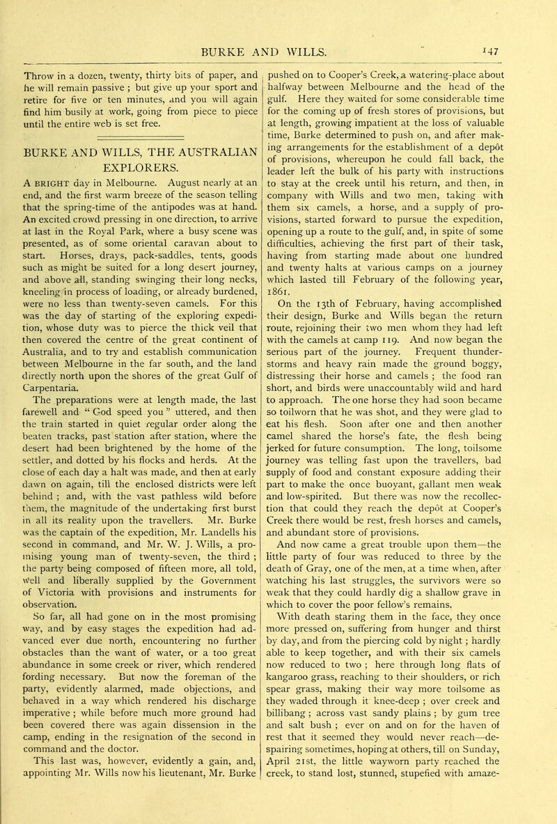 BURKE A ND WILLS. Throw in a dozen, twenty, thirty bits of paper, and he will remain passive ; but give up your sport and retire for five or ten minutes, and you will again find him busily at work, going from piece to piece until the entire web is set free. BURKE AND WILLS, THE AUSTRALIAN EXPLORERS. A BRIGHT day in Melbourne. August nearly at an end, and the first warm breeze of the season telling that the spring-time of the antipodes was at hand. An excited crowd pressing in one direction, to arrive at last in the Royal Park, where a busy scene was presented, as of some oriental caravan about to start. Horses, drays, pack-saddles, tents, goods such as might be suited for a long desert journey, and above all, standing swinging their long necks, kneeling in process of loading, or already burdened, were no less than twenty-seven camels. For this was the day of starting of the exploring expedi- tion, whose duty was to pierce the thick veil that then covered the centre of the great continent of Australia, and to try and establish communication between Melbourne in the far south, and the land directly north upon the shores of the great Gulf of Carpentaria. The preparations were at length made, the last farewell and  God speed you  uttered, and then the train started in quiet regular order along the beaten tracks, past station after station, where the desert had been brightened by the home of the settler, and dotted by his flocks and herds. At the close of each day a halt was made, and then at early dawn on again, till the enclosed districts were left behind ; and, with the vast pathless wild before them, the magnitude of the undertaking first burst in all its reality upon the travellers. Mr. Burke was the captain of the expedition, Mr. Landells his second in command, and Mr. W. J. Wills, a pro- mising young man of twenty-seven, the third ; the party being composed of fifteen more, all told, w'ell and liberally supplied by the Government of Victoria with provisions and instruments for observation. So far, all had gone on in the most promising way, and by easy stages the expedition had ad- vanced ever due north, encountering no further obstacles than the want of water, or a too great abundance in some creek or river, which rendered fording necessary. But now the foreman of the party, evidently alarmed, made objections, and behaved in a way which rendered his discharge imperative ; while before much more ground had been covered there was again dissension in the camp, ending in the resignation of the second in command and the doctor. This last was, however, evidently a gain, and, appointing Mr. Wills now his lieutenant, Mr. Burke pushed on to Cooper's Creek, a watering-place about halfway between Melbourne and the head of the gulf Here they waited for some considerable time for the coming up of fresh stores of provisions, but at length, growing impatient at the loss of valuable time. Burke determined to push on, and after mak- ing arrangements for the establishment of a depot of provisions, whereupon he could fall back, the leader left the bulk of his party with instructions to stay at the creek until his return, and then, in company with Wills and two men, taking with them six camels, a horse, and a supply of pro- visions, started forward to pursue the expedition, opening up a route to the gulf, and, in spite of some difficulties, achieving the first part of their task, having from starting made about one hundred and twenty halts at various camps on a journey which lasted till February of the following year, 1861. On the 13th of February, having accomplished their design. Burke and Wills began the return route, rejoining their two men whom they had left with the camels at camp 119. And now began the serious part of the journey. Frequent thunder- storms and heavy rain made the ground boggy, distressing their horse and camels ; the food ran short, and birds were unaccountably wild and hard to approach. The one horse they had soon became so toilworn that he was shot, and they were glad to eat his flesh. Soon after one and then another camel shared the horse's fate, the flesh being jerked for future consumption. The long, toilsome journey was telling fast upon the travellers, bad supply of food and constant exposure adding their part to make the once buoyant, gallant men weak and low-spirited. But there was now the recollec- tion that could they reach the depot at Cooper's Creek there would be rest, fresh horses and camels, and abundant store of provisions. And now came a great trouble upon them—the little party of four was reduced to three by the death of Gray, one of the men, at a time when, after watching his last struggles, the survivors were so v/eak that they could hardly dig a shallow grave in which to cover the poor fellow's remains. With death staring them in the face, they once more pressed on, suffering from hunger and thirst by day, and from the piercing cold by night; hardly able to keep together, and with their six camels now reduced to two ; here through long flats of kangaroo grass, reaching to their shoulders, or rich spear grass, making their way more toilsome as they waded through it knee-deep ; over creek and billibang ; across vast sandy plains ; by gum tree and salt bush ; ever on and on for the haven of rest that it seemed they would never reach—de- spairing sometimes, hoping at others, till on Sunday, April 21 St, the little wayworn party reached the creek, to stand lost, stunned, stupefied with amaze-