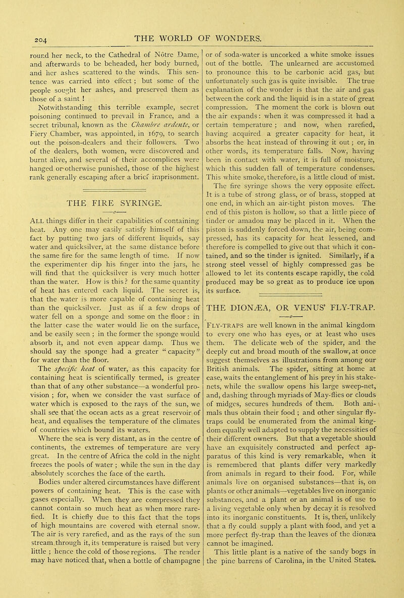 round her neck, to the Cathedral of Notre Dame, and afterwards to be beheaded, her body burned, and her ashes scattered to the winds. This sen- tence was carried into effect ; but some of the people sought her ashes, and preserved them as those of a saint ! Notwithstanding this terrible example, secret poisoning continued to prevail in France, and a secret tribunal, known as the Chambre ardcntc^ or Fiery Chamber, was appointed, in 1679, to search out the poison-dealers and their followers. Two of the dealers, both women, were discovered and burnt alive, and several of their accomplices were hanged or-otherwise punished, those of the highest rank generally escaping after a brief imprisonment. THE FIRE SYRINGE. All things differ in their capabilities of containing heat. Any one may easily satisfy himself of this fact by putting two jars of different liquids, say water and quicksilver, at the same distance before the same fire for the same length of time. If now the experimenter dip his finger into the jars, he will find that the quicksilver is very much hotter than the water. How is this ? for the same C[uantity of heat has entered each liquid. The secret is, that the water is more capable of containing heat than the quicksilver. Just as if a few drops of water fell on a sponge and some on the floor: in the latter case the water would lie on the surface, and be easily seen ; in the former the sponge would absorb it, and not even appear damp. Thus we should say the sponge had a greater  capacity for water than the floor. The specific heat of water, as this capacity for containing heat is scientifically termed, is greater than that of any other substance—a wonderful pro- vision ; for, when we consider the vast surface of water which is exposed to the rays of the sun, we shall see that the ocean acts as a great reservoir of heat, and equalises the temperature of the climates of countries which bound its waters. Where the sea is very distant, as in the centre of continents, the extremes of temperature are very great. In the centre of Africa the cold in the night freezes the pools of water ; while the sun in the day , absolutely scorches the face of the earth. Bodies under altered circumstances have different powers of containing heat. This is the case with gases especially. When they are compressed they cannot contain so much heat as when more rare- fied. It is chiefly due to this fact that the tops of high mountains are covered with eternal snow. The air is very rarefied, and as the rays of the sun stream through it, its temperature is raised but very little ; hence the cold of those regions. The reader may have noticed that, when a bottle of champagne or of soda-water is uncorked a white smoke issues out of the bottle. The unlearned are accustomed to, pronounce this to be carbonic acid gas, but unfortunately such gas is quite invisible. The true explanation of the wonder is that the air and gas between the cork and the licj^uid is in a state of great compression. The moment the cork is blown out the air expands: when it was compressed it had a certain temperature ; and now, when rarefied, having acquired a greater capacity for heat, it absorbs the heat instead of throwing it out; or, in other words, its temperature falls. Now, having been in contact with water, it is full of moisture, which this sudden fall of temperature condenses. This white smoke, therefore, is a little cloud of mist. The fire syringe shows the very opposite effect. It is a tube of strong glass, or of brass, stopped at one end, in which an air-tight piston moves. The end of this piston is hollow, so that a little piece of tinder or amadou may be placed in it. When the piston is suddenly forced down, the air, being com- pressed, has its capacity for heat lessened, and therefore is compelled to give out that which it con- tained, and so the tinder is ignited. Similarly, rf a strong steel vessel of highly compressed gas be allowed to let its contents escape rapidly, the cold produced may be so great as to produce ice upon its surface. . THE DION^A, OR VENUS' FLY-TRAR Fly-traps are well known in the animal kingdom to every one who has eyes, or at least who uses them. The delicate web of the spider, and the deeply cut and broad mouth of the swallow, at once suggest themselves as illustrations from among our British animals. The spider, sitting at home at ease, waits the entanglement of his prey in his stake- nets, while the swallow opens his large sweep-net, and, dashing through myriads of May-flies or clouds of midges, secures hundreds of them. Both ani- \ mals thus obtain their food ; and other singular fly- traps could be enumerated from the animal king- dom equally well adapted to supply the necessities of their different owners. But that a vegetable should have an exquisitely constructed and perfect ap- paratus of this kind is very remarkable, when it is remembered that plants diff'er very markedly from animals in regard to their food. For, while animals live on organised substances—that is, on plants or other animals—vegetables live on inorganic substances, and a plant or an animal is of use to a living vegetable only when by decay it is resolved into its inorganic constituents. It is, then, unlikely that a fly could supply a plant with food, and yet a more perfect fly-trap than the leaves of the dionasa cannot be imagined. This little plant is a native of the sandy bogs in the pine barrens of Carolina, in the United States.