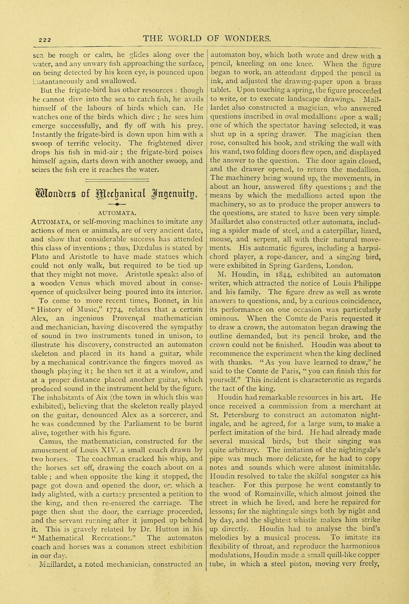 sea be rough or calm, he ghdes along over the water, and any unwary fish approaching the surface, on being detected by his keen eye, is pounced upon i.-.stantaneously and swallowed. But the frigate-bird has other resources : though he cannot dive into the sea to catch fish, he avails himself of the labours of birds which can. He watches one of the birds which dive ; he sees him emerge successfully, and fly off with his prey. Instantly the frigate-bird is down upon him with a swoop of terrific velocity. The frightened diver drops his fish in mid-air ; the frigate-bird poises himself again, darts down with another swoop, and seizes the fish ere it reaches the water. ^0ubcrs of Ulcc^anical Jngcttuitn. AUTOMATA. Automata, or self-moving machines to imitate any actions of men or animals, are of very ancient date, and show that considerable success has attended this class of inventions ; thus, Dcedalus is stated by Plato and Aristotle to have made statues which could not only walk, but required to be tied up that they might not move. Aristotle speaks also of a wooden Venus which moved about in. conse- quence of quicksilver being poured into its interior. To come to more recent times, Bonnet, in his  History of Music, 1774, relates that a certain Alex, an ingenious Provenyal mathematician and mechanician, having discovered the sympathy of sound in two instruments tuned in unison, to illustrate his discovery, constructed an automaton skeleton and placed in its hand a guitar, while by a mechanical contrivance the fingers moved as though playing it; he then set it at a window, and at a proper distance placed another guitar, which produced sound in the instrument held by the figure. The inhabitants of Aix (the town in which this was exhibited), believing that the skeleton really played on the guitar, denounced Alex as a sorcerer, and he was condemned by the Parliament to be burnt alive, together with his figure. Camus, the mathematician, constructed for the amusement of Louis XIV. a small coach drawn by two horses. The coachman cracked his whip, and the horses set off, drawing the coach about on a table ; and when opposite the king it stopped, the page got dovv'n and opened the door, on which a lady alighted, with a curtsey presented a petition to the king, and then re-entered the carriage. The page then shut the door, the carriage proceeded, and the servant running after it jumped up behind it. This is gravely related by Dr. Hutton in his  Mathematical Recreations. The automaton coach and horses was a common street exhibition in our day. Maillardet, a noted m.echanician; constructed an automaton boy, which both wrote and drew with a pencil, kneeling on one knee. When the figure began to work, an attendant dipped the pencil in ink, and adjusted the drawmg-paper upon a brass tablet. Upon touching a spring, the figure proceeded to write, or to execute landscape dravvings. Mail- lardet also constructed a magician; who answered questions inscribed in oval medallions upon a wall; one of which the spectator having selected, it was shut up in a spring drawer. The magician then rose, consulted his book, and striking the wall with his wand, two folding doors flew open, and displayed the answer to the question. The door again closed, and the drawer opened, to return the medallion. The machinery being wound up, the movements, in about an hour, answered fifty questions ; and the means by which the medallions acted upon the machinery, so as to produce the proper answers to the questions, are stated to have been very simple. Maillardet also constructed other automata, includ- ing a spider made of steel, and a caterpillar, lizard, mouse, and serpent, all with their natural move- ments. His automatic figures, including a harpsi- chord player, a rope-dancer, and a singing bird, were exhibited in Spring Gardens, London. M. Houdin, in 1844, exhibited an automaton writer, which attracted the notice of Louis Philippe and his family. The figure drew as well as wrote answers to questions, and, by a curious coincidence, its performance on one occasion was particularly ominous. When the Comte de Paris requested it to draw a crown, the automaton began drawing the outline demanded, but its pencil broke, and the crown could not be finished. Houdin was about to recommence the experiment when the king declined with thanks.  As you have learned to draw,'' he said to the Comte de Paris,  you can finish this for yourself This incident is characteristic as regards the tact of the king. Houdin had remarkable resources in his art. Pie once received a commission from a merchant at St. Petersburg to construct an automaton night- ingale, and he agreed, for a large sum, to make a perfect imitation of the bird. He had already made several musical birds, but their singing was quite arbitrary. The imitation of the nightingale's pipe was much more delicate, for he had to copy notes and sounds which were almost inimitable. Ploudin resolved to take the skilful songster as his teacher. For this purpose he went constantly to the wood of Romainville, v/hich almost joined the street in which he lived, and here he repaired for lessons; for the nightingale sings both by night and by day, and the slightest whistle makes him strike up directly. Houdin had to analyse the bird's melodies by a musical process. To imitate its flexibility of throat, and reproduce the harmonious modulations, Houdin made a small quill-like copper tube, in which a steel piston, moving very freely,