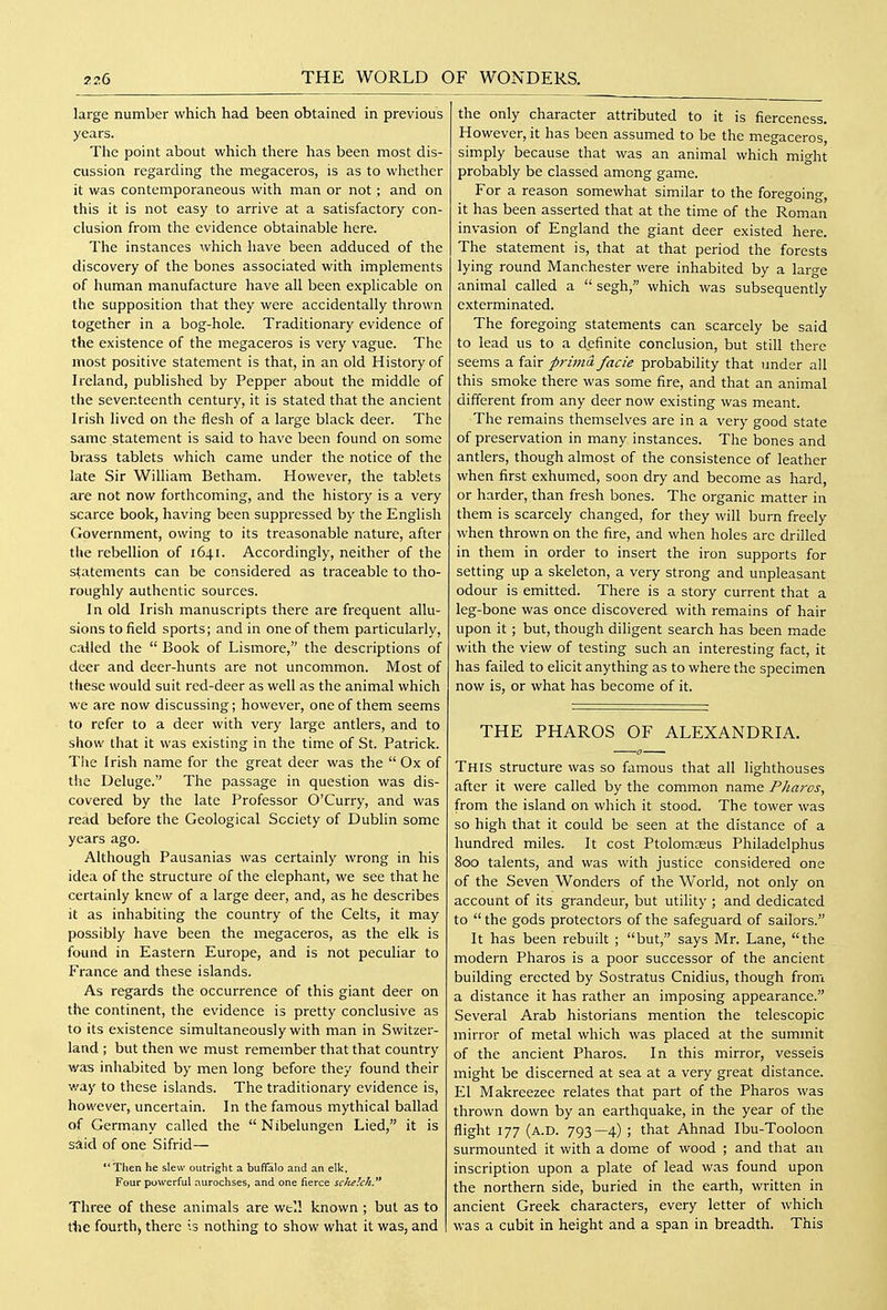 large number which had been obtained in previous years. The point about which there has been most dis- cussion regarding the megaceros, is as to whether it was contemporaneous with man or notand on this it is not easy to arrive at a satisfactory con- clusion from the evidence obtainable here. The instances which have been adduced of the discovery of the bones associated with implements of human manufacture have all been explicable on the supposition that they were accidentally thrown together in a bog-hole. Traditionary evidence of the existence of the megaceros is very vague. The most positive statement is that, in an old History of Ireland, published by Pepper about the middle of the seventeenth century, it is stated that the ancient Irish lived on the flesh of a large black deer. The same statement is said to have been found on some brass tablets which came under the notice of the late Sir William Betham. However, the tablets are not now forthcoming, and the history is a very scarce book, having been suppressed by the English Government, owing to its treasonable nature, after the rebellion of 1641. Accordingly, neither of the statements can be considered as traceable to tho- roughly authentic sources. In old Irish manuscripts there are frequent allu- sions to field sports; and in one of them particularly, called the  Book of Lismore, the descriptions of deer and deer-hunts are not uncommon. Most of these would suit red-deer as well as the animal which we are now discussing; however, one of them seems to refer to a deer with very large antlers, and to show that it was existing in the time of St. Patrick. The Irish name for the great deer was the  Ox of the Deluge. The passage in question was dis- covered by the late Professor O'Curry, and was read before the Geological Society of Dublin some years ago. Although Pausanias was certainly wrong in his idea of the structure of the elephant, we see that he certainly knew of a large deer, and, as he describes it as inhabiting the country of the Celts, it may possibly have been the megaceros, as the elk is found in Eastern Europe, and is not peculiar to France and these islands. As regards the occurrence of this giant deer on the continent, the evidence is pretty conclusive as to its existence simultaneously with man in Switzer- land ; but then we must remember that that country was inhabited by men long before they found their way to these islands. The traditionary evidence is, however, uncertain. In the famous mythical ballad of Germany called the  Nibelungen Lied, it is said of one Sifrid— Then he slew outright a buffalo and an elk, Four powerful aurochses, and one fierce scJielck. '* Three of these animals are well known ; but as to ttie fourth^ there Is nothing to show what it was, and the only character attributed to it is fierceness. However, it has been assumed to be the megaceros, simply because that was an animal which might probably be classed among game. For a reason somewhat similar to the foregoing, it has been asserted that at the time of the Roman invasion of England the giant deer existed here. The statement is, that at that period the forests lying round Manchester were inhabited by a large animal called a  segh, which was subsequently exterminated. The foregoing statements can scarcely be said to lead us to a definite conclusion, but still there seems a fair prima facie probability that under all this smoke there was some fire, and that an animal different from any deer now existing was meant. The remains themselves are in a very good state of preservation in many instances. The bones and antlers, though almost of the consistence of leather when first exhumed, soon dry and become as hard, or harder, than fresh bones. The organic matter in them is scarcely changed, for they will burn freely when thrown on the fire, and when holes are drilled in them in order to insert the iron supports for setting up a skeleton, a very strong and unpleasant odour is emitted. There is a story current that a leg-bone was once discovered with remains of hair upon it; but, though diligent search has been made with the view of testing such an interesting fact, it has failed to elicit anything as to where the specimen now is, or what has become of it. THE PHAROS OF ALEXANDRIA. This structure was so famous that all lighthouses after it were called by the common name Pharos, from the island on which it stood. The tower was so high that it could be seen at the distance of a hundred miles. It cost Ptolomseus Philadelphus 800 talents, and was with justice considered one of the Seven Wonders of the World, not only on account of its grandeur, but utility ; and dedicated to  the gods protectors of the safeguard of sailors. It has been rebuilt ; but, says Mr. Lane, the modern Pharos is a poor successor of the ancient building erected by Sostratus Cnidius, though from a distance it has rather an imposing appearance. Several Arab historians mention the telescopic mirror of metal which was placed at the summit of the ancient Pharos. In this mirror, vessels might be discerned at sea at a very great distance. El Makreezee relates that part of the Pharos was thrown down by an earthquake, in the year of the flight 177 (a.D. 793—4) ; that Ahnad Ibu-Tooloon surmounted it with a dome of wood ; and that an inscription upon a plate of lead was found upon the northern side, buried in the earth, written in ancient Greek characters, every letter of which was a cubit in height and a span in breadth. This