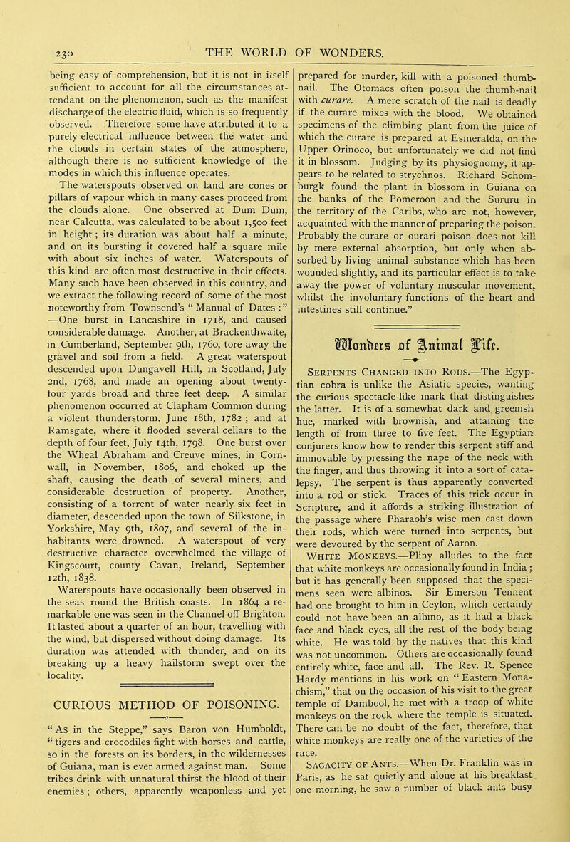 being easy of comprehension, but it is not in itself sufficient to account for all the circumstances at- tendant on the phenomenon, such as the manifest discharge of the electric fluid, which is so frequently observed. Therefore some have attributed it to a purely electrical influence between the water and the clouds in certain states of the atmosphere, although there is no sufficient knowledge of the modes in which this influence operates. The waterspouts observed on land are cones or pillars of vapour which in many cases proceed from the clouds alone. One observed at Dum Dum, near Calcutta, was calculated to be about 1,500 feet in height; its duration was about half a minute, and on its bursting it covered half a square mile with about six inches of water. Waterspouts of this kind are often most destructive in their effects. Many such have been observed in this country, and we extract the following record of some of the most noteworthy from Townsend's  Manual of Dates : —One burst in Lancashire in 1718, and caused considerable damage. Another, at Brackenthwaite, in; Cumberland, September 9th, 1760, tore away the gravel and soil from a field. A great waterspout descended upon Dungavell Hill, in Scotland, July 2nd, 1768, and made an opening about twenty- four yards broad and three feet deep. A similar phenomenon occurred at Clapham Common during a violent thunderstorm, June 18th, 1782 ; and at Ramsgate, where it flooded several cellars to the depth of four feet, July 14th, 1798. One burst over the Wheal Abraham and Creuve mines, in Corn- wall, in November, 1806, and choked up the shaft, causing the death of several miners, and considerable destruction of property. Another, consisting of a torrent of water nearly six feet in diameter, descended upon the town of Silkstone, in Yorkshire, May 9th, 1807, and several of the in- habitants were drowned. A waterspout of very destructive character overwhelmed the village of Kingscourt, county Cavan, Ireland, September 12th, 1838. Waterspouts have occasionally been observed in the seas round the British coasts. In 1864 a re- markable one was seen in the Channel off Brighton. It lasted about a quarter of an hour, travelling with the wind, but dispersed without doing damage. Its duration was attended with thunder, and on its breaking up a heavy hailstorm swept over the locality. CURIOUS METHOD OF POISONING.  As in the Steppe, says Baron von Humboldt,  tigers and crocodiles fight with horses and cattle, so in the forests on its borders, in the wildernesses of Guiana, man is ever armed against man. Some tribes drink with unnatural thirst the blood of their enemies; others, apparently weaponless and yet prepared for murder, kill with a poisoned thumb- nail. The Otomacs often poison the thumb-nail with curare. A mere scratch of the nail is deadly if the curare mixes with the blood. We obtained specimens of the climbing plant from the juice of which the curare is prepared at Esmeralda, on the Upper Orinoco, but unfortunately we did not find it in blossom. Judging by its physiognomy, it ap- pears to be related to strychnos. Richard Schom- burgk found the plant in blossom in Guiana on the banks of the Pomeroon and the Sururu in the territory of the Caribs, who are not, however, acquainted with the manner of preparing the poison. Probably the curare or ourari poison does not kill by mere external absorption, but only when ab- sorbed by living animal substance which has been wounded slightly, and its particular effect is to take away the power of voluntary muscular movement, whilst the involuntary functions of the heart and intestines still continue. Moitbfrs jof %m\m\ f iff. Serpents Changed into Rods.—The Egyp- tian cobra is unlike the Asiatic species, wanting the curious spectacle-like mark that distinguishes the latter. It is of a somewhat dark and greenish hue, marked with brownish, and attaining the length of from three to five feet. The Egyptian conjurers know how to render this serpent stiff and immovable by pressing the nape of the neck with the finger, and thus throwing it into a sort of cata- lepsy. The serpent is thus apparently converted into a rod or stick. Traces of this trick occur in Scripture, and it affords a striking illustration of the passage where Pharaoh's wise men cast down their rods, which were turned into serpents, but were devoured by the serpent of Aaron. White Monkeys.—Pliny alludes to the fact that white monkeys are occasionally found in India ; but it has generally been supposed that the speci- mens seen were albinos. Sir Emerson Tennent had one brought to him in Ceylon, which certainly could not have been an albino, as it had a black face and black eyes, all the rest of the body being white. He was told by the natives that this kind was not uncommon. Others are occasionally found entirely white, face and all. The Rev. R. Spence Hardy mentions in his work on  Eastern Mona- chism, that on the occasion of his visit to the great temple of Dambool, he met with a troop of white monkeys on the rock where the temple is situated. There can be no doubt of the fact, therefore, that white monkeys are really one of the varieties of the race. Sagacity of Ants.—When Dr. Franklin was in Paris, as he sat quietly and alone at his breakfast one morning, he saw a number of black ants busy