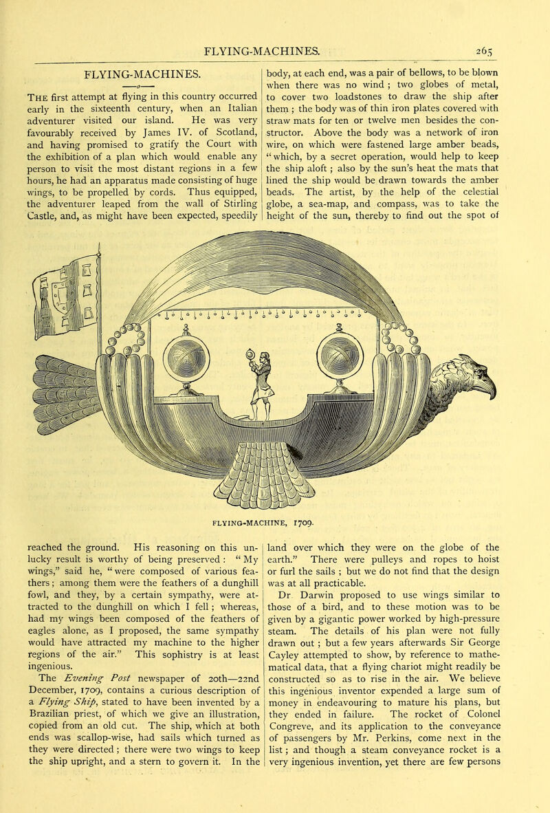 FLYING-MACHINES. The first attempt at flying in this country occurred early in the sixteenth century, when an Itahan adventurer visited our island. He was very favourably received by James IV. of Scotland, and having promised to gratify the Court with the exhibition of a plan which would enable any person to visit the most distant regions in a few hours, he had an apparatus made consisting of huge wings, to be propelled by cords. Thus equipped, the adventuier leaped from the wall of Stirling Castle, and, as might have been expected, speedily body, at each end, was a pair of bellows, to be blown when there was no wind ; two globes of metal, to cover two loadstones to draw the ship after them ; the body was of thin iron plates covered with straw mats for ten or twelve men besides the con- structor. Above the body was a network of iron wire, on which were fastened large amber beads,  which, by a secret operation, would help to keep the ship aloft; also by the sun's heat the mats that lined the ship would be drawn towards the amber beads. The artist, by the help of the celestial globe, a sea-map, and compass, was to take the height of the sun, thereby to find out the spot of FLYING-MACHINE, 1709. reached the ground. His reasoning on this un- lucky result is worthy of being preserved :  My wings, said he,  were composed of various fea- thers ; among them were the feathers of a dunghill fowl, and they, by a certain sympathy, were at- tracted to the dunghill on which I fell; whereas, had my wings been composed of the feathers of eagles alone, as I proposed, the same sympathy would have attracted my machine to the higher regions of the air. This sophistry is at least ingenious. The Evening Post newspaper of 20th—22nd December, 1709, contains a curious description of a Flying Ship, stated to have been invented by a Brazilian priest, of which we give an illustration, copied from an old cut. The ship, which at both ends was scallop-wise, had sails which turned as they were directed; there were two wings to keep the ship upright, and a stern to govern it. In the land over which they were on the globe of the earth. There were pulleys and ropes to hoist or furl the sails ; but we do not find that the design was at all practicable. Dr. Darwin proposed to use wings similar to those of a bird, and to these motion was to be given by a gigantic power worked by high-pressure steam. The details of his plan were not fully drawn out ; but a few years afterwards Sir George Cayley attempted to show, by reference to mathe- matical data, that a flying chariot might readily be constructed so as to rise in the air. We believe this ingenious inventor expended a large sum of money in endeavouring to mature his plans, but they ended in failure. The rocket of Colonel Congreve, and its application to the conveyance of passengers by Mr. Perkins, come next in the list; and though a steam conveyance rocket is a very ingenious invention, yet there are few persons