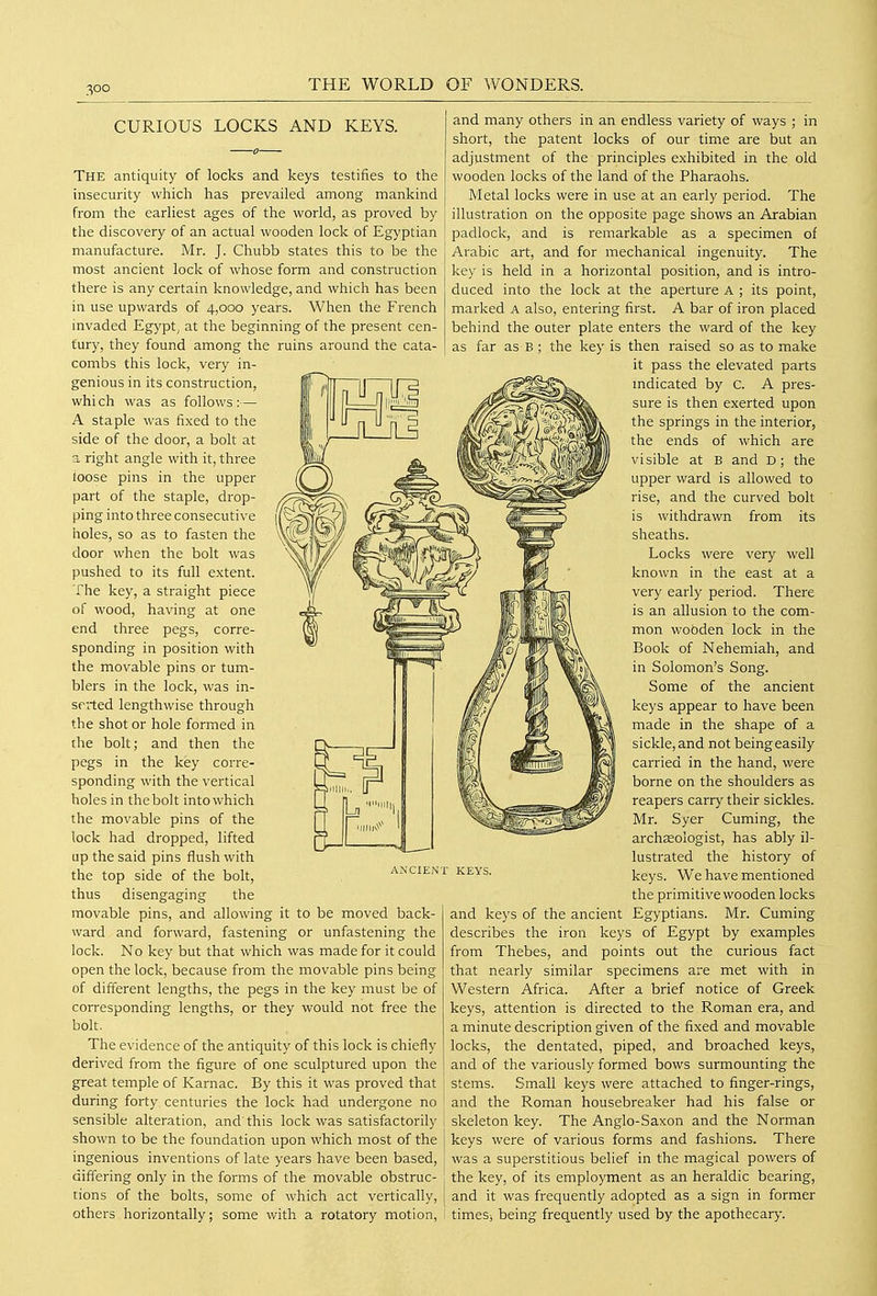 CURIOUS LOCKS AND KEYS. The antiquity of locks and keys testifies to the insecurity which has prevailed among mankind from the earliest ages of the world, as proved by the discovery of an actual wooden lock of Egyptian manufacture. Mr. J. Chubb states this to be the most ancient lock of whose form and construction there is any certain knowledge, and which has been in use upwards of 4,000 years. When the French invaded Egypt, at the beginning of the present cen- tury, they found among the ruins around the cata- combs this lock, very in- genious in its construction, whi ch was as follows :— A staple was fixed to the side of the door, a bolt at a right angle with it, three loose pins in the upper part of the staple, drop- ping into three consecutive holes, so as to fasten the door when the bolt was pushed to its full extent. The key, a straight piece of wood, having at one end three pegs, corre- sponding in position with the movable pins or tum- blers in the lock, was in- serted lengthwise through the shot or hole formed in the bolt; and then the pegs in the key corre- sponding with the vertical holes in thebolt into which the movable pins of the lock had dropped, lifted up the said pins flush with the top side of the bolt, thus disengaging the movable pins, and allowing it to be moved back- ward and forward, fastening or unfastening the lock. No key but that which was made for it could open the lock, because from the movable pins being of different lengths, the pegs in the key must be of corresponding lengths, or they would not free the bolt. The evidence of the antiquity of this lock is chiefly derived from the figure of one sculptured upon the great temple of Karnac. By this it was proved that during forty centuries the lock had undergone no sensible alteration, and'this lock was satisfactorily shown to be the foundation upon which most of the ingenious inventions of late years have been based, differing only in the forms of the movable obstruc- tions of the bolts, some of which act vertically, others horizontally; some with a rotatory motion, ANCIENT KEYS. and many others in an endless variety of ways ; in short, the patent locks of our time are but an adjustment of the principles exhibited in the old wooden locks of the land of the Pharaohs. Metal locks were in use at an early period. The illustration on the opposite page shows an Arabian padlock, and is remarkable as a specimen of Arabic art, and for mechanical ingenuity. The key is held in a horizontal position, and is intro- duced into the lock at the aperture A ; its point, marked A also, entering first. A bar of iron placed behind the outer plate enters the ward of the key as far as B ; the key is then raised so as to make it pass the elevated parts mdicated by C. A pres- sure is then exerted upon the springs in the interior, the ends of which are visible at B and D; the upper ward is allowed to rise, and the curved bolt is withdrawn from its sheaths. Locks were very well known in the east at a very early period. There is an allusion to the com- mon wooden lock in the Book of Nehemiah, and in Solomon's Song. Some of the ancient keys appear to have been made in the shape of a sickle, and not being easily carried in the hand, were borne on the shoulders as reapers carry their sickles. Mr. Syer Cuming, the archffiologist, has ably il- lustrated the history of keys. We have mentioned the primitive wooden locks and keys of the ancient Egyptians. Mr. Cuming describes the iron keys of Egypt by examples from Thebes, and points out the curious fact that nearly similar specimens are met with in Western Africa. After a brief notice of Greek keys, attention is directed to the Roman era, and a minute description given of the fixed and movable locks, the dentated, piped, and broached keys, and of the variously formed bows surmounting the stems. Small keys were attached to finger-rings, and the Roman housebreaker had his false or skeleton key. The Anglo-Saxon and the Norman keys were of various forms and fashions. There was a superstitious belief in the magical powers of the key, of its employment as an heraldic bearing, and it was frequently adopted as a sign in former timeSi being frequently used by the apothecary.