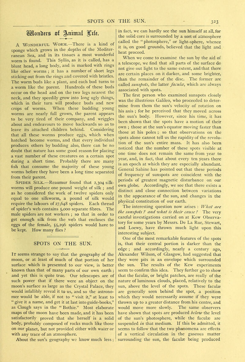 SPOTS ON A Wonderful Worm.—There is a kind of sponge which grows in the depths of the Mediter- ranean Sea, and in its tissues a most wonderful worm is found. This SyUis, as it is called, has a blunt head, a long body, and is marked with rings like other worms ; it has a number of short legs sticking out from the rings and covered with bristles. The worm buds like a plant, and each bud turns to a worm like the parent. Hundreds of these buds occur on the head and on the two legs nearest the neck, and they speedily grow into long ugly things, which in their turn will produce buds and new crops of worms. When these budding young worms are nearly full grown, the parent appears to be very tired of their company, and wriggles about and endeavours to move backwards so as to leave its attached children behind. Considering that all these worms produce eggs, which when hatched become worms, and that every individual produces others by budding also, there can be no doubt that nature has some good reason for placing' a vast number of these creatures on a certain spot during a short time. Probably there are many fish that consume the majority of these young worms before they have been a long time separated from their parent. Spider Silk.—Reaumur found that 2,304 silk- worms will produce one pound weight of silk ; and as he considered the work of twelve spiders only equal to one silkworm, a pound of silk would require the labours of 27,648 spiders. Each thread of spider's web contains 5,000 separate fibres. The male spiders are not workers ; so that in order to get enough silk from the web that encloses the eggs of the female, 55,296 spiders would have to be kept. How many flies ? SPOTS ON THE SUN. It seems strange to say that the geography of the moon, or at least of much of that portion of her surface which is presented to our view, is better known than that of many parts of our own earth ; and yet this is quite true. Our telescopes are of such power that if there were an object on the moon's surface as large as the Crystal Palace, they would infallibly reveal it to us, and so the astrono- mer would be able, if not to  visit it, at least to  give it a name, and get it at last into guide-books, as Clough says in the  Bothie. Most elaborate maps of the moon have been made, and it has been satisfactorily proved that she herself is a solid body, probably composed of rocks much like those on our planet, but not provided either with water or with any trace of an atmosphere. About the sun's geography we know much less ; THE SUN. in fact, we can hardly see the sun himself at all, for the solid core is surrounded by a sort of atmosphere called the photosphere, or light-sphere, whence it is, on good grounds, believed that the light and heat proceed. When we come to examine the sun by the aid of a telescope, we find that all parts of the surface do not give out light to the same extent, and that there are certain places on it darker, and some brighter, than the remainder of the disc. The former are called simspots, the latter facul<z, which are always associated with spots. The first person who examined sunspots closely was the illustrious Galileo, who proceeded to deter- mine from them the sun's velocity of rotation on his axis ; for he perceived that they moved across the sun's body. However, since his time, it has been shown that the spots have a motion of their own ; those at the sun's equator moving faster than those at his poles ; so that observations on the spots alone cannot tell us the rapidity of the revolu- tion of the sun's entire mass. It has also been noticed that the number of these spots visible at one time does not remain the same from year to year, and, in fact, that about every ten years there is an epoch at which they are especially abundant. General Sabine has pointed out that these periods of frequency of sunspots are coincident with the periods of greatest magnetic disturbance on our own globe. Accordingly, we see that there exists a distinct and close connection between variations in the appearance of the sun, and changes in the physical constitution of our earth. The interesting question now arises : What are the sunspots ? and what is their cause ? The very careful investigations carried on at Kew Observa- tory for some years by Messrs. De La Rue, Stewart, and Loewy, have thrown much light upon this interesting subject. One of the most remarkable features of the spots is, that their central portion is darker than the edge ; and accordingly, nearly a century ago, Alexander Wilson, of Glasgow, had suggested that they were pits in an envelope which surrounded the sun. The results of the Kew experiments seem to confirm this idea. They further go to show that the faculae, or bright patches, are really of the nature of luminous clouds, placed, relatively to the sun, above the level of the spots. These facul^ are generally seen behind the spot, a position which they would necessarily assume if they were thrown up to a greater distance from his centre, and would move more slowly. The same observers have shown that spots are produced below the level of the sun's photosphere, while the faculas are suspended in that medium. If this be admitted, it seems to follow that the two phenomena are effects of a vertical circulation in the gaseous matter surrounding the sun, the faculas being produced