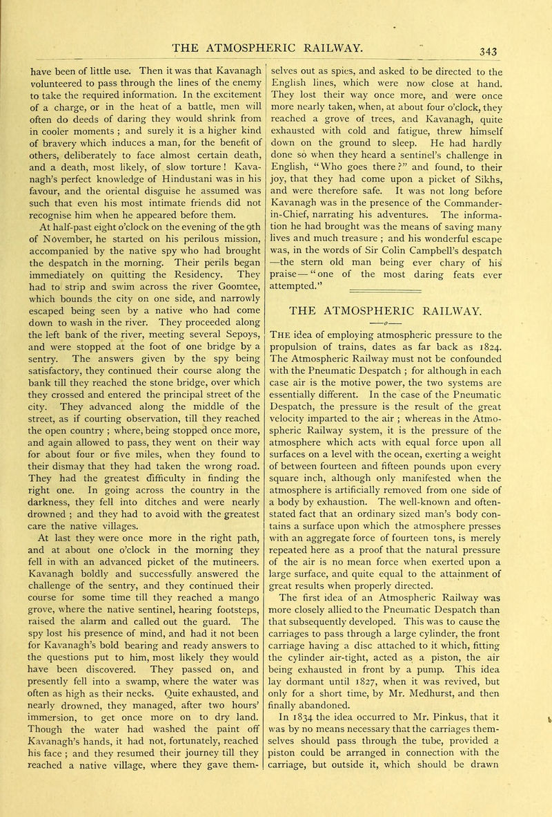 have been of little use. Then it was that Kavanagh volunteered to pass through the lines of the enemy to take the required information. In the excitement of a charge, or in the heat of a battle, men will often do deeds of daring they would shrink from in cooler moments ; and surely it is a higher kind of bravery which induces a man, for the benefit of others, deliberately to face almost certain death, and a death, most hkely, of slow torture ! Kava- nagh's perfect knowledge of Hindustani was in his favour, and the oriental disguise he assumed was such that even his most intimate friends did not recognise him when he appeared before them. At half-past eight o'clock on the evening of the 9th of November, he started on his perilous mission, accompanied by the native spy who had brought the despatch in the morning. Their perils began immediately on quitting the Residency. They had to strip and swim across the river Goomtee, which bounds the city on one side, and narrowly escaped being seen by a native who had come down to wash in the river. They proceeded along the left bank of the river, meeting several Sepoys, and were stopped at the foot of one bridge by a sentry. The answers given by the spy being satisfactory, they continued their course along the bank till they reached the stone bridge, over which they crossed and entered the principal street of the city. They advanced along the middle of the street, as if courting observation, till they reached the open country ; where, being stopped once more, and again allowed to pass, they went on their way for about four or five miles, when they found to their dismay that they had taken the wrong road. They had the greatest difficulty in finding the right one. In going across the country in the darkness, they fell into ditches and were nearly drowned ; and they had to avoid with the greatest care the native villages. At last they were once more in the right path, and at about one o'clock in the morning they fell in with an advanced picket of the mutineers. Kavanagh boldly and successfully answered the challenge of the sentry, and they continued their course for some time till they reached a mango grove, where the native sentinel, hearing footsteps, raised the alarm and called out the guard. The spy lost his presence of mind, and had it not been for Kavanagh's bold bearing and ready answers to the questions put to him, most likely they would have been discovered. They passed on, and presently fell into a swamp, where the water was often as high as their necks. Quite exhausted, and nearly drowned, they managed, after two hours' immersion, to get once more on to dry land. Though the water had washed the paint off Kavanagh's hands, it had not, fortunately, reached his face ; and they resumed their journey till they reached a native village, where they gave them- selves out as spies, and asked to be directed to the English lines, which were now close at hand. They lost their way once more, and were once more nearly taken, when, at about four o'clock, they reached a grove of trees, and Kavanagh, quite exhausted with cold and fatigue, threw himself down on the ground to sleep. He had hardly done so when they heard a sentinel's challenge in Enghsh, Who goes there? and found, to their joy, that they had come upon a picket of Sikhs, and were therefore safe. It was not long before Kavanagh was in the presence of the Commander- in-Chief, narrating his adventures. The informa- tion he had brought was the means of saving many fives and much treasure ; and his wonderful escape was, in the words of Sir Colin Campbell's despatch —the stern old man being ever chary of his praise—one of the most daring feats ever attempted. THE ATMOSPHERIC RAILWAY. The idea of employing atmospheric pressure to the propulsion of trains, dates as far back as 1824. The Atmospheric Railway must not be confounded with the Pneumatic Despatch ; for although in each case air is the motive power, the two systems are essentially different. In the case of the Pneumatic Despatch, the pressure is the result of the great velocity imparted to the air ; vv'hereas in the Atmo- spheric Railway system, it is the pressure of the atmosphere which acts with equal force upon all surfaces on a level with the ocean, exerting a weight of between fourteen and fifteen pounds upon every square inch, although only manifested when the atmosphere is artificially removed from one side of a body by exhaustion. The well-known and often- stated fact that an ordinary sized man's body con- tains a surface upon which the atmosphere presses with an aggregate force of fourteen tons, is merely repeated here as a proof that the natural pressure of the air is no mean force when exerted upon a large surface, and quite equal to the attainment of great results when properly directed. The first idea of an Atmospheric Railway was more closely allied to the Pneumatic Despatch than that subsequently developed. This was to cause the carriages to pass through a large cylinder, the front carriage having a disc attached to it which, fitting the cylinder air-tight, acted as a piston, the air being exhausted in front by a pump. This idea lay dormant until 1827, when it was revived, but only for a short time, by Mr. Medhurst, and then finally abandoned. In 1834 the idea occurred to Mr. Pinkus, that it was by no means necessary that the carriages them- selves should pass through the tube, provided a piston could be arranged in connection with the carriage, but outside it, which should be drawn