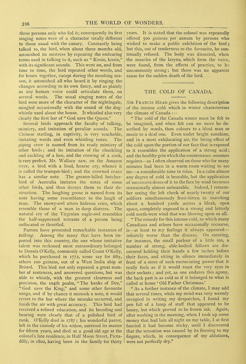 those persons only who fed it; consequently its first singing notes were of a character totally different to those usual with the canary. Constantly being talked to, the bird, when about three months old, astonished its mistress by i^epeating the endearing terms used in talking to it, such as  Kissie, kissie, with its significant sounds. This went on, and from time to time, the bird repeated other words, and for hours together, except during the moulting sea- son, it astonished all who heard it by ringing the changes according to its own fancy, and as plainly as any human voice could articulate them, on several words. The usual singing notes of the bird were more of the character of the nightingale, mingled occasionally with the sound of the dog- whistle used about the house. It whistled also very clearly the first bar of  God save the Queen. Several birds approach the faculty of talking, mimicry, and imitation of peculiar sounds. The Chinese starling, in captivity, is very teachable, imitating words and even whistling tunes. The piping crow is named from its ready mimicry of other birds ; and its imitation of the chuckling and cackling of a hen, and the crowing of a cock, is very perfect. Mr. Wallace saw, on the Amazon river, a bird with a loud, hoarse cry, whence it is called the trumpet-bird ; and the crowned crane has a similar note. The greater-billed butcher- bird of Australia imitates the notes of some other birds, and thus decoys them to their de- struction. The laughing goose is named from its note having some resemblance to the laugh of man. The snowy-owl utters hideous cries, which resemble those of a man in deep distress. The natural cry of the Virginian eagle-owl resembles the half-suppressed screams of a person being suffocated or throttled. Parrots have presented remarkable instances of talking. Among the many that have been im- ported into this country, the one whose imitative talent was reckoned most extraordinary belonged to Dennis O'Kelly, commonly called Count O'Kelly, which he purchased in 1772, some say for fifty, others 100 guineas, out of a West India ship at Bristol. This bird not only repeated a great num- ber of sentences, and answered questions, but was able to whistle, with the greatest clearness and precision, the 104th psalm, The banks of Dee,  God save the King, and some other favourite songs, and if by chance it mistook a note, it would revert to the bar where the mistake occurred, and finish the air with great accuracy. This bird had received a refined education, and its breeding and bearing were clearly that of a polished bird of rank. O'Kelly died in 1787 ; his wonderful parrot, left in the custody of his widow, survived its master for fifteen years, and died at a good old age at the colonel's late residence, in Half Moon Street, Picca- dilly, in 1802, having been in the family for thirty years. It is stated that the colonel was repeatedly offered 500 guineas per annum by persons who wished to make a public exhibition of the bird ; but this, out of tenderness to the favourite, he con- tinually refused. The body was dissected, when the muscles of the larynx, which form the voice, were found, from the effects of practice, to be uncommonly strong; but there was no apparent cause for the sudden death of the bird. THE COLD OF CANADA. Sir Francis Head gives the following description of the intense cold which in winter characterises the climate of Canada :—  The cold of the Canada winter must be felt to be imagined, and when felt can no more be de- scribed by words, than colours to a blind man or music to a deaf one. Even under bright sunshine, and in a most exhilarating air, the biting effect of the cold upon the portion of our face that is exposed to it resembles the apphcation of a strong acid; and the healthy grin which the countenance assumes requires—as I often observed on those who for many minutes had been in a warm room waiting to see me—a considerable time to relax. In a calm almost any degree of cold is bearable, but the application of successive doses of it to the face by wind becomes occasionally almost unbearable. Indeed, I remem- ber seeing the left cheek of nearly twenty of our soldiers simultaneously frost-bitten in marching about a hundred yards across a bleak, open space, completely exposed to a strong and bitterly cold north-west wind that was blowing upon us all.  The remedy for this intense cold, to which many Canadians and others have occasionally recourse, is—at least to my feelings it always appeared— infinitely worse than the disease. On entering, for instance, the small parlour of a little inn, a number of strong, able-bodied fellows are dis- covered holding their hands a few inches before their faces, and sitting in silence immediately in front of a stove of such excruciating power that it really feels as if it would roast the very eyes in their sockets ; and yet, as one endures this agony, the back part is as cold as if it belonged to what is called at home ' Old Father Christmas.'  As a further instance of the climate, I may add that several times, while my mind was very warmly occupied in writing my despatches, I found my pen full of a lump of stuff that appeared to be honey, but which proved to be frozen ink. Again, after washing in the morning, when I took up some money that had lain all night on my table, I at first fancied it had become sticky, until I discovered that the sensation was caused by its freezing to my fingers, which, in consequence of my ablutions, were not perfectly dry.