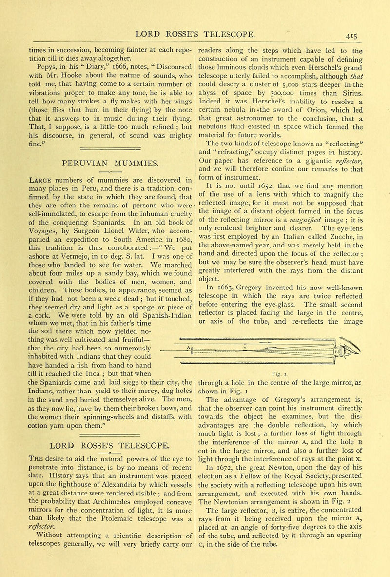LORD ROSSE'S TELESCOPE. times in succession, becoming faintei' at each repe- tition till it dies away altogether. Pepys, in his Diary, 1666, notes,  Discoursed with Mr. Hooke about the nature of sounds, who told me, that having come to a certain number of vibrations proper to make any tone, he is able to tell how many strokes a fly makes with her wings (those flies that hum in their flying) by the note that it answers to in music during their flying. That, I suppose, is a little too much refined ; but his discourse, in general, of sound was mighty fine. PERUVIAN MUMMIES. Large numbers of mummies are discovered in many places in Peru, and there is a tradition, con- firmed by the state in which they are found, that they are often the remains of persons who were self-immolated, to escape from the inhuman cruelty of the conquering Spaniards. In an old book of Voyages, by Surgeon Lionel Wafer, who accom- panied an expedition to South America in 1680, this tradition is thus corroborated:— We put ashore at Vermejo, in 10 deg. S. lat. I was one of those who landed to see for water. We marched about four miles up a sandy bay, which we found covered with the bodies of men, women, and children. These bodies, to appearance, seemed as if they had not been a week dead ; but if touched, they seemed dry and light as a sponge or piece of a cork. We v/ere told by an old Spanish-Indian whom we met, that in his father's time the soil there which now yielded no- thing was well cultivated and fruitful— that the city had been so numerously inhabited with Indians that they could have handed a fish from hand to hand till it reached the Inca ; but that when the Spaniards came and laid siege to their city, the Indians, rather than yield to their mercy, dug holes in the sand and buried themselves alive. The men, as they now lie, have by them their broken bows, and the women their spinning-wheels and distaffs, with cotton yarn upon them. readers along the steps which have led to the construction of an instrument capable of defining those luminous clouds which even Herschel's grand telescope utterly failed to accomplish, although that could descry a cluster of 5,000 stars deeper in the abyss of space by 300,000 times than Sirius. Indeed it was Herschel's inability to resolve a certain nebula in .the sword of Orion, which led that great astronomer to the conclusion, that a nebulous fluid existed in space which formed the material for future worlds. The two kinds of telescope known as reflecting and  refracting, occupy distinct pages i-n history. Our paper has reference to a gigantic reflector^ and we will therefore confine our remarks to that form of instrument. It is not until 1652, that we find any mention of the use of a lens with which to magnify the reflected image, for it must not be supposed that the image of a distant object formed in the focus of the reflecting mirror is a magnified image ; it is only rendered brighter and clearer. The eye-lens was first employed by an Italian called Zucche, in the above-named year, and was merely held in the hand and directed upon the focus of the reflector ; but we may be sure the observer's head must have greatly interfered with the rays from the distant object. In 1663, Gregory invented his now well-known telescope in which the rays are twice reflected before entering the eye-glass. The small second reflector is placed facing the large in the centre, or axis of the tube, and re-reflects the image LORD ROSSE'S TELESCOPE. The desire to aid the natural powers of the eye to penetrate into distance, is by no means of recent date. History says that an instrument was placed upon the lighthouse of Alexandria by which vessels at a great distance were rendered visible ; and from the probability that Archimedes employed concave mirrors for the concentration of light, it is more than likely that the Ptolemaic telescope was a reflector. Without attempting a scientific description of telescopes generally, we will very briefly carry our through a hole in the centre of the large mirror, as shown in Fig. i The advantage of Gregory's arrangement is, that the observer can point his instrument directly towards the object he examines, but the dis- advantages are the double reflection, by which much light is lost; a further loss of light through the interference of the mirror A, and the hole B cut in the large mirror, and also a further loss of light through the interference of rays at the point X. In 1672, the great Newton, upon the day of his election as a Fellow of the Royal Society, presented the society with a reflecting telescope upon his own arrangement, and executed with his own hands. The Newtonian arrangement is shown in Fig. 2. The large reflector, B, is entire, the concentrated rays from it being received upon the mirror A, placed at an angle of forty-five degrees to the axis of the tube, and reflected by it through an opening c, in the side of the tube.