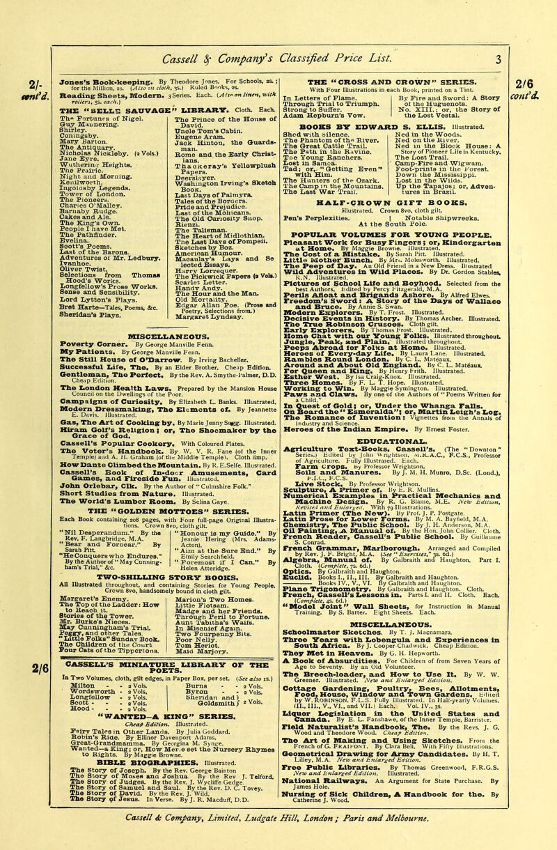 Jones's Book-keeping. By Theodore Jnnes. For Schools, 2s.; for the Million. 2s. (Also in doth, 55.) Ruled Bnoks, 2S. Reading Sheets, Modern. 3 Series. Each. i^Atsi'rmlinm.wtth rollerst 5s. each.) THE BEI.I.S SAUVAGE Th** Fortunes of Nigel. Each. Guy Maunering. Shirley. Coningsby. Mary Barton. The Antiquary. Nicholas Niokleby. (3 Vols.) Jane Eyre. Wutherinr Heights. The Prairie. Night and Morning. Kenilworth. Ingoldsby Legends. Tower of London. The Pioneers. Charles 0'M:alle.y. Barnaby Rudge. Cakes and Ale. The King's Own. People I have Met. The Pathfinder. Evelina. Soott'B Poems. Last of the Barons. Adventures ot Mr. Ledbury. Ivanhoe. Oliver Twist. Seleotions from Thomaa Hood's Works. Longfellow's Prose Works. Sense and Sensibility. Lord Lytton's Plays. Bret Harte—Tales. Poems, &c. Sheridan's Plays.  I.IBRAR7. Cloth. The Prince of the House of David. TTncle Tom's Cabin. Eugene Aram. Jack Hinton, the Quards- man. Kome and the Early Christ- ians. Thaciceray's Tellowplush Papers. Deerslayer. Washington Irving's Sketoh Bool^. Last Days of Palm.vra. Tales of the Boraers. Pride and Prej udlue. Last of the Mohicans. The Old Curiosity Shop. Hienzi. The Talisman. The Heart of Midlothian. The Last Days of Pompeii. Sketches by Boz. Ameriean Humour. Macaulay's Lays and Se lected jSBsa.ys. Harry Lorrequer. The Pickwick Papers (a VoU.) Scai'let Letter. Handy Andy. The Hour and the Man. Old Mortality. Edgar Allan Poe. (Prose and Poetry, Selections from.) Margaret Lyndsay. »IISCEI.I.AN£OUS. Poverty Corner. By George ManviUe Fenn. My Patients, By George Manville Fenn. The Still House of O'Darrow. By Irving Bacheller. Successful Life, The. By an Elder Brother. Cheap Edition. Gentleman, The Perfect. By the Rev. A. Smythe-l'almer, D.D. Cheap Edition. The laondon Health liaws. Prepared by the Mansion House Council on the Dwellings of the Poor. Campaigns of Curiosity. By Elizabeth L. Banks. Illustrated. Modern Dressmaking, The Elements of. By Jeannette E. Davis. Illustrated. Gas, The Art of Cooking by. By Marie Jenny Sxigg. Illustrated. Hiram Golf's Religion; or. The Shoemaker by the Grace of God. Cassell's Popular Cookery. With Coloured Plates. The Voter's Handbook, By W. v. R. Fane (of the Inner Temple) and A. H. Graham (of the Middle Templel. Cloth limp. Mow Dante Climbed the Mountain, By R.E.Selfe. Illustrated. Cassell's Book of In-door Amusements, Card Games, and Fireside Fun. Illustrated. John Orlebar, Clk, By the Author of •• Culnishire Folk. Short Studies from Mature. Illustrated. The World's Lumber Room, By Selina Gaye. THE GOLDEN MOTTOES SERIES. Each Book containing 208 pages, with Four full-page Original Illustra- tions. Crown 8vo, cloth gilt.  Nil Desperandum. By the Rev. F. Langbridge, M.A  Bear and Foroear. By Sarah Pitt '*He Conquers who Endures. By the Author of  May Cunning- ham's Trial, &c. ' Honour is my Guide. By Jeanie Hering (Mrs. Adams- Acton). ' Aim at the Sure End. By Emily Searchfield. ' Foremost il' I Can. By Helen Atteridge. TWO-SHILLING STORV BOOKS. AU Illustrated throughout, and containing Stories for Young People. Crown 8vo, handsomely bound in cloth gilt Margaret's Enemy. The Top of the Ladder: How to Beach it. Stories of the Tower. Mr. Burke's Nieces. May Cunningham's Trial. Peggy, and other Tales.  lattle Folks Sundav Book. The Children of the Court Pour Cats of the Tippertons. Marion's Two Homes. Little Flotsam. Madge and her Friends. Through Peril to Fortune. Aunt Tabitha's Wails. In Mischief Again. Two Fourpenny Bits. Poor Nelly. Tom Heriot. Maid Maijory. CASSELL'S MINIATURE LIBRARV OF THE POETS. In Two Volumes, cloth, gilt edges, in Paper Box, per set. also is.) Milton - - 2 Vols. Burns - - 2 Vols. Wordsworth - 2 Vols, Byron - - 2 Vols. Longfellow - 2Vols. Sheridan and) ,, , Scott- - . 2Vols. Goldsmithj = Vols. Hood - - - 2 Vols. WANTED-A KING SERIES. Cheap Edition. Illustrated. Fairy TalPS in Other Lands. By Julia Goddard. Hobin's B,iae. By Ellinor Davenport Adnnis. Great-Grandmamma. By Georgina M. Syni^e. Wanted—a King; or. How Mer.e set the Nursery Rhymes to Rights. By Maggie Browne. BIBLE BIOGRAPHIES. Illustrated. The Story of Joseph. By the Rev. George Bainton The Story of Moses ana Joshua. By the Rev J. Telford. The Story of Judges. By the Rev. J. Wycliffe Gedge. The Story of Samuel and Saul. By the Rev. D. C. Tovey. The Stor.y of David. Bv the Rev. J. Wild. The Story <ft Jesus. In Verse. By J. R. Macduff, D.D. THE  CROSS AND CROWN SERIES, With Four Illustrations in each Book, printed on a Tint In Letters of Flame. I B.v Fire and Sword: A Story Through Trial to Triumph. of the Huguenots. Strong to Suffer. No. XIII.; or, the Story ot Adam Hepbtirn's Vow. I the Lost Vestal. BOOKS BV EDWARD S, ELLIS, Illustrated. Shod with oilence. The Phantom of th^ River, The Great Cattle Trail. The Path in the Rttvine. Toe Young Ranchers. Lost in Samoa. Tad J or, Getting Even with Him. The Hunters of the Ozark. The Camp in the Mountains. The Last War Trail. Ned in the Woods. Ned on the River. Ned in the Block House: A Story of Pioneer Life in Kentucky. The Lost Trail. Camp-Fire and Wigwam. Foot-prints in the i-'orest. Down the Mississippi. Lost in the Wilds. Up the Tapajos; or. Adven- tures in Brazil. HALF-CROWN GIFT BOOKS. Illustrated. Crown 8vo, cloth gilt Pen's Perplexities. I Notable Shipwrecks. At the South Pole. POPULAR VOLUMES FOR 70UNG PEOPLE. Pleasant Work for Busy Fingers ; or. Kindergarten i*t Home. By Maggie Browne. Illustrated. The Cost Of a Mistake. By Sarah Pitt. Illustrated. Little Mothei Bunch. By Mrs. Molesworth. Illustrated. The Peep of Day. An Old Friend in a New Dress. Illustrated Wild Adventures in Wild Places, By Dr. Gordon Stable^ R.N. Illustrated. Pictures of School Life and Boyhood. Selected from the best Authors, lidited by Percy l- itzgerald. M.A. Perils Afloat and Brigands Ashore. By Alfred Elwes. Freedom's Sword: A Story of the Days of Wallace and Bruce. By Annie S. Swan. Modern Explorers. By T. Frost Illustrated. Decisive Events in History, By Thomas Archer. Illustrated. The True Robinson Crusoes, Cloth gilt. Early Explorers, By riiomas Frost, illustrated. Home Chat with our Voung Folks. Illustrated throughout. Jungle, Peak, and Plain, illustrated throughout. Peeps Abroad for Foltcs at Home. Illustrated. Heroes of Every-day Life. By Laura Lane, illustrated. Rambles Round London. By C. L. Mateaux. Around and About Old England. Bv C. L. Matdauz. For Queen and King. By Henry Frith. Illustrated. Esther West. By Isa Craig-Knox, illustrated. Fhree Homes. By F. L. T. Hope. Illustrated. Working to Win. By Maggie Symington. Illustrated. Paws and Claws. By one of ihe Authors of Poems Written for a Child. In Quest of Gold; or. Under the Whanga Falls. On Board the  Esmeralda; or, Martin Leigh's Log. The Romance of Invention: Vignettes from tiie Annals of Industry and Science. Heroes of the Indian Empire. By Ernest Foster. EDUCATIONAL. Agriculture Text-Books, Cassell's, (The  Downton Series.) Edited by Juhn vvri>;htson, M.K.A.C., F.C.S., Professor of Agriculture. Fully Illustrated. Each. Farm crops, by Professor Wriglitson. Soils and Manures, By J. M. H. Munro, D.Sc. (Lond.), F.I.C, F.C.S. Live Stock, By Professor Wtightson. Sculpture, A Primer of. By t. R Mullins. Numerical Examples in Practical Mechanics and Machine Design, By R. G. Blame, M.E. New Edilton, Revised and Enlari^eil. With 79 Illustrations. Latin Primer (The New). By Prof. J. P. Postgate. Latin Prose for Lower Forms. By M. A. Baytield. M.A. Chemistry, The Public School. By J. H. Anderson, M.A. Oil Pd.inting, A Manual of. By the Hon. John Collier. Cloth. French Reader, Cassell's Public School. By Cuillaume S. Conrad. French Grammar, Marlborough, Arranged and Compiled by Rev. J. F. Bright, M.A. {See Exercises, 3s. 6a.) Algebra, Manual of. By Galbraith and Haughton. Fart I. Cloth. {Complete, 7s. 6d.| Optics. By Galbraith and Haughton. Euclid, Books I., II., III. By Galbraith and Haughton. Books IV., v., VI. By Galbraith and Haughton. Plane Trigonometry, By Galbraith and Haughton. Cloth. French, Cassell's Lessons in. Parts I. and II. Cloth. Each. {Complete, 4s. 6(1.) Model joint Wall Sheets, for Instruction in Manual Training. By S. Barter. Eight Sheets. Each. MISCELLANEOUS, Schoolmaster Sketches. By T. j. Macnamara. Three 7ears with Lobengula and Experiences In South Africa, By J. Cooper Chadwick. Cheap Edition. They Met in Heaven. By G. H. Hepworth. A Book of Absurdities. For Children of from Seven Years of Age to Seventy. By an Old Volunteer. The Breech-loader, and How to Use It. By w. w. Greener. Illustrated. New and Enlarged Edition. Cottage Gardening, Poultry, Bees, Allotments, Food, House, Window and Town Gardens, tdiied by W, Robinson. F.L.S. Fully Illustrated. In Hall-yearly Volumes. (II.. III., v., VI., and VII.) Each. Vol. IV., 3s. Liquor Legislation in the United States and Canada. By E. L. Fanshawe. of the Inner Temple. Barrister, Field Naturalist's Handbook, The. By the Revs. J. G. Wood and Theodore Wood. Cheap Edition. The Art of Making and Using Sketches, From the French of G. FRAIi-ONT. By Clara Bell. With Fifty Illustrations. Geometrical Drawing for Army Candidates. By H. T. LiUey, M.A. New and Etiiar^ed Edition. Free Public Libraries. By Thomas Greenwood, F.R.G.S. New and Enlarged Edition. Illustrated. National Railways. An Argument for State Purchase. By James Hole. Nursing of Sick Children, A Handbook for the. By Catherine J. Wood.