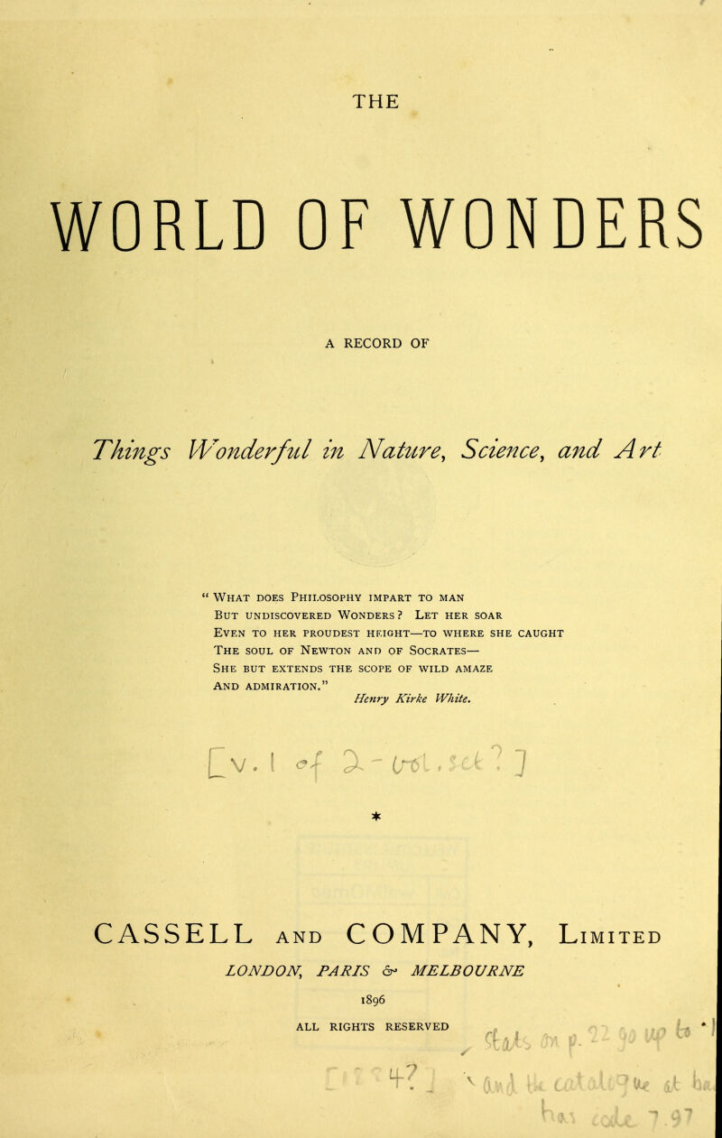 OF WONDERS A RECORD OF Things Wonderful in NaUire, Science, and Art What does Philosophy impart to man But undiscovered Wonders? Let her soar Even to her proudest height—to where she caught The soul of Newton and of Socrates— She but extends the scope of wild amaze and admiration. Henry Kirke White. CASSELL AND COMPANY, Limited LONDON, PARIS MELBOURNE 1896 ALL RIGHTS RESERVED - O > r i.. .. n jUi , ^tft^S ^ p- f ^' ^