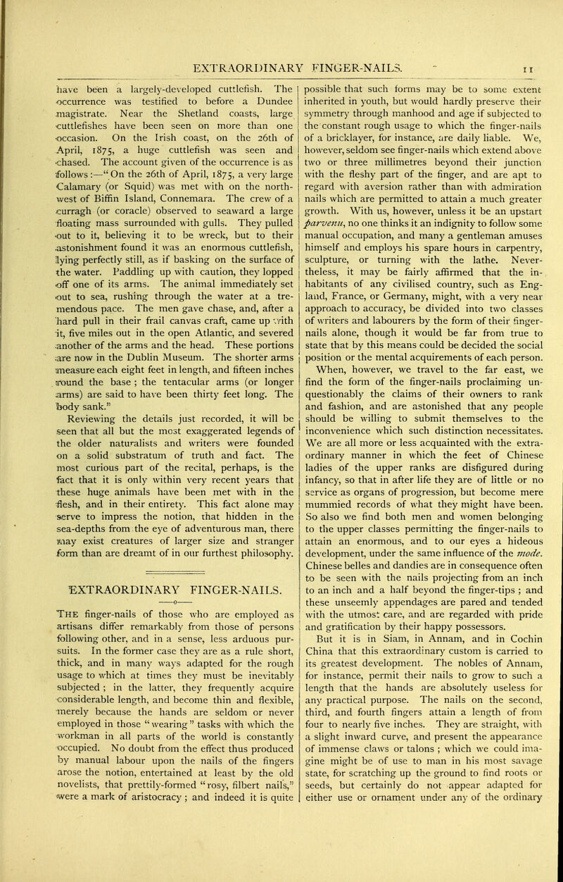 iiave been a largely-developed cuttlefish. The occurrence was testified to before a Dundee magistrate. Near the Shetland coasts, large cuttlefishes have been seen on more than one •occasion. On the Irish coast, on the 26th of April, 1875, a huge cuttlefish was seen and 'chased. The account given of the occurrence is as follows:—On the 26th of April, 1875, a very large Calamary (or Squid) was met with on the north- west of Biffin Island, Connemara. The crew of a curragh (or coracle) observed to seaward a large floating mass surrounded with gulls. They pulled out to it, believing it to be wreck, but to their .astonishment found it was an enormous cuttlefish, lying perfectly still, as if basking on the surface of the water. Paddling up with caution, they lopped off one of its arms. The animal immediately set out to sea, rushing through the water at a tre- mendous pace. The men gave chase, and, after a hard pull in their frail canvas craft, came up ;yith it, five miles out in the open Atlantic, and severed -another of the arms and the head. These portions are now in the Dublin Museum. The shorter arms measure each eight feet in length, and fifteen inches round the base ; the tentacular arms (or longer arms) are said to have been thirty feet long. The body sank. Reviewing the details just recorded, it will be seen that all but the most exaggerated legends of the older naturalists and writers were founded on a solid substratum of truth and fact. The most curious part of the recital, perhaps, is the feet that it is only within very recent years that these huge animals have been met with in the ^esh, and in their entirety. This fact alone may serve to impress the notion, that hidden in the sea-depths from the eye of adventurous man, there iway exist creatures of larger size and stranger form than are dreamt of in our furthest philosophy. EXTRAORDINARY FINGER-NAILS. The finger-nails of those who are employed as artisans differ remarkably from those of persons following other, and in a sense, less arduous pur- suits. In the former case they are as a rule short, thick, and in many ways adapted for the rough usage to which at times they must be inevitably subjected ; in the latter, they frequently acquire considerable length, and become thin and flexible, inerely because the hands are seldom or never employed in ttiose wearing tasks with which the workman in all parts of the world is constantly occupied. No doubt from the effect thus produced by manual labour upon the nails of the fingers arose the notion, entertained at least by the old novelists, that prettily-formed rosy, filbert nails, •were a mark of aristocracy ; and indeed it is quite possible that such forms may be to some extent inherited in youth, but would hardly preserve their symmetry through manhood and age if subjected to the constant rough usage to which the finger-nails of a bricklayer, for instance, are daily Hable. We, however, seldom see finger-nails which extend above two or three millimetres beyond their junction with the fleshy part of the finger, and are apt to regard with aversion rather than with admiration nails which are permitted to attain a much greater growth. With us, however, unless it be an upstart parvenu^ no one thinks it an indignity to follow some manual occupation, and many a gentleman amuses himself and employs his spare hours in carpentry, sculpture, or turning with the lathe. Never- theless, it may be fairly affirmed that the in-, habitants of any civilised country^, such as Eng- land, France, or Germany, might, with a very near approach to accuracy, be divided into two classes of writers and labourers by the form of their finger- nails alone, though it would be far from true to state that by this means could be decided the social position or the mental acquirements of each person. When, however, we travel to the far east, we find the form of the finger-nails proclaiming un- questionably the claims of their owners to rank and fashion, and are astonished that any people should be willing to submit themselves to the inconvenience which such distinction necessitates. We are all more or less acquainted with the extra- ordinary manner in which the feet of Chinese ladies of the upper ranks are disfigured during infancy, so that in after life they are of little or no service as organs of progression, but become mere mummied records of what they might have been. So also we find both men and women belonging to the upper classes permitting the finger-nails to attain an enormous, and to our eyes a hideous development, under the same influence of the 7node. Chinese belles and dandies are in consequence often to be seen with the nails projecting from an inch to an inch and a half beyond the finger-tips ; and these unseemly appendages are pared and tended with the utmost care, and are regarded with pride and gratification by their happy possessors. But it is in Siam, in Annam, and in Cochin China that this extraordinary custom is carried to its greatest development. The nobles of Annam, for instance, permit their nails to grow to such a length that the hands are absolutely useless for any practical purpose. The nails on the second, third, and fourth fingers attain a length of from four to nearly five inches. They are straight, with a slight inward curve, and present the appearance of immense claws or talons ; which we could ima- gine might be of use to man in his most savage state, for scratching up the ground to find roots or seeds, but certainly do not appear adapted for either use or ornament under any of the ordinary