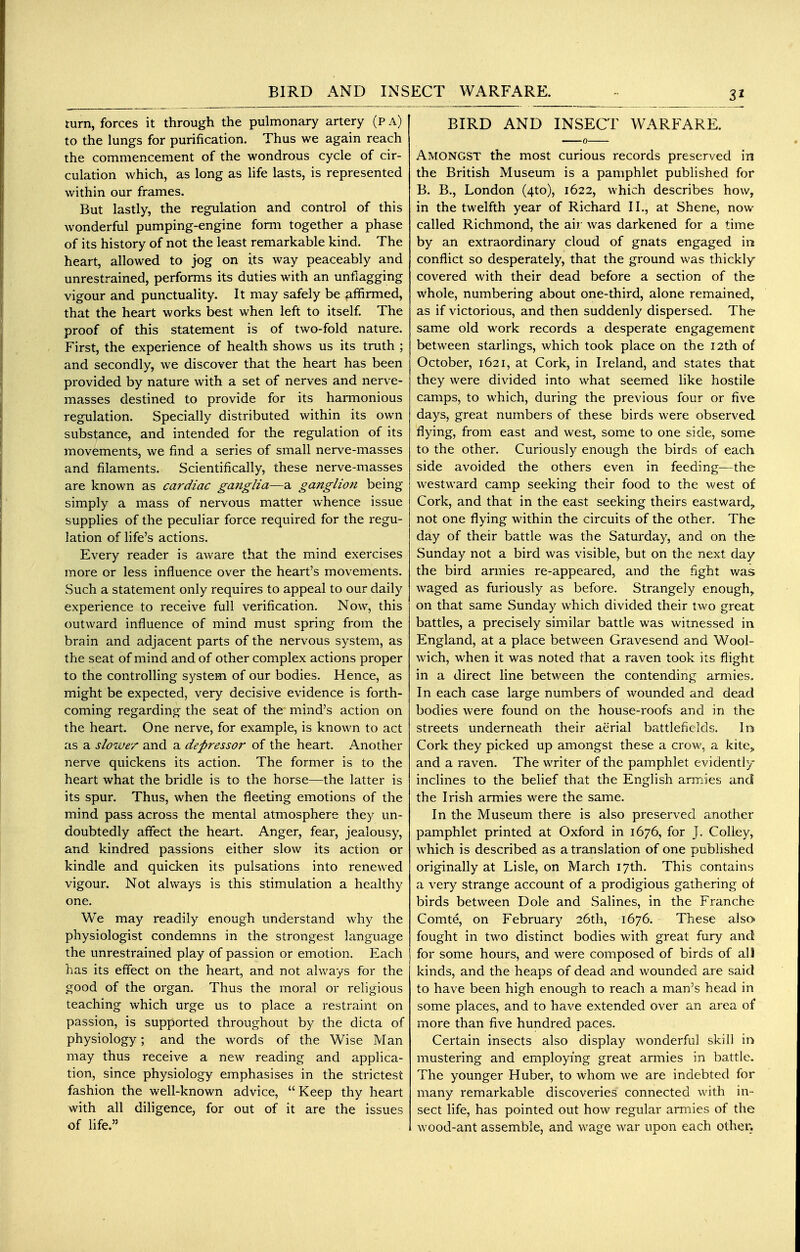 BIRD AND INSECT WARFARE. turn, forces it through the pulmonary artery (p a) to the lungs for purification. Thus we again reach the commencement of the wondrous cycle of cir- culation which, as long as life lasts, is represented within our frames. But lastly, the regulation and control of this wonderful pumping-engine form together a phase of its history of not the least remarkable kind. The heart, allowed to jog on its way peaceably and unrestrained, performs its duties with an unflagging vigour and punctuality. It may safely be affirmed, that the heart works best when left to itself. The proof of this statement is of two-fold nature. First, the experience of health shows us its truth ; and secondly, we discover that the heart has been provided by nature with a set of nerves and nerve- masses destined to provide for its hannonious regulation. Specially distributed within its own substance, and intended for the regulation of its movements, we find a series of small nerve-masses and filaments. Scientifically, these nerve-masses are known as cardiac ganglia—a ganglion being simply a mass of nervous matter whence issue supplies of the peculiar force required for the regu- lation of life's actions. Every reader is aware that the mind exercises more or less influence over the heart's movements. Such a statement only requires to appeal to our daily experience to receive full verification. Now, this outward influence of mind must spring from the brain and adjacent parts of the nervous system, as the seat of mind and of other complex actions proper to the controlling system of our bodies. Hence, as might be expected, very decisive evidence is forth- coming regarding the seat of the mind's action on the heart. One nerve, for example, is known to act as a slower and a depressoi' of the heart. Another nerve quickens its action. The former is to the heart what the bridle is to the horse—the latter is its spur. Thus, when the fleeting emotions of the mind pass across the mental atmosphere they un- doubtedly affect the heart. Anger, fear, jealousy, and kindred passions either slow its action or kindle and quicken its pulsations into renewed vigour. Not always is this stimulation a healthy one. We may readily enough understand why the physiologist condemns in the strongest language the unrestrained play of passion or emotion. Each has its effect on the heart, and not always for the good of the organ. Thus the moral or religious teaching which urge us to place a restraint on passion, is supported throughout by the dicta of physiology; and the words of the Wise Man may thus receive a new reading and applica- tion, since physiology emphasises in the strictest fashion the well-known advice, Keep thy heart with all diligence, for out of it are the issues of life. BIRD AND INSECT WARFARE. Amongst the most curious records preserved in the British Museum is a pamphlet published for B. B., London (4to), 1622, which describes how, in the twelfth year of Richard II., at Shene, now called Richmond, the air was darkened for a time by an extraordinary cloud of gnats engaged in conflict so desperately, that the ground was thickly covered with their dead before a section of the whole, numbering about one-third, alone remained, as if victorious, and then suddenly dispersed. The same old work records a desperate engagement between starlings, which took place on the 12th of October, 1621, at Cork, in Ireland, and states that they were divided into what seemed like hostile camps, to which, during the previous four or five days, great numbers of these birds were observed- flying, from east and west, some to one side, some to the other. Curiously enough the birds of each side avoided the others even in feeding—the westward camp seeking their food to the west o£ Cork, and that in the east seeking theirs eastward,, not one flying within the circuits of the other. The day of their battle was the Saturday, and on the Sunday not a bird was visible, but on the next day the bird armies re-appeared, and the fight was waged as furiously as before. Strangely enough,, on that same Sunday which divided their two great battles, a precisely similar battle was witnessed in England, at a place between Gravesend and Wool- wich, when it was noted that a raven took its flight in a direct line between the contending armies. In each case large numbers of wounded and dead bodies were found on the house-roofs and in the streets underneath their aerial battlefields. In Cork they picked up amongst these a crow, a kite„ and a raven. The writer of the pamphlet evidently inclines to the belief that the English armies and the Irish armies were the same. In the Museum there is also preserved another pamphlet printed at Oxford in 1676, for J. Colley, which is described as a translation of one published originally at Lisle, on March 17th. This contains a very strange account of a prodigious gathering of birds between Dole and Salines, in the Franche Comte, on February 26th, 1676. These also fought in two distinct bodies with great fury and for some hours, and were composed of birds of all kinds, and the heaps of dead and wounded are said to have been high enough to reach a man's head in some places, and to have extended over an area of more than five hundred paces. Certain insects also display wonderful skill in mustering and employing great armies in battle. The younger Huber, to whom we are indebted for many remarkable discoveries connected with in- sect life, has pointed out how regular armies of the wood-ant assemble, and wage war upon each other.