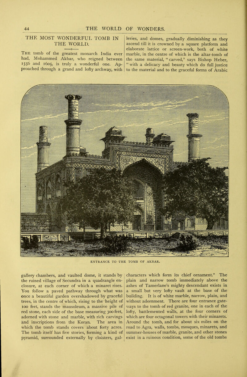 THE MOST WONDERFUL TOMB IN THE WORLD. The tomb of the greatest monarch India ever had, Mohammed Akbar, who reigned between 1556 and 1605, is truly a wonderful one. Ap- proached through a grand and lofty archway, with leries, and domes, gradually diminishing as they ascend till it is crowned by a square platform and elaborate lattice or screen-work, both of white marble, in the centre of which is the altar-tomb of the same material,  carved, says Bishop Heber,  with a delicacy and beauty which do full justice to the material and to the graceful forms of Arabic ENTRANCE TO THE TOMB OF AKBAR. gallery chambers, and vaulted dome, it stands by the ruined village of Secundra in a quadrangle en- closure, at each corner of which a minaret rises. You follow a paved pathway through what was once a beautiful garden overshadowed by graceful trees, in the centre of which, rising to the height of 100 feet, stands the mausoleum, a massive pile of red stone, each side of the base measuring 300 feet, adorned with stone and marble, with rich carvings and inscriptions from the Koran. The area in which the tomb stands covers about forty acres. The tomb itself has five stories, forming a kind of pyramid, surrounded externally by cloisters, gal- characters which form its chief ornament. The plain and narrow tomb immediately above the ashes of Tamerlane's mighty descendant exists in a small but very lofty vault at the base of the building. It is of white marble, narrow, plain, and without adornment. There are four entrance gate- ways to the tomb of red granite, one in each of the lofty, battlemented walls, at the four corners of which are four octagonal towers with their minarets. Around the tomb, and for about six miles on the road to Agra, walls, tombs, mosques, minarets, and summer-houses of marble, granite, and other stones exist in a ruinous condition, some of the old tombs