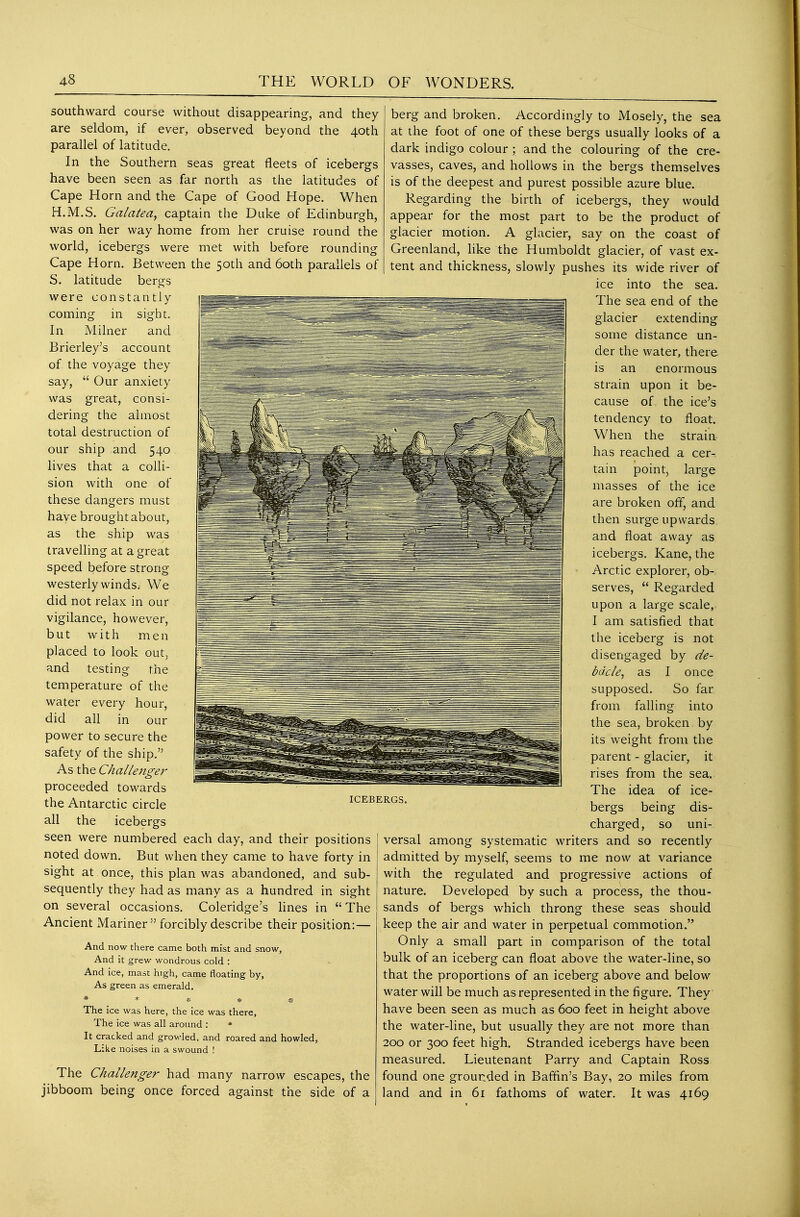 southward course without disappearing, and they are seldom, if ever, observed beyond the 40th parallel of latitude. In the Southern seas great fleets of icebergs have been seen as far north as the latitudes of Cape Horn and the Cape of Good Hope. When H.M.S. Galatea, captain the Duke of Edinburgh, was on her way home from her cruise round the world, icebergs were met with before rounding Cape Horn. Between the 50th and 60th parallels of S. latitude bergs were constantly coming in sighit. In Milner and Brierley's account of the voyage they say,  Our anxiety was great, consi- dering the almost total destruction of our ship and 540 lives that a colli- sion with one of these dangers must have brought about, as the ship was travelling at a great speed before strong westerly winds; We did not relax in our vigilance, however, but with men placed to look out, and testing the temperature of the water every hour, did all in our power to secure the safety of the ship. As the Challenge?' proceeded towards the Antarctic circle all the icebergs seen were numbered each day, and their positions noted down. But when they came to have forty in sight at once, this plan was abandoned, and sub- sequently they had as many as a hundred in sight on several occasions. Coleridge's lines in The Ancient Mariner  forcibly describe their position:— And now there came both mist and snow. And it grew wondrous cold : And ice, mast high, came floating by, As green as emerald. The ice was here, the ice was there, The ice was all around : • It cracked and growled, and roared and howled. Like noises in a swound ! ICEBERGS. The Challenger had many narrow escapes, the jibboom being once forced against the side of a berg and broken. Accordingly to Mosely, the sea at the foot of one of these bergs usually looks of a dark indigo colour ; and the colouring of the cre- vasses, caves, and hollows in the bergs themselves is of the deepest and purest possible azure blue. Regarding the birth of icebergs, they would appear for the most part to be the product of glacier motion. A glacier, say on the coast of Greenland, like the Humboldt glacier, of vast ex- tent and thickness, slowly pushes its wide river of ice into the sea. The sea end of the glacier extending some distance un- der the water, there is an enormous strain upon it be- cause of the ice's tendency to float. When the strain has reached a cer- tain point, large masses of the ice are broken off, and then surge upwards, and float away as icebergs. Kane, the Arctic explorer, ob-, serves,  Regarded upon a large scale, I am satisfied that the iceberg is not disengaged by de- bacle, as I once supposed. So far from falling into the sea, broken by its weight from the parent - glacier, it rises from the sea. The idea of ice- bergs being dis- charged, so uni- versal among systematic writers and so recently admitted by myself, seems to me now at variance with the regulated and progressive actions of nature. Developed by such a process, the thou- sands of bergs which throng these seas should keep the air and water in perpetual commotion. Only a small part in comparison of the total bulk of an iceberg can float above the water-line, so that the proportions of an iceberg above and below water will be much as represented in the figure. They have been seen as much as 600 feet in height above the water-line, but usually they are not more than 200 or 300 feet high. Stranded icebergs have been measured. Lieutenant Parry and Captain Ross found one grounded in Baffin's Bay, 20 miles from land and in 61 fathoms of water. It was 4169