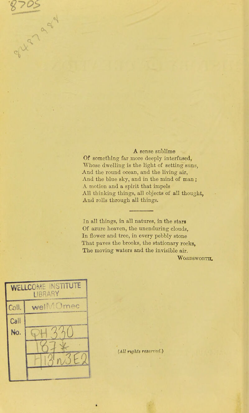 A Oc A sense sublime Of something far more deeply interfused, Whose dwelling is the light of setting suns, And the round ocean, and the living air, And the blue sky, and in the mind of man; A motion and a spirit that impels All thinking things, all objects of all thought, And rolls through all things. In all things, in all natures, in the stars Of azure heaven, the unenduring clouds, In flower and tree, in every pebbly stone That paves the brooks, the stationary rocks, The moving waters and the invisible air. WoiiDswoirm. WELLCOME IN-SIITUTE library Coll. wel* Jmec Call No. TH JST (All rights reserved.)
