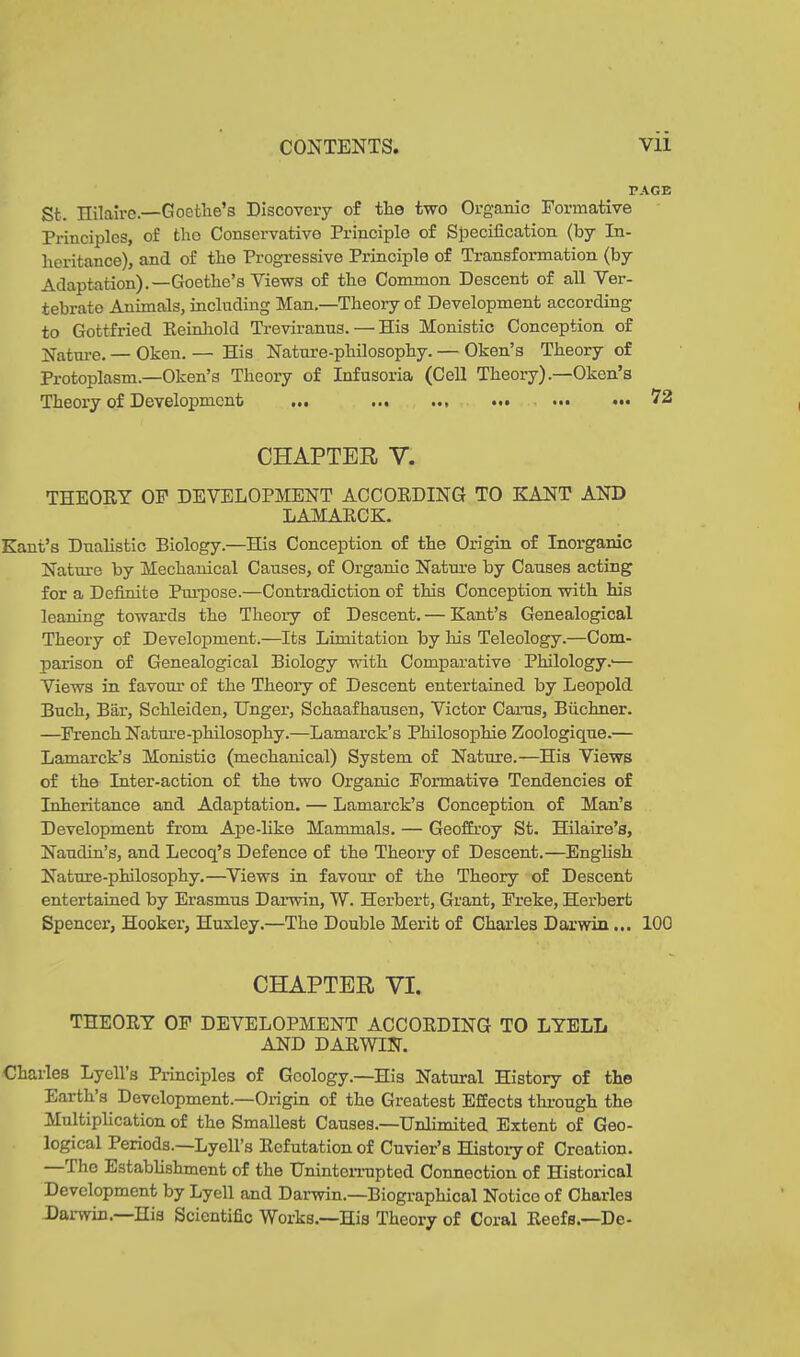 PAGE Sfc. Hilaire—Goethe’s Discovery of the two Organic Formative Principles, of the Conservative Principle of Specification (by In- heritance), and of the Progressive Principle of Transformation (by Adaptation).—Goethe’s Views of the Common Descent of all Ver- tebrate Animals, including Man.—Theory of Development according to Gottfried Beinhold Treviranus. — His Monistic Conception of Nature. — Oken. — His Nature-philosophy. — Oken’s Theory of Protoplasm.—Oken’s Theory of Infusoria (Cell Theory).—Oken’s Theory of Development ... ... ... ... ... ... 72 CHAPTER V. THEOBY OF DEVELOPMENT ACCOBDING TO KANT AND LAMABCK. Kant’s Dualistic Biology.—His Conception of the Origin of Inorganic Nature by Mechanical Causes, of Organic Nature by Causes acting for a Definite Purpose.—Contradiction of this Conception with his leaning towards the Theory of Descent. — Kant’s Genealogical Theory of Development.—Its Limitation by his Teleology.—Com- parison of Genealogical Biology with Comparative Philology.'— Views in favour of the Theory of Descent entertained by Leopold Buch, Bär, Schleiden, Unger, Schaafhausen, Victor Carus, Büchner. —French Nature-philosophy.—Lamarck’s Philosophie Zoologique.— Lamarck’s Monistic (mechanical) System of Nature.—His Views of the Inter-action of the two Organic Formative Tendencies of Inheritance and Adaptation. — Lamarck’s Conception of Man’s Development from Ape-like Mammals. — Geoffroy St. Hilaire’s, Naudin’s, and Lecoq’s Defence of the Theory of Descent.—English Nature-philosophy.—Views in favour of the Theory of Descent entertained by Erasmus Darwin, W. Herbert, Grant, Freke, Herbert Spencer, Hooker, Huxley.—The Double Merit of Charles Darwin ... 100 CHAPTER VI. THEOBY OF DEVELOPMENT ACCOBDING TO LYELL AND D AB WIN. Charles Lyell s Principles of Geology.—His Natural History of the Earth’s Development.—Origin of the Greatest Effects through the Multiplication of the Smallest Causes.—Unlimited Extent of Geo- logical Periods.—Lyell’s Befutationof Cuvier’s History of Creation. I he Establishment of the Uninterrupted Connection of Historical Development by Lyell and Darwin.—Biographical Notico of Charles Darwin. His Scientific Works.—His Theory of Coral Beefs.—De-