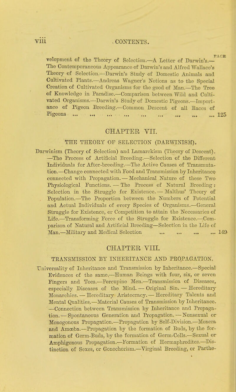 velopment of the Theory of Selectiou.—A Letter of Darwin’s.— The Contemporaneous Appearance of Darwin’s and Alfred Wallace’s Theory of Selection.—Darwin’s Study of Domestic Animals and Cultivated Plants.—Andreas Wagner’s Notions as to the Special Creation of Cultivated Organisms for the good of Man.—The Tree of Knowledge in Paradise.—Comparison between Wild and Culti- vated Organisms.—Darwin’s Study of Domestic Pigeons.—Import- ance of Pigeon Breeding.—Common Descent of all Eaces of Pigeons PACE 12» CHAPTER VII. THE THEOEY OP SELECTION (DAKWINISM). Darwinism (Theory of Selection) and Lamarckism (Theory of Descent). —The Process of Artificial Breeding.—Selection of the Different Individuals for After-breeding.—The Active Causes of Transmuta- tion.—Change connected with Pood and Transmission by Inheritance connected with Propagation. — Mechanical Nature of these Two Physiological Punctions. — The Process of Natural Breeding: Selection in the Struggle for Existence. — Malthas’ Theory of Population.—The Proportion between the Numbers of Potential and Actual Individuals of every Species of Organisms.—General Struggle for Existence, or Competition to attain the Necessaries of Life.—Transforming Porce of the Struggle for Existence.— Com- parison of Natural and Artificial Breeding—Selection in the Life of Man.—Military and Medical Selection ... 149 CHAPTER VIII. TRANSMISSION BY INHERITANCE AND PROPAGATION. Universality of Inheritance and Transmission by Inheritance.—Special Evidences of the same.—Human Beings with four, six, or seven Fingers and Toes.—Porcupine Men.—Transmission of Diseases, especially Diseases of the Mind. — Original Sin. — Hereditary Monarchies. — Hereditary Aristocracy.— Hereditary Talents and Mental Qualities.—Material Causes of Transmission by Inheritance. —Connection between Transmission by Inheritance and Propaga- tion. — Spontaneous Generation and Propagation. — Nonsexual or Monogonous Propagation.—Propagation by Self-Division.—Monera and Amoeba.—Propagation by the formation of Buds, by the for- mation of Germ-Buds, by the formation of Germ-Cells.—Sexual or Amphigonous Propagation.—Formation of Hermaphrodites.—Dis- tinction of Sexes, or Gonochorism.—Virginal Breeding, or Parthe-