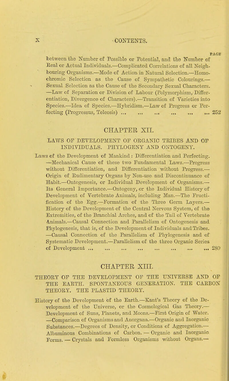 PACE between tlie Number of Possible or Potential, and the Number of Peal or Actual Individuals.—Complicated Correlations of all Neigh- bouring Organisms.—Mode of Action in Natural Selection.—Homo- chromic Selection as the Cause of Sympathetic Colourings.— Sexual Selection as the Cause of the Secondary Sexual Characters. —Law of Separation or Division of Labour (Polymorphism, Differ- entiation, Divergence of Characters).—Transition of Varieties into Species.—Idea of Species.—Hybridism.—Law of Progress or Per- fecting (Progressus, Teleosis) ... 252 CHAPTER XII. LAWS OP DEVELOPMENT OF OEGANIC TEIBES AND OF INDIVIDUALS. PHYLOGENY AND ONTOGENY. Laws of the Development of Mankind: Differentiation and Perfecting. —Mechanical Cause of these two Fundamental Laws.—Progress without Differentiation, and Differentiation without Progress.— Origin of Eudimentary Organs by Non-use and Discontinuance of Habit.—Ontogenesis, or Individual Development of Organisms.— Its General Importance.—Ontogeny, or the Individual History of Development of Vertebrate Animals, including Man.—The Fructi- fication of the Egg.—Formation of the Three Germ Layers.— History of the Development of the Central Nervous System, of the Extremities, of the Branchial Arches, and of the Tail of Vertebrate Animals.—Causal Connection and Parallelism of Ontogenesis and. Phylogenesis, that is, of the Development of Individuals and Tribes. —Causal Connection of the Parallelism of Phylogenesis and of Systematic Development.—Parallelism of the three Organic Series of Development 2S0 CHAPTER XIII. THEOEY OF THE DEVELOPMENT OF THE UNIVEESE AND OF THE EAETH. SPONTANEOUS GENEEATION. THE CAEBON THEOEY. THE PLASTID THEOEY. Histoiy of the Development of the Earth.—Kant’s Theory of the De- velopment of the Universe, or the Cosmological Gas Theory.— Development of Suns, Planets, and Moons.—First Origin of Water. —Comparison of Organisms and Anorgana.—Organic and Inorganic Substances.—Degrees of Density, or Conditions of Aggregation.— Albuminous Combinations of Carbon. — Organic and Inorganic Forms. — Crystals and Formless Organisms without Organs.—