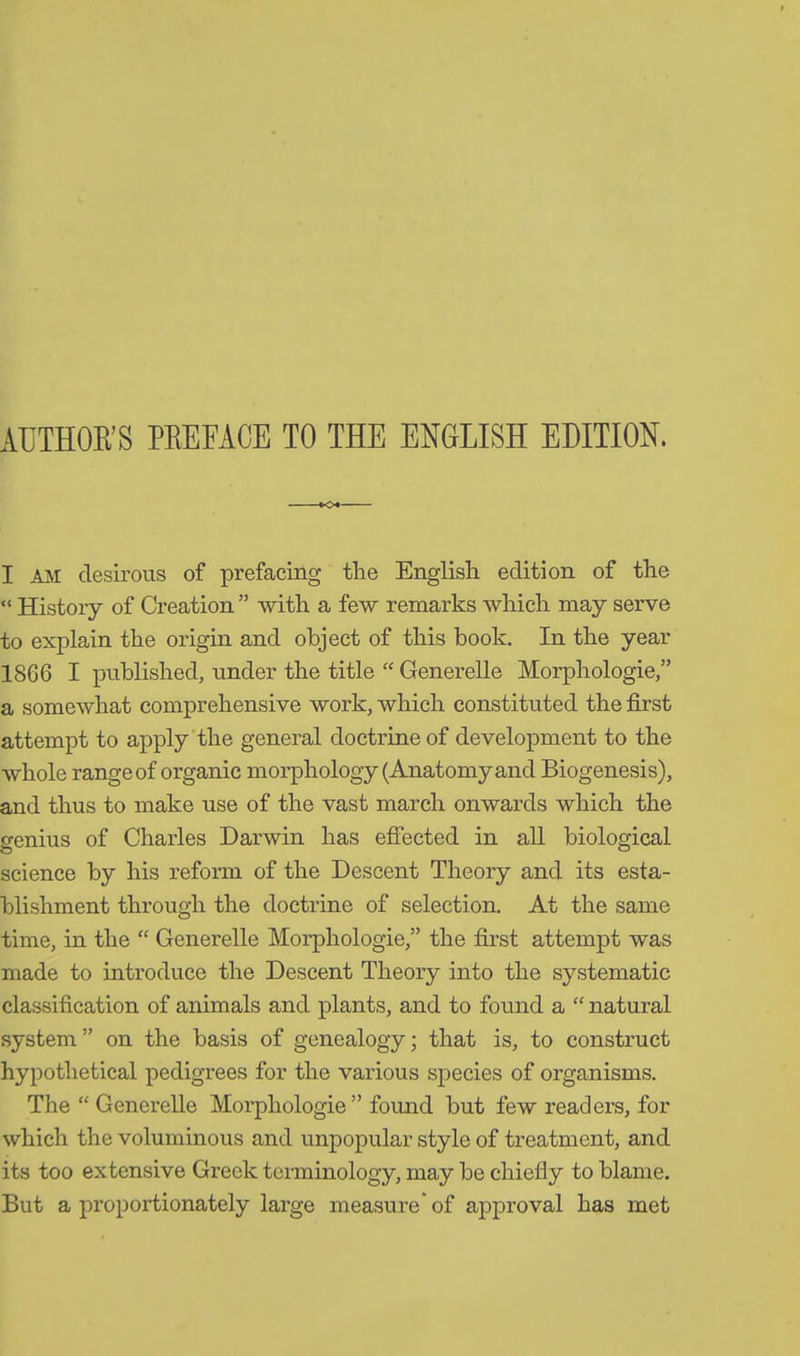 AUTHOR’S PREFACE TO THE ENGLISH EDITION. I AM desirous of prefacing the English edition of the “ History of Creation ” with a few remarks which may serve to explain the origin and object of this book. In the year 1866 I published, under the title “ Generelle Morphologie,” a somewhat comprehensive work, which constituted the first attempt to apply the general doctrine of development to the whole range of organic morphology (Anatomy and Biogenesis), and thus to make use of the vast march onwards which the genius of Charles Darwin has effected in all biological science by his reform of the Descent Theory and its esta- blishment through the doctrine of selection. At the same time, in the “ Generelle Morphologie,” the first attempt was made to introduce the Descent Theory into the systematic classification of animals and plants, and to found a “ natural system ” on the basis of genealogy; that is, to construct hypothetical pedigrees for the various species of organisms. The “ Generelle Morphologie” found but few readers, for which the voluminous and unpopular style of treatment, and its too extensive Greek terminology, may be chiefly to blame. But a proportionately large measure* of approval has met