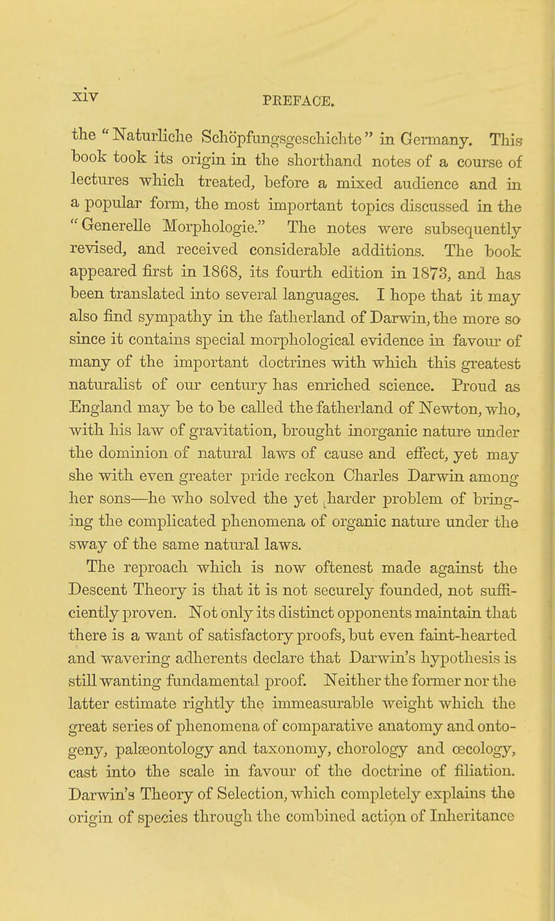 the “ Natürliche Schöpfungsgeschichte ” in Germany. This hook took its origin in the shorthand notes of a course of lectures which treated, before a mixed audience and in a popular form, the most important topics discussed in the “ Generelle Morphologie.” The notes were subsequently revised, and received considerable additions. The book appeared first in 1868, its fourth edition in 1873, and has been translated into several languages. I hope that it may also find sympathy in the fatherland of Darwin, the more so since it contains special morphological evidence in favour of many of the important doctrines with which this greatest naturalist of our century has enriched science. Proud as England may be to be called the fatherland of Newton, who, with his law of gravitation, brought inorganic nature under the dominion of natural laws of cause and effect, yet may she with even greater pride reckon Charles Darwin among her sons—he who solved the yet Lharder problem of bring- ing the complicated phenomena of organic nature under the sway of the same natural laws. The reproach which is now oftenest made against the Descent Theory is that it is not securely founded, not suffi- ciently proven. Not only its distinct opponents maintain that there is a want of satisfactory proofs, but even faint-hearted and wavering adherents declare that Darwin’s hypothesis is still wanting fundamental proof. Neither the former nor the latter estimate rightly the immeasurable weight which the great series of phenomena of comparative anatomy and onto- geny, palaeontology and taxonomy, chorology and oecology, cast into the scale in favour of the doctrine of filiation. Darwin’s Theory of Selection, which completely explains the origin of species through the combined action of Inheritance