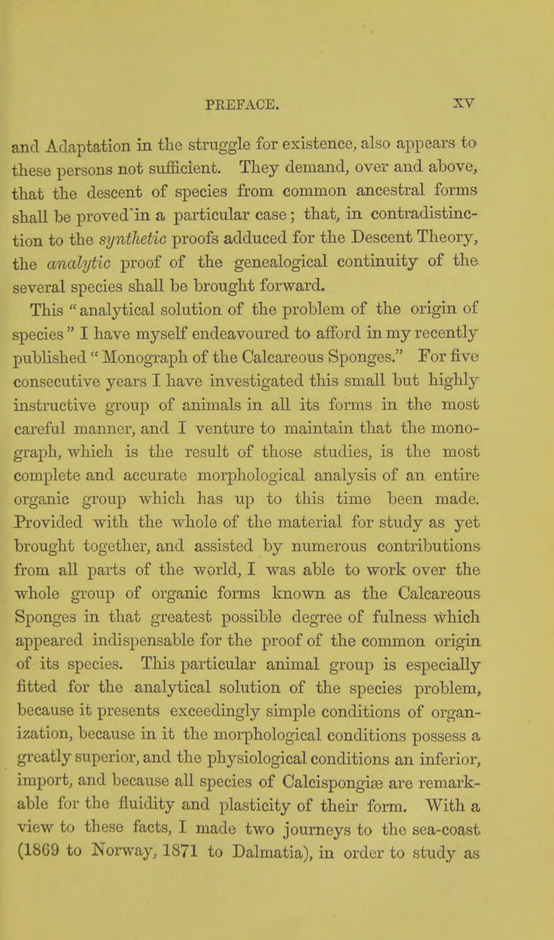 and Adaptation in the struggle for existence, also appears to these persons not sufficient. They demand, over and above, that the descent of species from common ancestral forms shall be proved'in a particular case; that, in contradistinc- tion to the synthetic proofs adduced for the Descent Theory, the analytic proof of the genealogical continuity of the several species shall be brought forward. This “ analytical solution of the problem of the origin of species ” I have myself endeavoured to afford in my recently published “ Monograph of the Calcareous Sponges.” For five consecutive years I have investigated this small but highly instructive group of animals in all its forms in the most careful manner, and I venture to maintain that the mono- graph, which is the result of those studies, is the most complete and accurate morphological analysis of an entire organic group which has up to this time been made. Provided with the whole of the material for study as yet brought together, and assisted by numerous contributions from all parts of the world, I was able to work over the whole group of organic forms known as the Calcareous Sponges in that greatest possible degree of fulness which appeared indispensable for the proof of the common origin of its species. This particular animal group is especially fitted for the analytical solution of the species problem, because it presents exceedingly simple conditions of organ- ization, because in it the morphological conditions possess a greatly superior, and the physiological conditions an inferior, import, and because all species of Calcispongise are remark- able for the fluidity and plasticity of their form. With a view to these facts, I made two journeys to the sea-coast (1869 to Norway, 1871 to Dalmatia), in order to study as