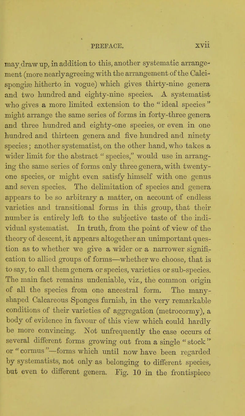 may draw up, in addition to this, another systematic arrange- ment (more nearly agreeing with the arrangement of the Calci- spongim hitherto in vogue) which gives thirty-nine genera and two hundred and eighty-nine species. A systematist who gives a more limited extension to the “ ideal species ” might arrange the same series of forms in forty-three genera and three hundred and eighty-one species, or even in one hundred and thirteen genera and five hundred and ninety species; another systematist, on the other hand, who takes a wider limit for the abstract “ species,” would use in arrang- ing the same series of forms only three genera, with twenty- one species, or might even satisfy himself with one genus and seven species. The delimitation of species and genera appears to be so arbitrary a matter, on account of endless varieties and transitional forms in this group, that their number is entirely left to the subjective taste of the indi- vidual systematist. In truth, from the point of view of the theory of descent, it appears altogether an unimportant ques- tion as to whether we give a wider or a narrower signifi- cation to allied groups of forms—whether we choose, that is to say, to call them genera or species, varieties or sub-species. The main fact remains undeniable, viz., the common origin of all the species from one ancestral form. The many- shaped Calcareous Sponges furnish, in the very remarkable conditions of their varieties of aggregation (metrocormy), a body of evidence in favour of this view which could hardly be more convincing. Not unfrequently the case occurs of several different forms growing out from a single “ stock5> or “ cormus ’’—forms which until now have been regarded by systematists, not only as belonging to different species, but even to different genera. Fig. 10 in the frontispiece